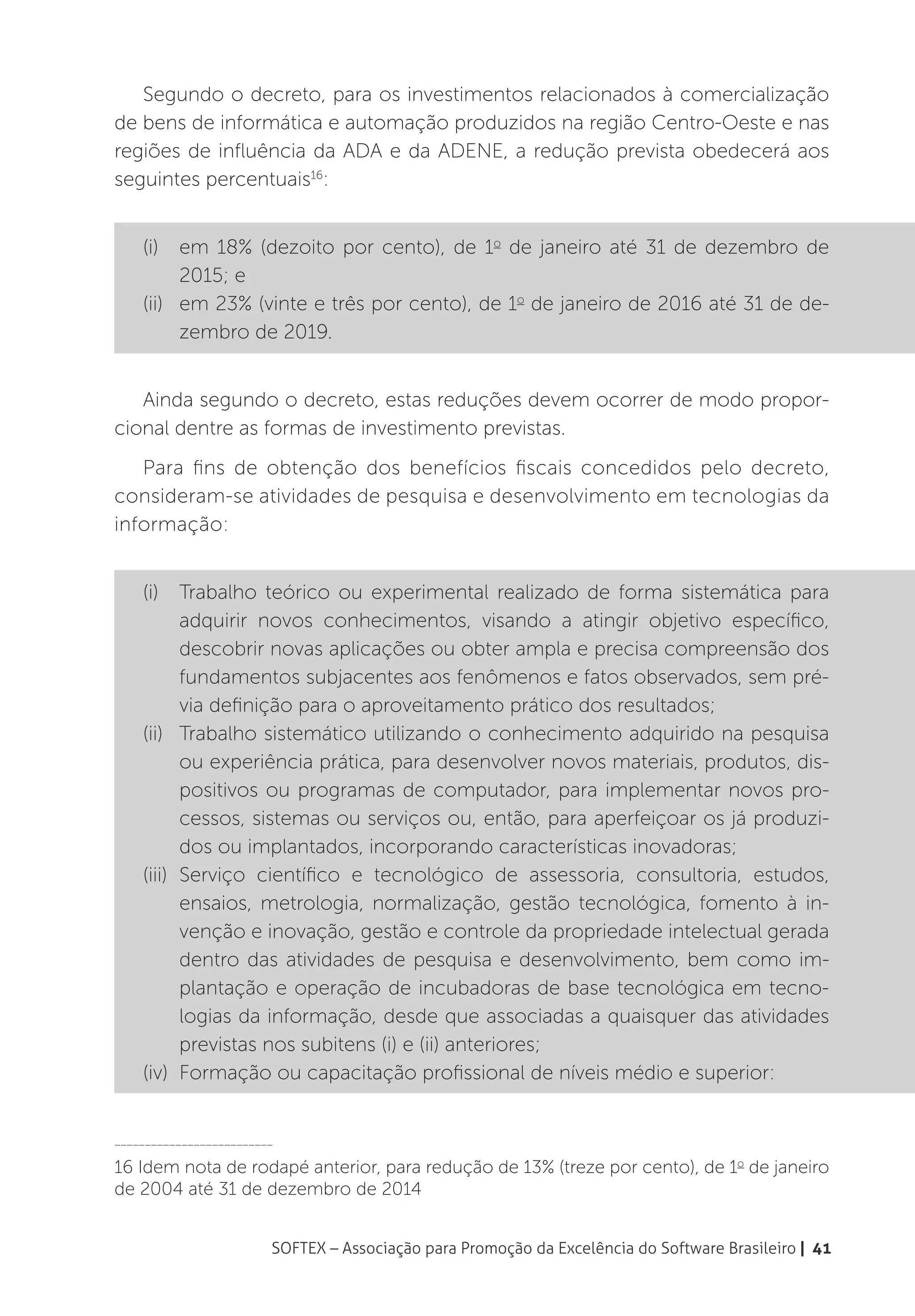 Segundo o decreto, para os investimentos relacionados à comercialização
de bens de informática e automação produzidos na região Centro-Oeste e nas
regiões de influência da ADA e da ADENE, a redução prevista obedecerá aos
seguintes percentuais16:


    (i)	 em 18% (dezoito por cento), de 1o de janeiro até 31 de dezembro de
          2015; e
    (ii)	 em 23% (vinte e três por cento), de 1o de janeiro de 2016 até 31 de de-
          zembro de 2019.


   Ainda segundo o decreto, estas reduções devem ocorrer de modo propor-
cional dentre as formas de investimento previstas.
   Para fins de obtenção dos benefícios fiscais concedidos pelo decreto,
consideram-se atividades de pesquisa e desenvolvimento em tecnologias da
informação:


    (i)	 Trabalho teórico ou experimental realizado de forma sistemática para
          adquirir novos conhecimentos, visando a atingir objetivo específico,
          descobrir novas aplicações ou obter ampla e precisa compreensão dos
          fundamentos subjacentes aos fenômenos e fatos observados, sem pré-
          via definição para o aproveitamento prático dos resultados;
    (ii)	 Trabalho sistemático utilizando o conhecimento adquirido na pesquisa
          ou experiência prática, para desenvolver novos materiais, produtos, dis-
          positivos ou programas de computador, para implementar novos pro-
          cessos, sistemas ou serviços ou, então, para aperfeiçoar os já produzi-
          dos ou implantados, incorporando características inovadoras;
    (iii)	Serviço científico e tecnológico de assessoria, consultoria, estudos,
          ensaios, metrologia, normalização, gestão tecnológica, fomento à in-
          venção e inovação, gestão e controle da propriedade intelectual gerada
          dentro das atividades de pesquisa e desenvolvimento, bem como im-
          plantação e operação de incubadoras de base tecnológica em tecno-
          logias da informação, desde que associadas a quaisquer das atividades
          previstas nos subitens (i) e (ii) anteriores;
    (iv)	 Formação ou capacitação profissional de níveis médio e superior:


__________________________

16 Idem nota de rodapé anterior, para redução de 13% (treze por cento), de 1o de janeiro
de 2004 até 31 de dezembro de 2014


                         SOFTEX – Associação para Promoção da Excelência do Software Brasileiro | 41
 