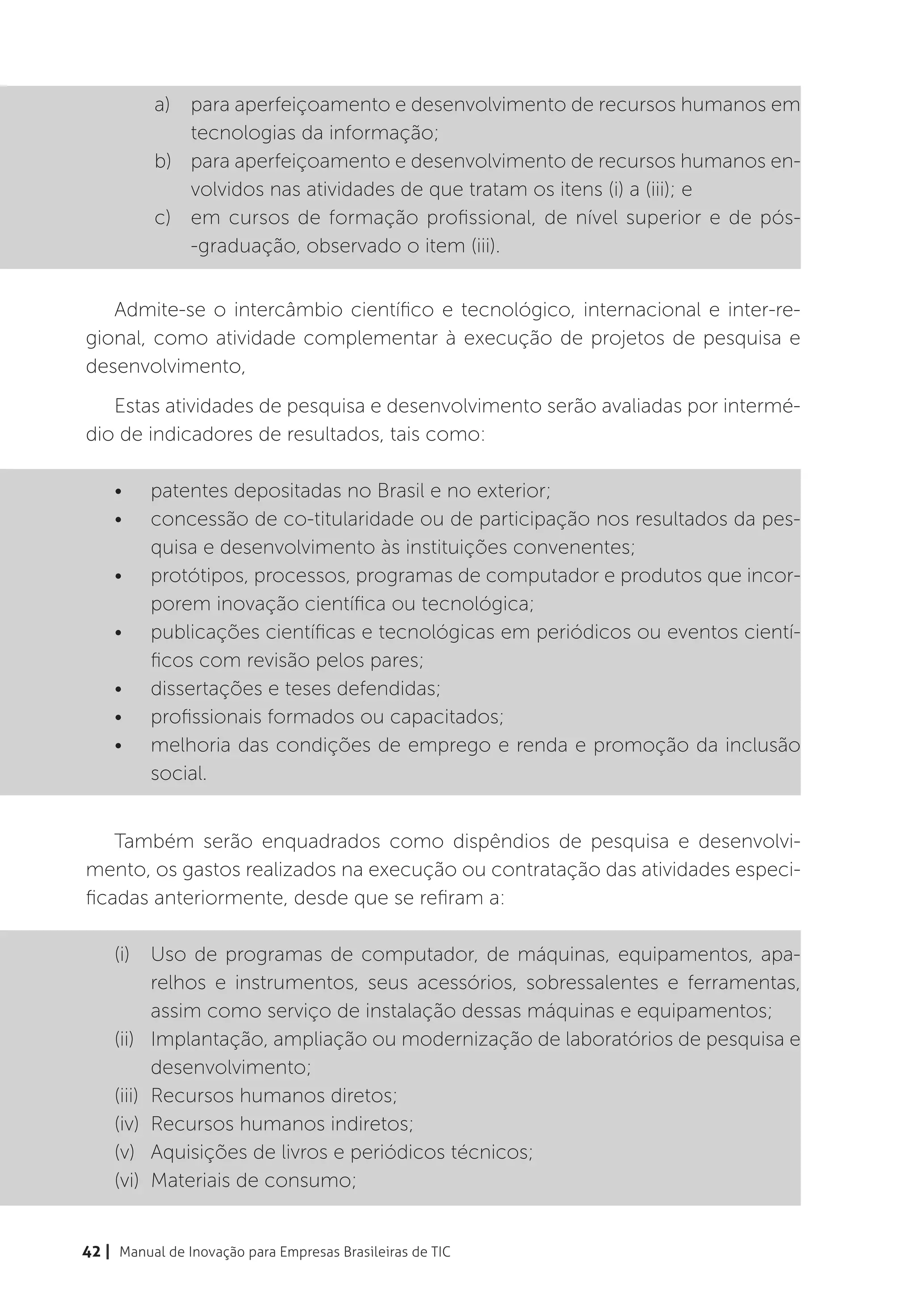 a)	 para aperfeiçoamento e desenvolvimento de recursos humanos em
              tecnologias da informação;
          b)	 para aperfeiçoamento e desenvolvimento de recursos humanos en-
              volvidos nas atividades de que tratam os itens (i) a (iii); e
          c)	 em cursos de formação profissional, de nível superior e de pós-
              -graduação, observado o item (iii).


   Admite-se o intercâmbio científico e tecnológico, internacional e inter-re-
gional, como atividade complementar à execução de projetos de pesquisa e
desenvolvimento,
   Estas atividades de pesquisa e desenvolvimento serão avaliadas por intermé-
dio de indicadores de resultados, tais como:

    •	    patentes depositadas no Brasil e no exterior;
    •	    concessão de co-titularidade ou de participação nos resultados da pes-
          quisa e desenvolvimento às instituições convenentes;
    •	    protótipos, processos, programas de computador e produtos que incor-
          porem inovação científica ou tecnológica;
    •	    publicações científicas e tecnológicas em periódicos ou eventos cientí-
          ficos com revisão pelos pares;
    •	    dissertações e teses defendidas;
    •	    profissionais formados ou capacitados;
    •	    melhoria das condições de emprego e renda e promoção da inclusão
          social.


    Também serão enquadrados como dispêndios de pesquisa e desenvolvi-
mento, os gastos realizados na execução ou contratação das atividades especi-
ficadas anteriormente, desde que se refiram a:

    (i)	 Uso de programas de computador, de máquinas, equipamentos, apa-
           relhos e instrumentos, seus acessórios, sobressalentes e ferramentas,
           assim como serviço de instalação dessas máquinas e equipamentos;
    (ii)	 Implantação, ampliação ou modernização de laboratórios de pesquisa e
           desenvolvimento;
    (iii)	 Recursos humanos diretos;
    (iv)	 Recursos humanos indiretos;
    (v)	 Aquisições de livros e periódicos técnicos;
    (vi)	 Materiais de consumo;


42 | Manual de Inovação para Empresas Brasileiras de TIC
 