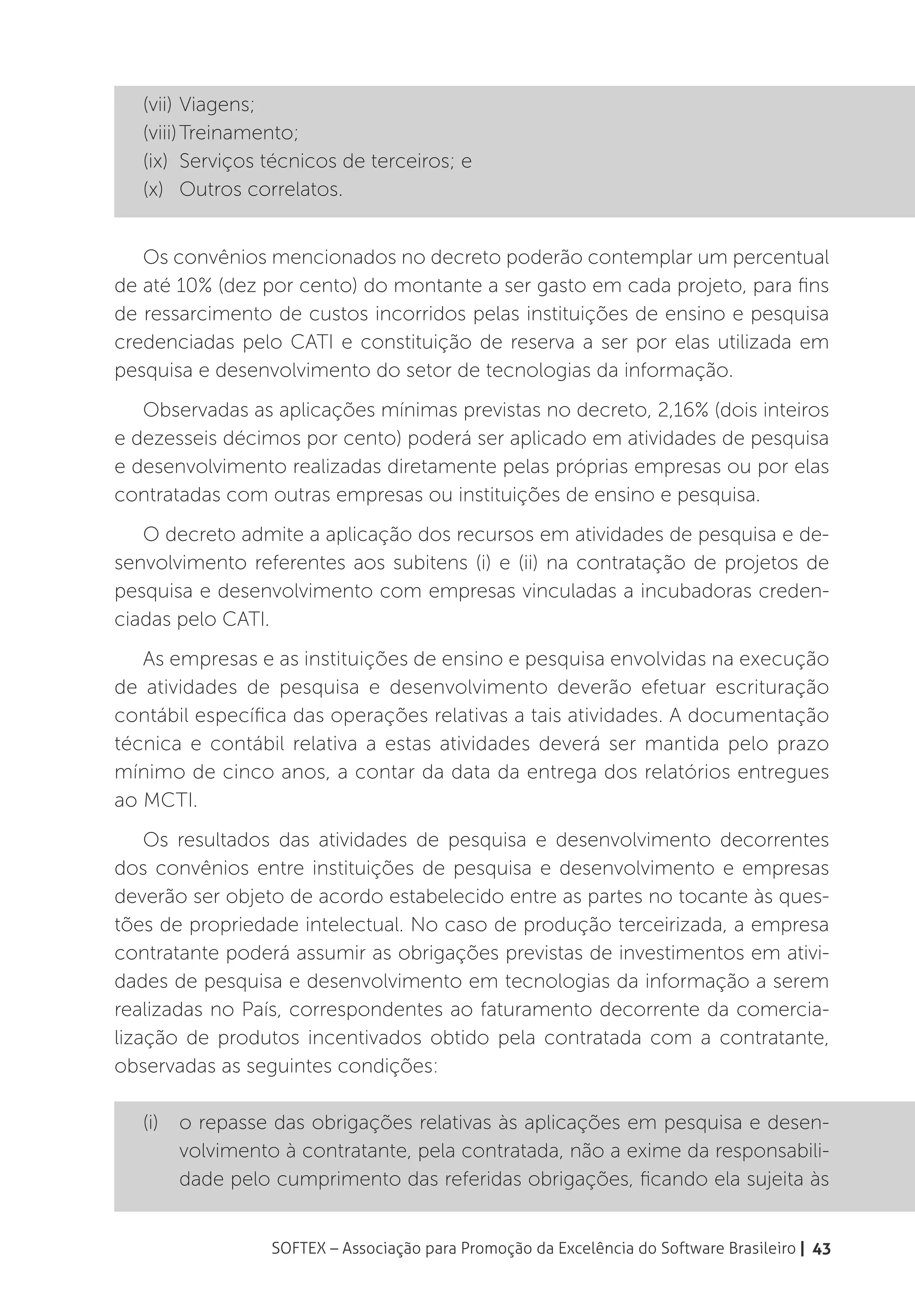 (vii)	Viagens;
   (viii)	Treinamento;
   (ix)	 Serviços técnicos de terceiros; e
   (x)	 Outros correlatos.


   Os convênios mencionados no decreto poderão contemplar um percentual
de até 10% (dez por cento) do montante a ser gasto em cada projeto, para fins
de ressarcimento de custos incorridos pelas instituições de ensino e pesquisa
credenciadas pelo CATI e constituição de reserva a ser por elas utilizada em
pesquisa e desenvolvimento do setor de tecnologias da informação.
   Observadas as aplicações mínimas previstas no decreto, 2,16% (dois inteiros
e dezesseis décimos por cento) poderá ser aplicado em atividades de pesquisa
e desenvolvimento realizadas diretamente pelas próprias empresas ou por elas
contratadas com outras empresas ou instituições de ensino e pesquisa.
   O decreto admite a aplicação dos recursos em atividades de pesquisa e de-
senvolvimento referentes aos subitens (i) e (ii) na contratação de projetos de
pesquisa e desenvolvimento com empresas vinculadas a incubadoras creden-
ciadas pelo CATI.
   As empresas e as instituições de ensino e pesquisa envolvidas na execução
de atividades de pesquisa e desenvolvimento deverão efetuar escrituração
contábil específica das operações relativas a tais atividades. A documentação
técnica e contábil relativa a estas atividades deverá ser mantida pelo prazo
mínimo de cinco anos, a contar da data da entrega dos relatórios entregues
ao MCTI.
    Os resultados das atividades de pesquisa e desenvolvimento decorrentes
dos convênios entre instituições de pesquisa e desenvolvimento e empresas
deverão ser objeto de acordo estabelecido entre as partes no tocante às ques-
tões de propriedade intelectual. No caso de produção terceirizada, a empresa
contratante poderá assumir as obrigações previstas de investimentos em ativi-
dades de pesquisa e desenvolvimento em tecnologias da informação a serem
realizadas no País, correspondentes ao faturamento decorrente da comercia-
lização de produtos incentivados obtido pela contratada com a contratante,
observadas as seguintes condições:

   (i)	 o repasse das obrigações relativas às aplicações em pesquisa e desen-
        volvimento à contratante, pela contratada, não a exime da responsabili-
        dade pelo cumprimento das referidas obrigações, ficando ela sujeita às


                  SOFTEX – Associação para Promoção da Excelência do Software Brasileiro | 43
 