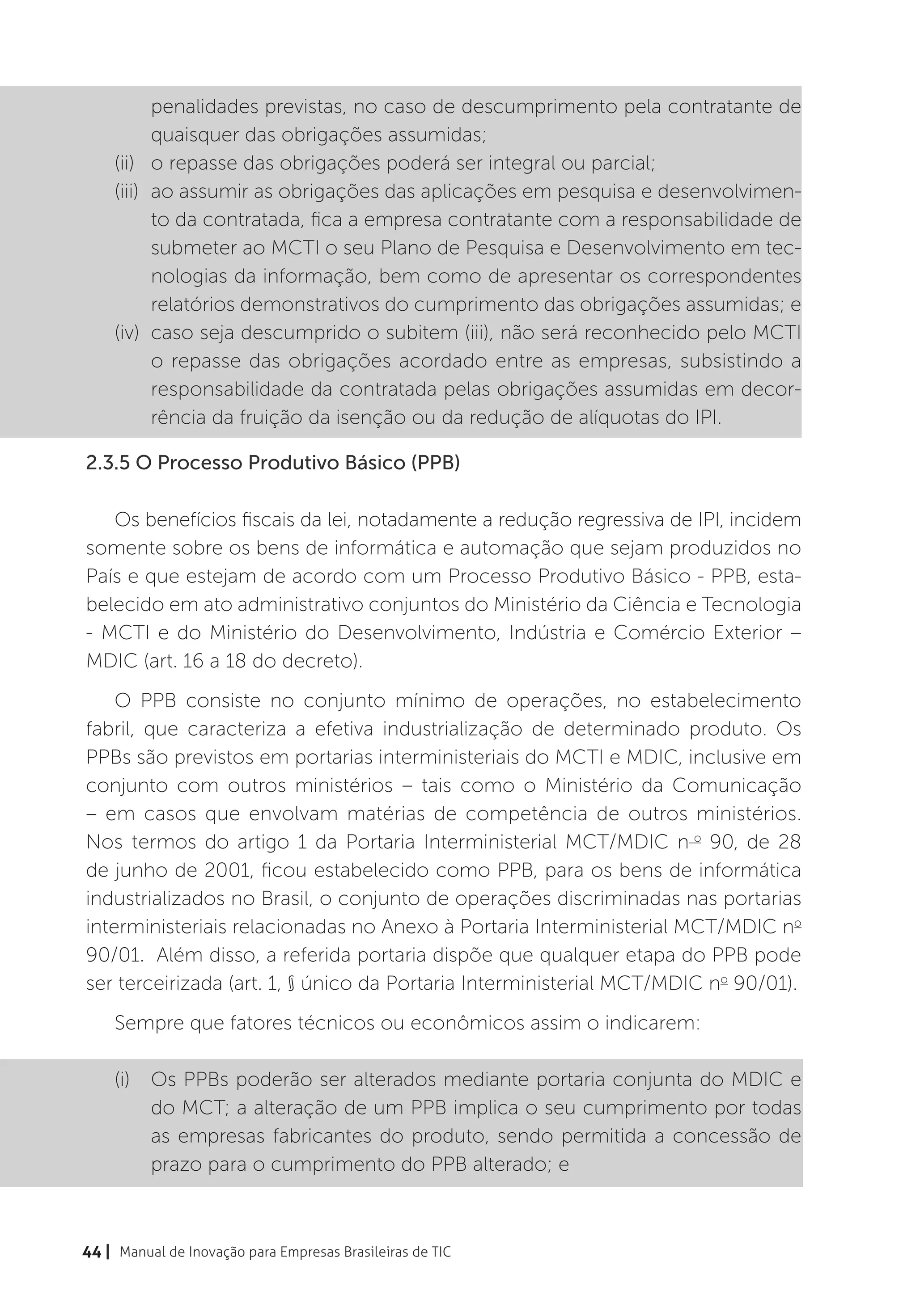 penalidades previstas, no caso de descumprimento pela contratante de
           quaisquer das obrigações assumidas;
    (ii)	 o repasse das obrigações poderá ser integral ou parcial;
    (iii)	 ao assumir as obrigações das aplicações em pesquisa e desenvolvimen-
           to da contratada, fica a empresa contratante com a responsabilidade de
           submeter ao MCTI o seu Plano de Pesquisa e Desenvolvimento em tec-
           nologias da informação, bem como de apresentar os correspondentes
           relatórios demonstrativos do cumprimento das obrigações assumidas; e
    (iv)	 caso seja descumprido o subitem (iii), não será reconhecido pelo MCTI
           o repasse das obrigações acordado entre as empresas, subsistindo a
           responsabilidade da contratada pelas obrigações assumidas em decor-
           rência da fruição da isenção ou da redução de alíquotas do IPI.

2.3.5 O Processo Produtivo Básico (PPB)

   Os benefícios fiscais da lei, notadamente a redução regressiva de IPI, incidem
somente sobre os bens de informática e automação que sejam produzidos no
País e que estejam de acordo com um Processo Produtivo Básico - PPB, esta-
belecido em ato administrativo conjuntos do Ministério da Ciência e Tecnologia
- MCTI e do Ministério do Desenvolvimento, Indústria e Comércio Exterior –
MDIC (art. 16 a 18 do decreto).
    O PPB consiste no conjunto mínimo de operações, no estabelecimento
fabril, que caracteriza a efetiva industrialização de determinado produto. Os
PPBs são previstos em portarias interministeriais do MCTI e MDIC, inclusive em
conjunto com outros ministérios – tais como o Ministério da Comunicação
– em casos que envolvam matérias de competência de outros ministérios.
Nos termos do artigo 1 da Portaria Interministerial MCT/MDIC n o 90, de 28
de junho de 2001, ficou estabelecido como PPB, para os bens de informática
industrializados no Brasil, o conjunto de operações discriminadas nas portarias
interministeriais relacionadas no Anexo à Portaria Interministerial MCT/MDIC no
90/01. Além disso, a referida portaria dispõe que qualquer etapa do PPB pode
ser terceirizada (art. 1, § único da Portaria Interministerial MCT/MDIC no 90/01).
    Sempre que fatores técnicos ou econômicos assim o indicarem:

    (i)	 Os PPBs poderão ser alterados mediante portaria conjunta do MDIC e
         do MCT; a alteração de um PPB implica o seu cumprimento por todas
         as empresas fabricantes do produto, sendo permitida a concessão de
         prazo para o cumprimento do PPB alterado; e



44 | Manual de Inovação para Empresas Brasileiras de TIC
 