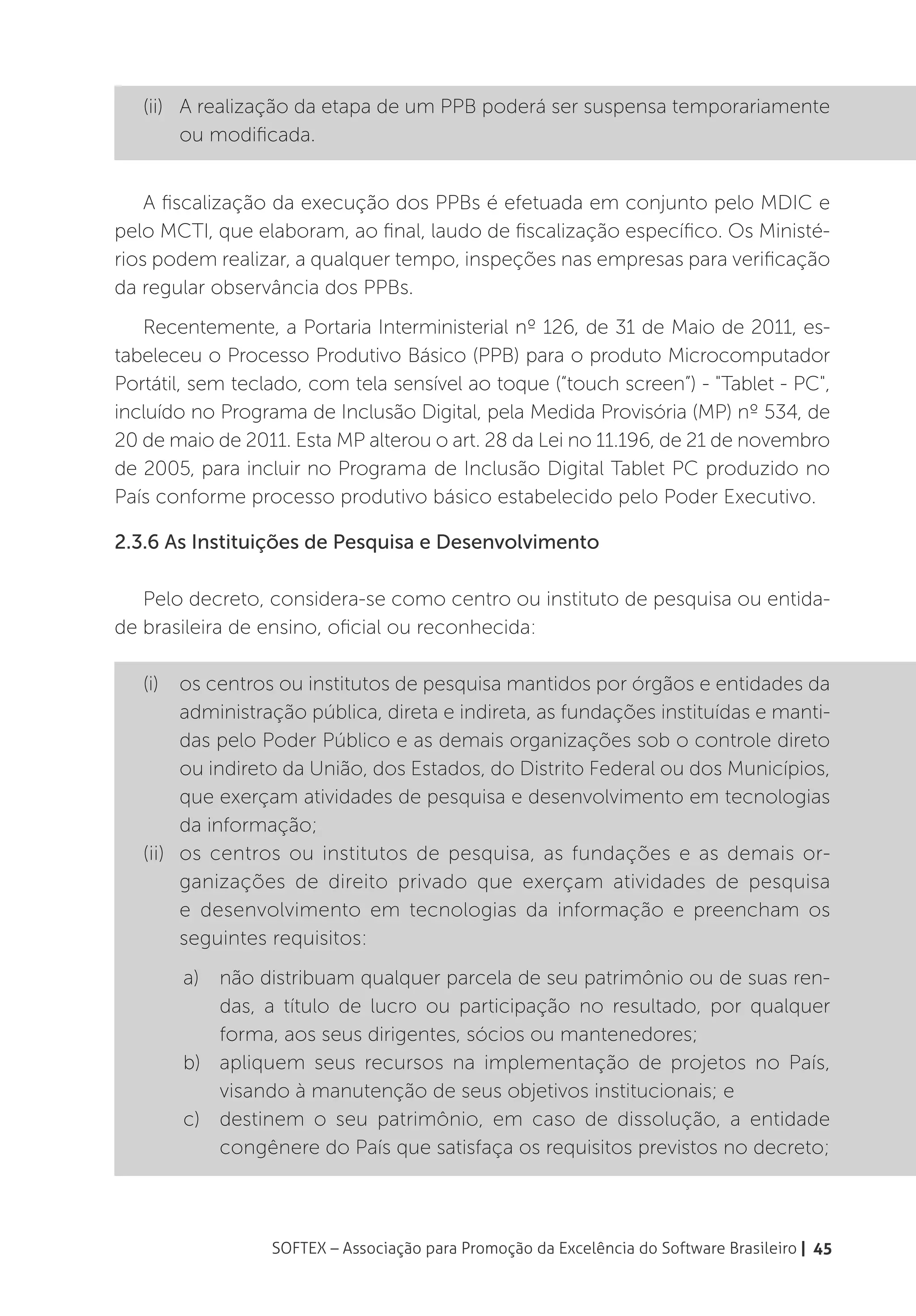 (ii)	 A realização da etapa de um PPB poderá ser suspensa temporariamente
         ou modificada.


    A fiscalização da execução dos PPBs é efetuada em conjunto pelo MDIC e
pelo MCTI, que elaboram, ao final, laudo de fiscalização específico. Os Ministé-
rios podem realizar, a qualquer tempo, inspeções nas empresas para verificação
da regular observância dos PPBs.
   Recentemente, a Portaria Interministerial nº 126, de 31 de Maio de 2011, es-
tabeleceu o Processo Produtivo Básico (PPB) para o produto Microcomputador
Portátil, sem teclado, com tela sensível ao toque (“touch screen”) - "Tablet - PC",
incluído no Programa de Inclusão Digital, pela Medida Provisória (MP) nº 534, de
20 de maio de 2011. Esta MP alterou o art. 28 da Lei no 11.196, de 21 de novembro
de 2005, para incluir no Programa de Inclusão Digital Tablet PC produzido no
País conforme processo produtivo básico estabelecido pelo Poder Executivo.

2.3.6 As Instituições de Pesquisa e Desenvolvimento

   Pelo decreto, considera-se como centro ou instituto de pesquisa ou entida-
de brasileira de ensino, oficial ou reconhecida:

   (i)	 os centros ou institutos de pesquisa mantidos por órgãos e entidades da
         administração pública, direta e indireta, as fundações instituídas e manti-
         das pelo Poder Público e as demais organizações sob o controle direto
         ou indireto da União, dos Estados, do Distrito Federal ou dos Municípios,
         que exerçam atividades de pesquisa e desenvolvimento em tecnologias
         da informação;
   (ii)	 os centros ou institutos de pesquisa, as fundações e as demais or-
         ganizações de direito privado que exerçam atividades de pesquisa
         e desenvolvimento em tecnologias da informação e preencham os
         seguintes requisitos:
       a)	 não distribuam qualquer parcela de seu patrimônio ou de suas ren-
           das, a título de lucro ou participação no resultado, por qualquer
           forma, aos seus dirigentes, sócios ou mantenedores;
       b)	 apliquem seus recursos na implementação de projetos no País,
           visando à manutenção de seus objetivos institucionais; e
       c)	 destinem o seu patrimônio, em caso de dissolução, a entidade
           congênere do País que satisfaça os requisitos previstos no decreto;



                  SOFTEX – Associação para Promoção da Excelência do Software Brasileiro | 45
 