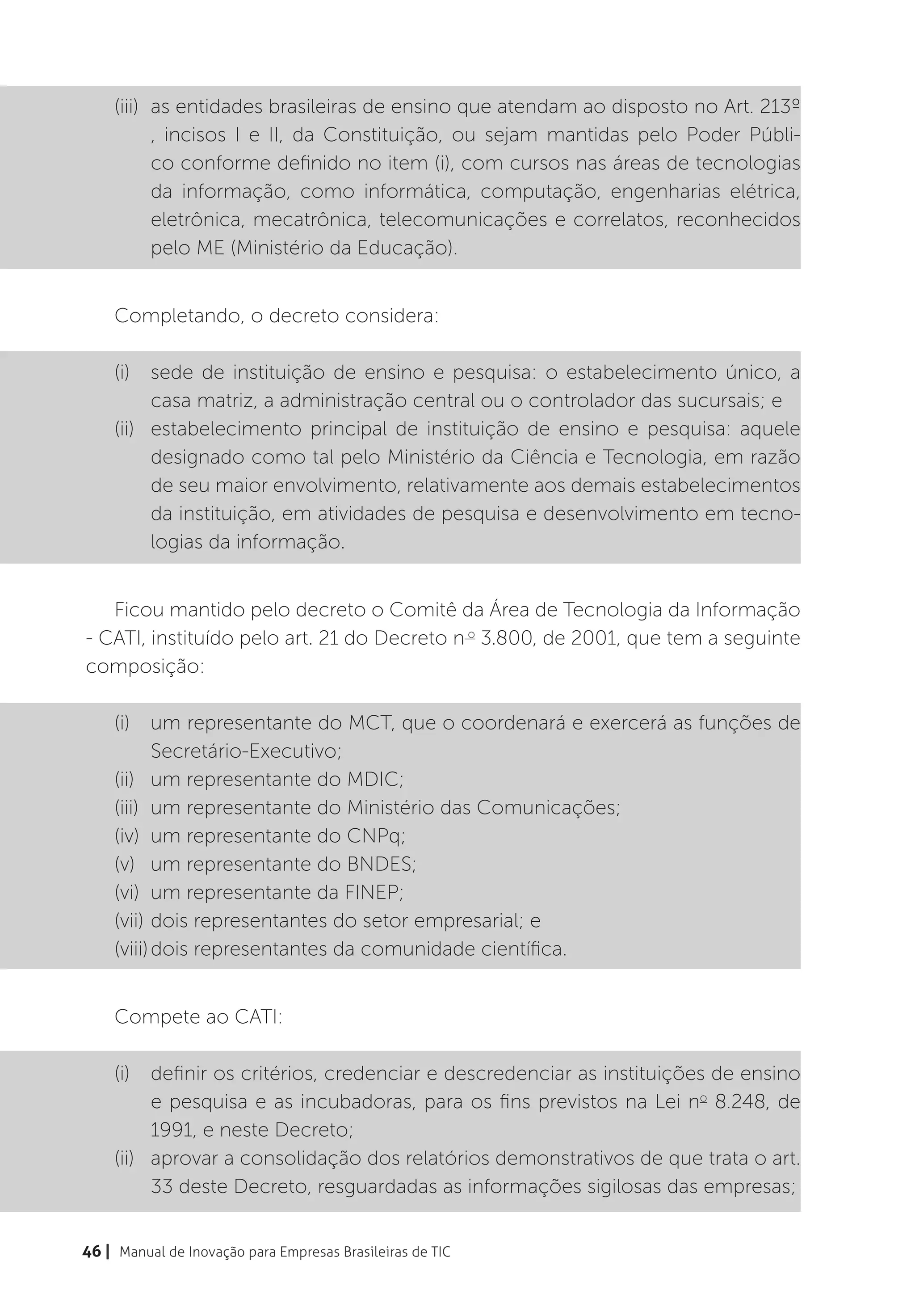 (iii)	 as entidades brasileiras de ensino que atendam ao disposto no Art. 213º
           , incisos I e II, da Constituição, ou sejam mantidas pelo Poder Públi-
           co conforme definido no item (i), com cursos nas áreas de tecnologias
           da informação, como informática, computação, engenharias elétrica,
           eletrônica, mecatrônica, telecomunicações e correlatos, reconhecidos
           pelo ME (Ministério da Educação).


    Completando, o decreto considera:

    (i)	 sede de instituição de ensino e pesquisa: o estabelecimento único, a
          casa matriz, a administração central ou o controlador das sucursais; e
    (ii)	 estabelecimento principal de instituição de ensino e pesquisa: aquele
          designado como tal pelo Ministério da Ciência e Tecnologia, em razão
          de seu maior envolvimento, relativamente aos demais estabelecimentos
          da instituição, em atividades de pesquisa e desenvolvimento em tecno-
          logias da informação.


   Ficou mantido pelo decreto o Comitê da Área de Tecnologia da Informação
- CATI, instituído pelo art. 21 do Decreto n o 3.800, de 2001, que tem a seguinte
composição:

    (i)	 um representante do MCT, que o coordenará e exercerá as funções de
           Secretário-Executivo;
    (ii)	 um representante do MDIC;
    (iii)	 um representante do Ministério das Comunicações;
    (iv)	 um representante do CNPq;
    (v)	 um representante do BNDES;
    (vi)	 um representante da FINEP;
    (vii)	dois representantes do setor empresarial; e
    (viii)	dois representantes da comunidade científica.


    Compete ao CATI:

    (i)	 definir os critérios, credenciar e descredenciar as instituições de ensino
          e pesquisa e as incubadoras, para os fins previstos na Lei no 8.248, de
          1991, e neste Decreto;
    (ii)	 aprovar a consolidação dos relatórios demonstrativos de que trata o art.
          33 deste Decreto, resguardadas as informações sigilosas das empresas;


46 | Manual de Inovação para Empresas Brasileiras de TIC
 