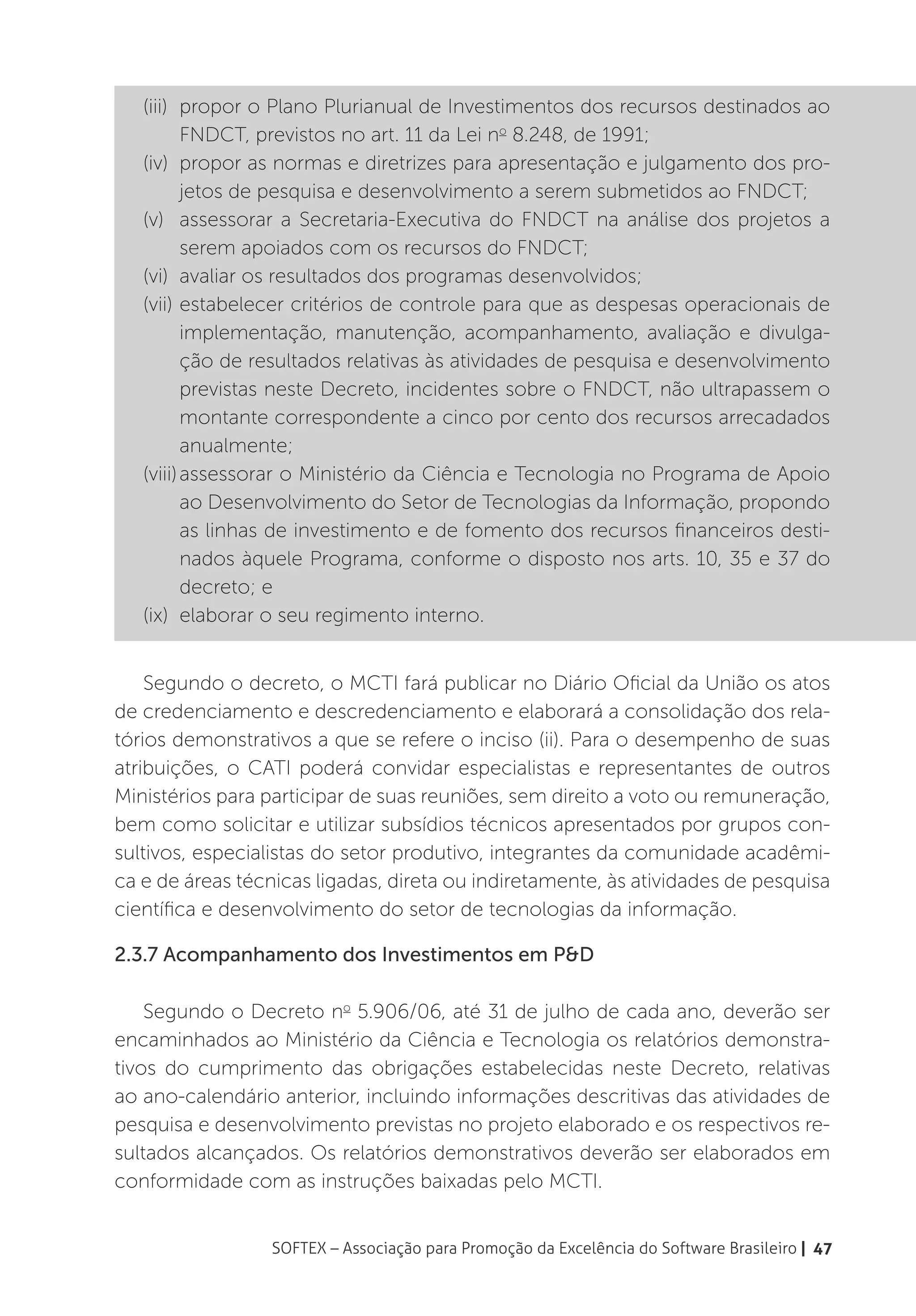 (iii)	 propor o Plano Plurianual de Investimentos dos recursos destinados ao
          FNDCT, previstos no art. 11 da Lei no 8.248, de 1991;
   (iv)	 propor as normas e diretrizes para apresentação e julgamento dos pro-
          jetos de pesquisa e desenvolvimento a serem submetidos ao FNDCT;
   (v)	 assessorar a Secretaria-Executiva do FNDCT na análise dos projetos a
          serem apoiados com os recursos do FNDCT;
   (vi)	 avaliar os resultados dos programas desenvolvidos;
   (vii)	estabelecer critérios de controle para que as despesas operacionais de
          implementação, manutenção, acompanhamento, avaliação e divulga-
          ção de resultados relativas às atividades de pesquisa e desenvolvimento
          previstas neste Decreto, incidentes sobre o FNDCT, não ultrapassem o
          montante correspondente a cinco por cento dos recursos arrecadados
          anualmente;
   (viii)	assessorar o Ministério da Ciência e Tecnologia no Programa de Apoio
          ao Desenvolvimento do Setor de Tecnologias da Informação, propondo
          as linhas de investimento e de fomento dos recursos financeiros desti-
          nados àquele Programa, conforme o disposto nos arts. 10, 35 e 37 do
          decreto; e
   (ix)	 elaborar o seu regimento interno.


    Segundo o decreto, o MCTI fará publicar no Diário Oficial da União os atos
de credenciamento e descredenciamento e elaborará a consolidação dos rela-
tórios demonstrativos a que se refere o inciso (ii). Para o desempenho de suas
atribuições, o CATI poderá convidar especialistas e representantes de outros
Ministérios para participar de suas reuniões, sem direito a voto ou remuneração,
bem como solicitar e utilizar subsídios técnicos apresentados por grupos con-
sultivos, especialistas do setor produtivo, integrantes da comunidade acadêmi-
ca e de áreas técnicas ligadas, direta ou indiretamente, às atividades de pesquisa
científica e desenvolvimento do setor de tecnologias da informação.

2.3.7 Acompanhamento dos Investimentos em P&D

    Segundo o Decreto no 5.906/06, até 31 de julho de cada ano, deverão ser
encaminhados ao Ministério da Ciência e Tecnologia os relatórios demonstra-
tivos do cumprimento das obrigações estabelecidas neste Decreto, relativas
ao ano-calendário anterior, incluindo informações descritivas das atividades de
pesquisa e desenvolvimento previstas no projeto elaborado e os respectivos re-
sultados alcançados. Os relatórios demonstrativos deverão ser elaborados em
conformidade com as instruções baixadas pelo MCTI.


                  SOFTEX – Associação para Promoção da Excelência do Software Brasileiro | 47
 