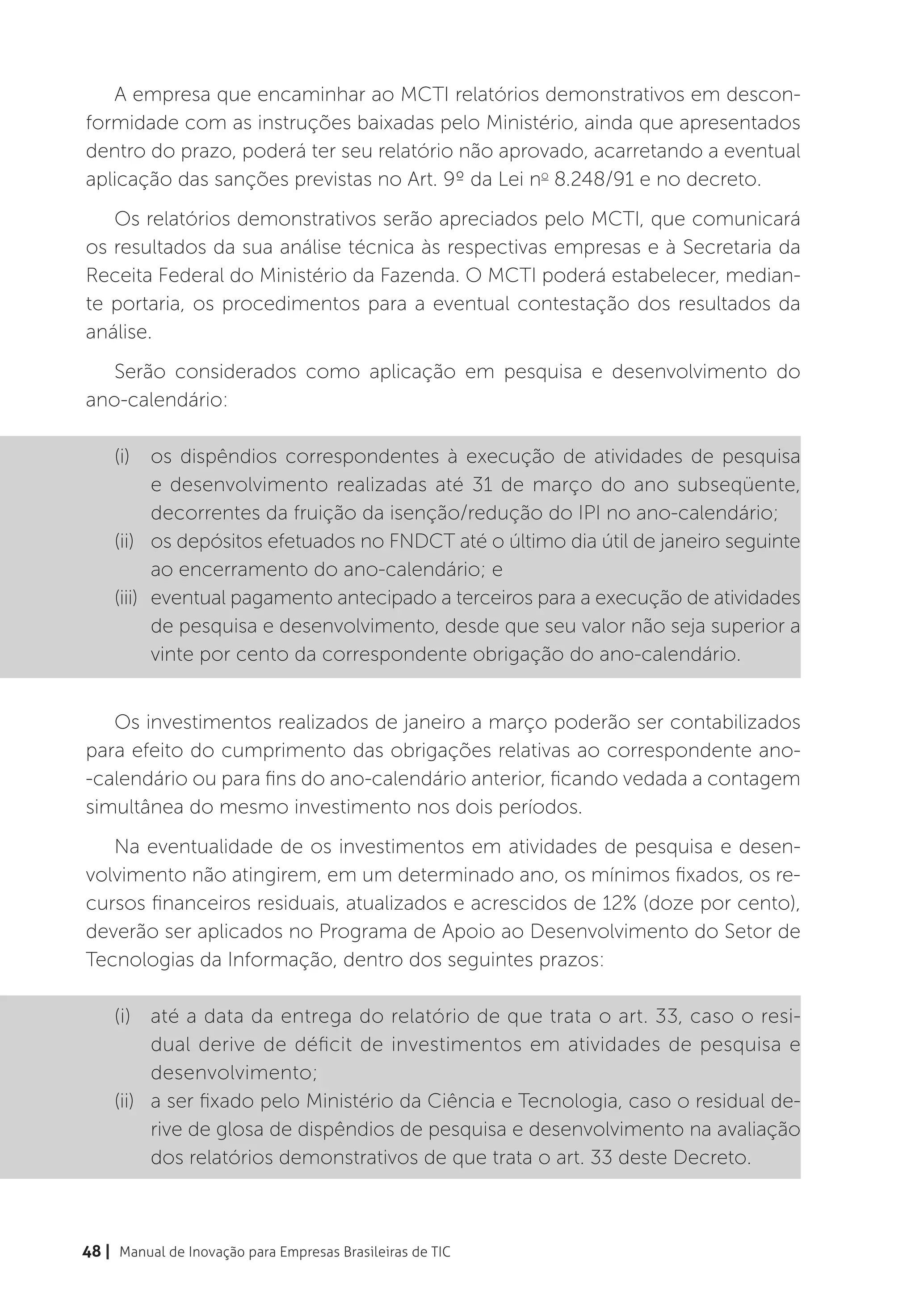 A empresa que encaminhar ao MCTI relatórios demonstrativos em descon-
formidade com as instruções baixadas pelo Ministério, ainda que apresentados
dentro do prazo, poderá ter seu relatório não aprovado, acarretando a eventual
aplicação das sanções previstas no Art. 9º da Lei no 8.248/91 e no decreto.
   Os relatórios demonstrativos serão apreciados pelo MCTI, que comunicará
os resultados da sua análise técnica às respectivas empresas e à Secretaria da
Receita Federal do Ministério da Fazenda. O MCTI poderá estabelecer, median-
te portaria, os procedimentos para a eventual contestação dos resultados da
análise.
   Serão considerados como aplicação em pesquisa e desenvolvimento do
ano-calendário:

    (i)	 os dispêndios correspondentes à execução de atividades de pesquisa
           e desenvolvimento realizadas até 31 de março do ano subseqüente,
           decorrentes da fruição da isenção/redução do IPI no ano-calendário;
    (ii)	 os depósitos efetuados no FNDCT até o último dia útil de janeiro seguinte
           ao encerramento do ano-calendário; e
    (iii)	 eventual pagamento antecipado a terceiros para a execução de atividades
           de pesquisa e desenvolvimento, desde que seu valor não seja superior a
           vinte por cento da correspondente obrigação do ano-calendário.


   Os investimentos realizados de janeiro a março poderão ser contabilizados
para efeito do cumprimento das obrigações relativas ao correspondente ano-
-calendário ou para fins do ano-calendário anterior, ficando vedada a contagem
simultânea do mesmo investimento nos dois períodos.
   Na eventualidade de os investimentos em atividades de pesquisa e desen-
volvimento não atingirem, em um determinado ano, os mínimos fixados, os re-
cursos financeiros residuais, atualizados e acrescidos de 12% (doze por cento),
deverão ser aplicados no Programa de Apoio ao Desenvolvimento do Setor de
Tecnologias da Informação, dentro dos seguintes prazos:

    (i)	 até a data da entrega do relatório de que trata o art. 33, caso o resi-
          dual derive de déficit de investimentos em atividades de pesquisa e
          desenvolvimento;
    (ii)	 a ser fixado pelo Ministério da Ciência e Tecnologia, caso o residual de-
          rive de glosa de dispêndios de pesquisa e desenvolvimento na avaliação
          dos relatórios demonstrativos de que trata o art. 33 deste Decreto.



48 | Manual de Inovação para Empresas Brasileiras de TIC
 