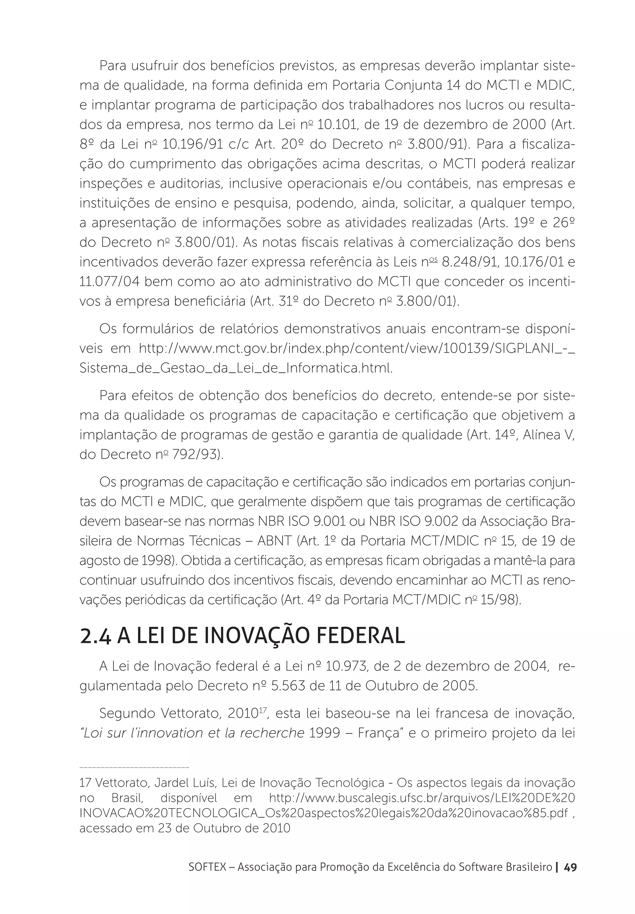 Para usufruir dos benefícios previstos, as empresas deverão implantar siste-
ma de qualidade, na forma definida em Portaria Conjunta 14 do MCTI e MDIC,
e implantar programa de participação dos trabalhadores nos lucros ou resulta-
dos da empresa, nos termo da Lei no 10.101, de 19 de dezembro de 2000 (Art.
8º da Lei no 10.196/91 c/c Art. 20º do Decreto no 3.800/91). Para a fiscaliza-
ção do cumprimento das obrigações acima descritas, o MCTI poderá realizar
inspeções e auditorias, inclusive operacionais e/ou contábeis, nas empresas e
instituições de ensino e pesquisa, podendo, ainda, solicitar, a qualquer tempo,
a apresentação de informações sobre as atividades realizadas (Arts. 19º e 26º
do Decreto no 3.800/01). As notas fiscais relativas à comercialização dos bens
incentivados deverão fazer expressa referência às Leis nos 8.248/91, 10.176/01 e
11.077/04 bem como ao ato administrativo do MCTI que conceder os incenti-
vos à empresa beneficiária (Art. 31º do Decreto no 3.800/01).
    Os formulários de relatórios demonstrativos anuais encontram-se disponí-
veis em http://www.mct.gov.br/index.php/content/view/100139/SIGPLANI_-_
Sistema_de_Gestao_da_Lei_de_Informatica.html.
   Para efeitos de obtenção dos benefícios do decreto, entende-se por siste-
ma da qualidade os programas de capacitação e certificação que objetivem a
implantação de programas de gestão e garantia de qualidade (Art. 14º, Alínea V,
do Decreto no 792/93).
    Os programas de capacitação e certificação são indicados em portarias conjun-
tas do MCTI e MDIC, que geralmente dispõem que tais programas de certificação
devem basear-se nas normas NBR ISO 9.001 ou NBR ISO 9.002 da Associação Bra-
sileira de Normas Técnicas – ABNT (Art. 1º da Portaria MCT/MDIC no 15, de 19 de
agosto de 1998). Obtida a certificação, as empresas ficam obrigadas a mantê-la para
continuar usufruindo dos incentivos fiscais, devendo encaminhar ao MCTI as reno-
vações periódicas da certificação (Art. 4º da Portaria MCT/MDIC no 15/98).

2.4 A Lei de Inovação federal
   A Lei de Inovação federal é a Lei nº 10.973, de 2 de dezembro de 2004, re-
gulamentada pelo Decreto nº 5.563 de 11 de Outubro de 2005.
   Segundo Vettorato, 201017, esta lei baseou-se na lei francesa de inovação,
“Loi sur l’innovation et la recherche 1999 – França” e o primeiro projeto da lei

__________________________

17 Vettorato, Jardel Luís, Lei de Inovação Tecnológica - Os aspectos legais da inovação
no Brasil, disponível em http://www.buscalegis.ufsc.br/arquivos/LEI%20DE%20
INOVACAO%20TECNOLOGICA_Os%20aspectos%20legais%20da%20inovacao%85.pdf ,
acessado em 23 de Outubro de 2010


                         SOFTEX – Associação para Promoção da Excelência do Software Brasileiro | 49
 