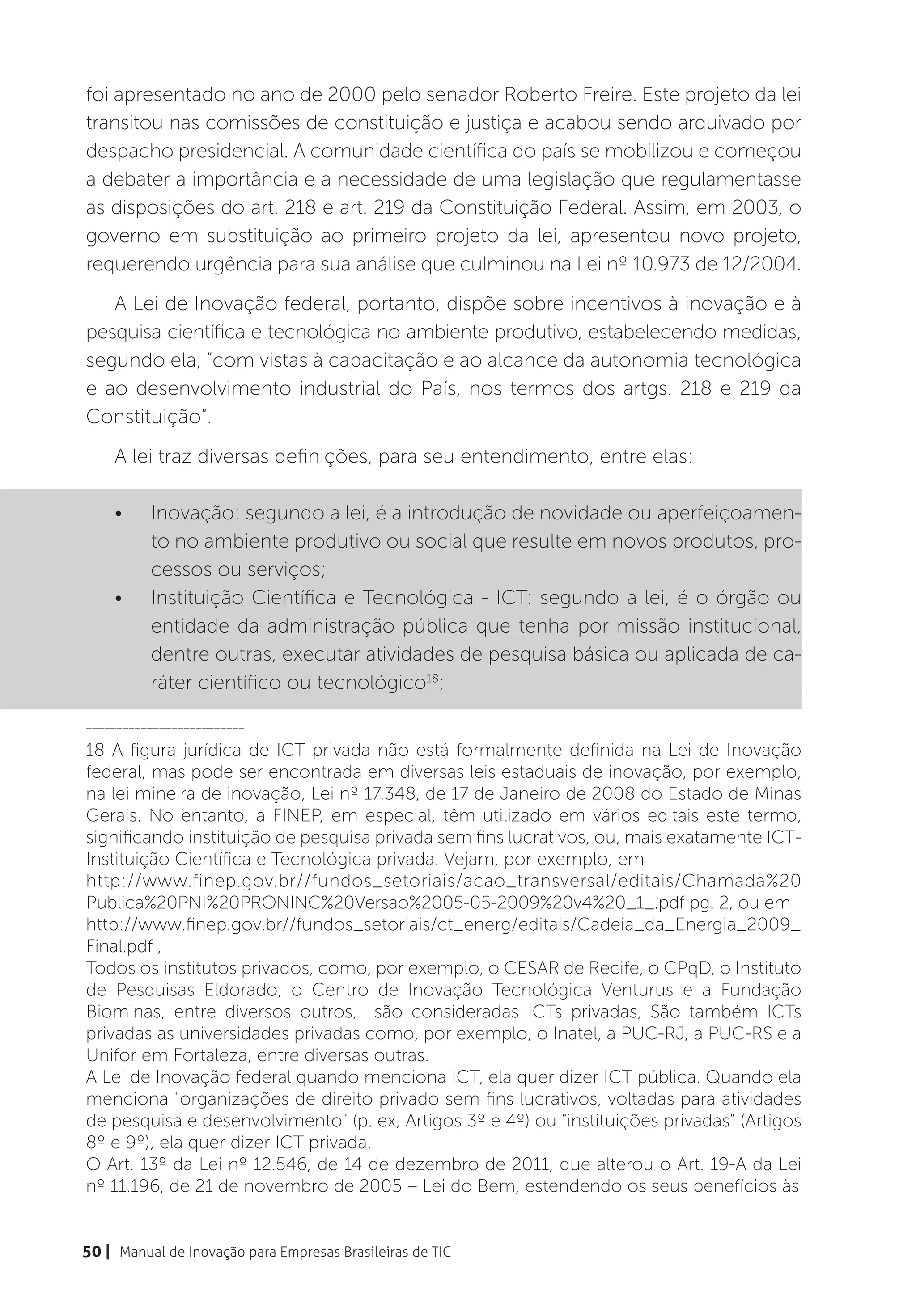 foi apresentado no ano de 2000 pelo senador Roberto Freire. Este projeto da lei
transitou nas comissões de constituição e justiça e acabou sendo arquivado por
despacho presidencial. A comunidade científica do país se mobilizou e começou
a debater a importância e a necessidade de uma legislação que regulamentasse
as disposições do art. 218 e art. 219 da Constituição Federal. Assim, em 2003, o
governo em substituição ao primeiro projeto da lei, apresentou novo projeto,
requerendo urgência para sua análise que culminou na Lei nº 10.973 de 12/2004.
   A Lei de Inovação federal, portanto, dispõe sobre incentivos à inovação e à
pesquisa científica e tecnológica no ambiente produtivo, estabelecendo medidas,
segundo ela, “com vistas à capacitação e ao alcance da autonomia tecnológica
e ao desenvolvimento industrial do País, nos termos dos artgs. 218 e 219 da
Constituição”.
    A lei traz diversas definições, para seu entendimento, entre elas:

    •	    Inovação: segundo a lei, é a introdução de novidade ou aperfeiçoamen-
          to no ambiente produtivo ou social que resulte em novos produtos, pro-
          cessos ou serviços;
    •	    Instituição Científica e Tecnológica - ICT: segundo a lei, é o órgão ou
          entidade da administração pública que tenha por missão institucional,
          dentre outras, executar atividades de pesquisa básica ou aplicada de ca-
          ráter científico ou tecnológico18;
__________________________

18 A figura jurídica de ICT privada não está formalmente definida na Lei de Inovação
federal, mas pode ser encontrada em diversas leis estaduais de inovação, por exemplo,
na lei mineira de inovação, Lei nº 17.348, de 17 de Janeiro de 2008 do Estado de Minas
Gerais. No entanto, a FINEP, em especial, têm utilizado em vários editais este termo,
significando instituição de pesquisa privada sem fins lucrativos, ou, mais exatamente ICT-
Instituição Científica e Tecnológica privada. Vejam, por exemplo, em
http://www.finep.gov.br//fundos_setoriais/acao_transversal/editais/Chamada%20
Publica%20PNI%20PRONINC%20Versao%2005-05-2009%20v4%20_1_.pdf pg. 2, ou em
http://www.finep.gov.br//fundos_setoriais/ct_energ/editais/Cadeia_da_Energia_2009_
Final.pdf ,
Todos os institutos privados, como, por exemplo, o CESAR de Recife, o CPqD, o Instituto
de Pesquisas Eldorado, o Centro de Inovação Tecnológica Venturus e a Fundação
Biominas, entre diversos outros, são consideradas ICTs privadas, São também ICTs
privadas as universidades privadas como, por exemplo, o Inatel, a PUC-RJ, a PUC-RS e a
Unifor em Fortaleza, entre diversas outras.
A Lei de Inovação federal quando menciona ICT, ela quer dizer ICT pública. Quando ela
menciona "organizações de direito privado sem fins lucrativos, voltadas para atividades
de pesquisa e desenvolvimento" (p. ex, Artigos 3º e 4º) ou "instituições privadas" (Artigos
8º e 9º), ela quer dizer ICT privada.
O Art. 13º da Lei nº 12.546, de 14 de dezembro de 2011, que alterou o Art. 19-A da Lei
nº 11.196, de 21 de novembro de 2005 – Lei do Bem, estendendo os seus benefícios às


50 | Manual de Inovação para Empresas Brasileiras de TIC
 