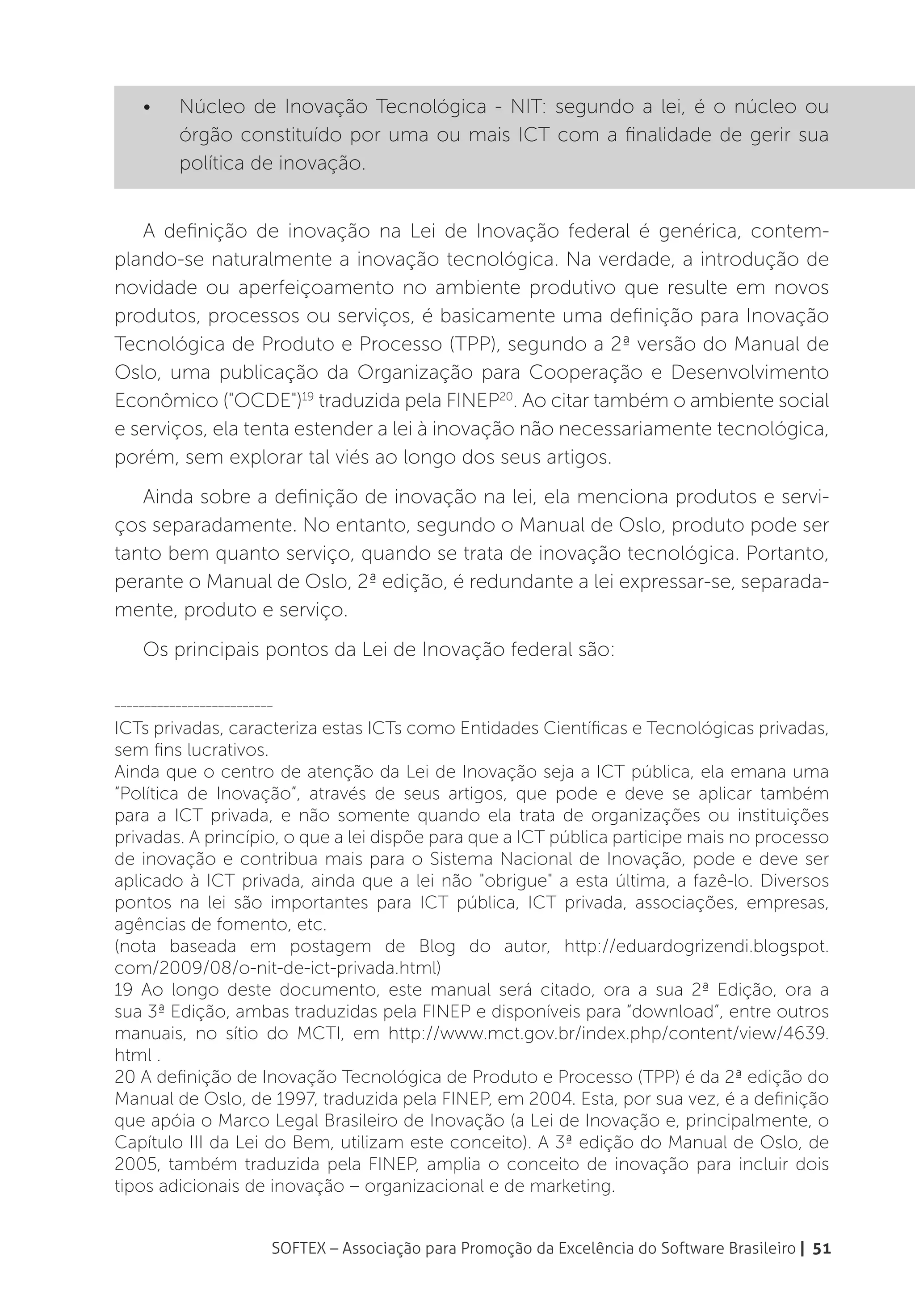 •	    Núcleo de Inovação Tecnológica - NIT: segundo a lei, é o núcleo ou
          órgão constituído por uma ou mais ICT com a finalidade de gerir sua
          política de inovação.


   A definição de inovação na Lei de Inovação federal é genérica, contem-
plando-se naturalmente a inovação tecnológica. Na verdade, a introdução de
novidade ou aperfeiçoamento no ambiente produtivo que resulte em novos
produtos, processos ou serviços, é basicamente uma definição para Inovação
Tecnológica de Produto e Processo (TPP), segundo a 2ª versão do Manual de
Oslo, uma publicação da Organização para Cooperação e Desenvolvimento
Econômico ("OCDE")19 traduzida pela FINEP20. Ao citar também o ambiente social
e serviços, ela tenta estender a lei à inovação não necessariamente tecnológica,
porém, sem explorar tal viés ao longo dos seus artigos.
   Ainda sobre a definição de inovação na lei, ela menciona produtos e servi-
ços separadamente. No entanto, segundo o Manual de Oslo, produto pode ser
tanto bem quanto serviço, quando se trata de inovação tecnológica. Portanto,
perante o Manual de Oslo, 2ª edição, é redundante a lei expressar-se, separada-
mente, produto e serviço.
    Os principais pontos da Lei de Inovação federal são:

__________________________

ICTs privadas, caracteriza estas ICTs como Entidades Científicas e Tecnológicas privadas,
sem fins lucrativos.
Ainda que o centro de atenção da Lei de Inovação seja a ICT pública, ela emana uma
“Política de Inovação”, através de seus artigos, que pode e deve se aplicar também
para a ICT privada, e não somente quando ela trata de organizações ou instituições
privadas. A princípio, o que a lei dispõe para que a ICT pública participe mais no processo
de inovação e contribua mais para o Sistema Nacional de Inovação, pode e deve ser
aplicado à ICT privada, ainda que a lei não "obrigue" a esta última, a fazê-lo. Diversos
pontos na lei são importantes para ICT pública, ICT privada, associações, empresas,
agências de fomento, etc.
(nota baseada em postagem de Blog do autor, http://eduardogrizendi.blogspot.
com/2009/08/o-nit-de-ict-privada.html)
19 Ao longo deste documento, este manual será citado, ora a sua 2ª Edição, ora a
sua 3ª Edição, ambas traduzidas pela FINEP e disponíveis para “download”, entre outros
manuais, no sítio do MCTI, em http://www.mct.gov.br/index.php/content/view/4639.
html .
20 A definição de Inovação Tecnológica de Produto e Processo (TPP) é da 2ª edição do
Manual de Oslo, de 1997, traduzida pela FINEP, em 2004. Esta, por sua vez, é a definição
que apóia o Marco Legal Brasileiro de Inovação (a Lei de Inovação e, principalmente, o
Capítulo III da Lei do Bem, utilizam este conceito). A 3ª edição do Manual de Oslo, de
2005, também traduzida pela FINEP, amplia o conceito de inovação para incluir dois
tipos adicionais de inovação – organizacional e de marketing.


                         SOFTEX – Associação para Promoção da Excelência do Software Brasileiro | 51
 