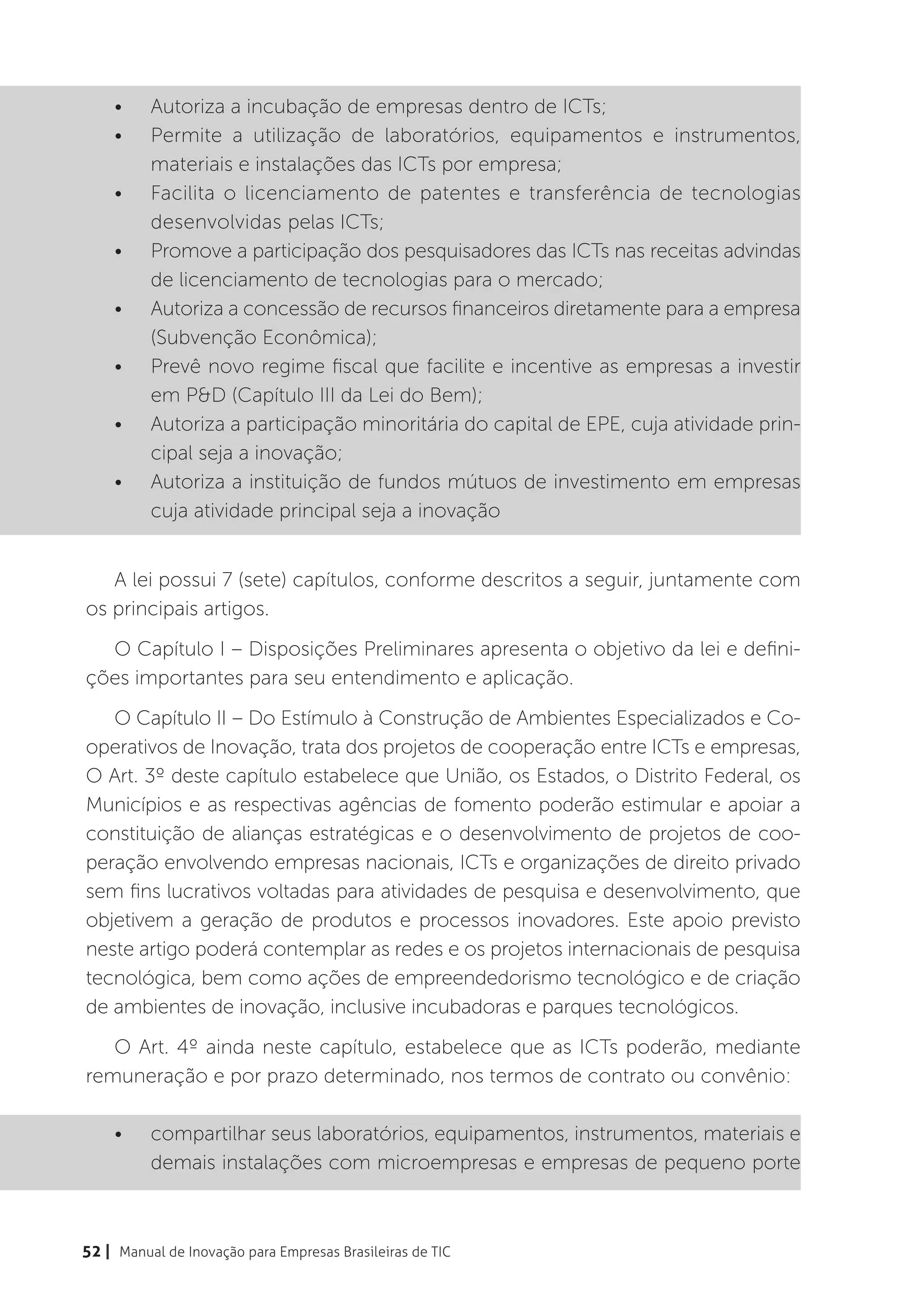 •	    Autoriza a incubação de empresas dentro de ICTs;
    •	    Permite a utilização de laboratórios, equipamentos e instrumentos,
          materiais e instalações das ICTs por empresa;
    •	    Facilita o licenciamento de patentes e transferência de tecnologias
          desenvolvidas pelas ICTs;
    •	    Promove a participação dos pesquisadores das ICTs nas receitas advindas
          de licenciamento de tecnologias para o mercado;
    •	    Autoriza a concessão de recursos financeiros diretamente para a empresa
          (Subvenção Econômica);
    •	    Prevê novo regime fiscal que facilite e incentive as empresas a investir
          em P&D (Capítulo III da Lei do Bem);
    •	    Autoriza a participação minoritária do capital de EPE, cuja atividade prin-
          cipal seja a inovação;
    •	    Autoriza a instituição de fundos mútuos de investimento em empresas
          cuja atividade principal seja a inovação


   A lei possui 7 (sete) capítulos, conforme descritos a seguir, juntamente com
os principais artigos.
  O Capítulo I – Disposições Preliminares apresenta o objetivo da lei e defini-
ções importantes para seu entendimento e aplicação.
   O Capítulo II – Do Estímulo à Construção de Ambientes Especializados e Co-
operativos de Inovação, trata dos projetos de cooperação entre ICTs e empresas,
O Art. 3º deste capítulo estabelece que União, os Estados, o Distrito Federal, os
Municípios e as respectivas agências de fomento poderão estimular e apoiar a
constituição de alianças estratégicas e o desenvolvimento de projetos de coo-
peração envolvendo empresas nacionais, ICTs e organizações de direito privado
sem fins lucrativos voltadas para atividades de pesquisa e desenvolvimento, que
objetivem a geração de produtos e processos inovadores. Este apoio previsto
neste artigo poderá contemplar as redes e os projetos internacionais de pesquisa
tecnológica, bem como ações de empreendedorismo tecnológico e de criação
de ambientes de inovação, inclusive incubadoras e parques tecnológicos.
   O Art. 4º ainda neste capítulo, estabelece que as ICTs poderão, mediante
remuneração e por prazo determinado, nos termos de contrato ou convênio:

    •	    compartilhar seus laboratórios, equipamentos, instrumentos, materiais e
          demais instalações com microempresas e empresas de pequeno porte



52 | Manual de Inovação para Empresas Brasileiras de TIC
 
