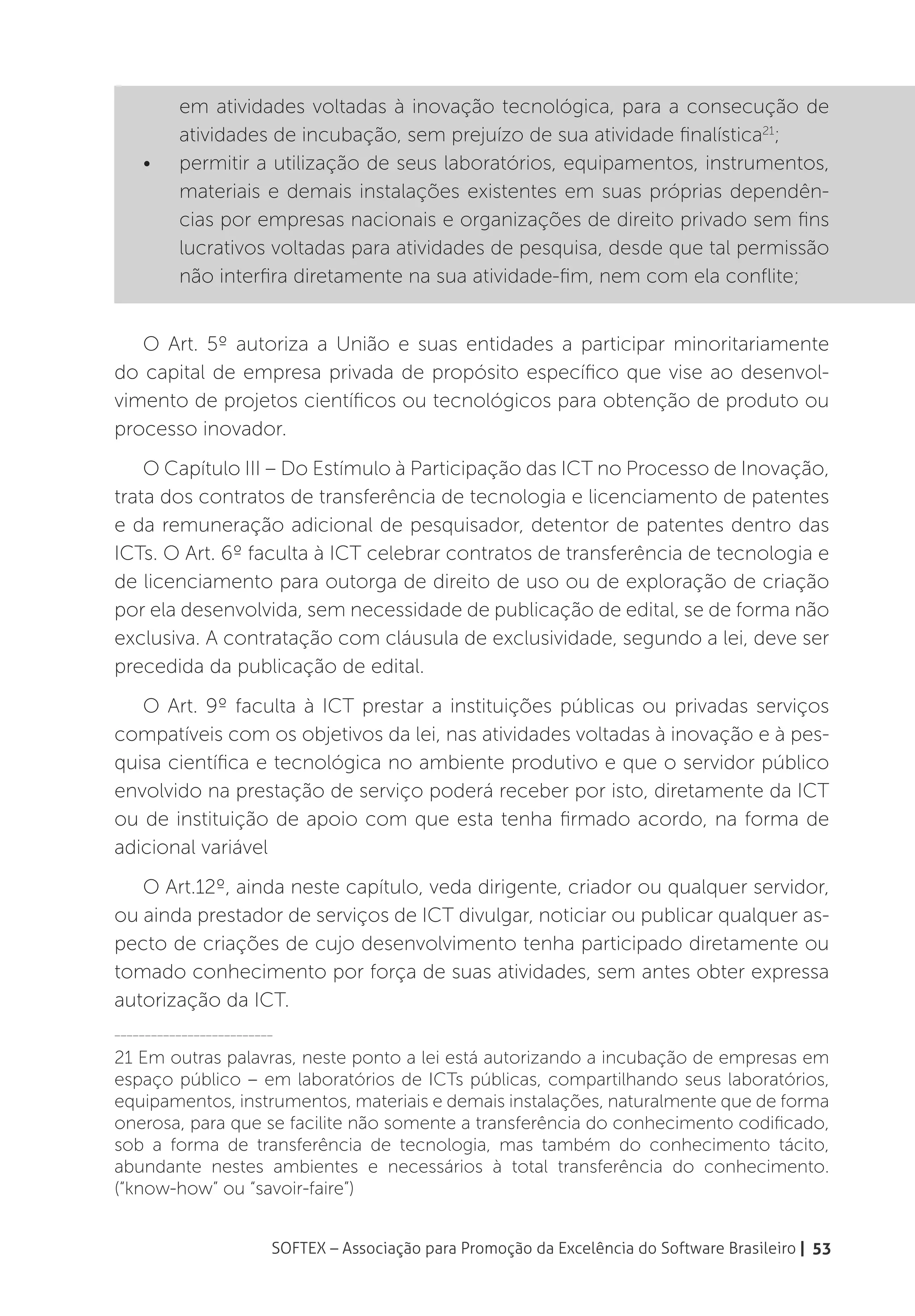em atividades voltadas à inovação tecnológica, para a consecução de
          atividades de incubação, sem prejuízo de sua atividade finalística21;
    •	    permitir a utilização de seus laboratórios, equipamentos, instrumentos,
          materiais e demais instalações existentes em suas próprias dependên-
          cias por empresas nacionais e organizações de direito privado sem fins
          lucrativos voltadas para atividades de pesquisa, desde que tal permissão
          não interfira diretamente na sua atividade-fim, nem com ela conflite;


   O Art. 5º autoriza a União e suas entidades a participar minoritariamente
do capital de empresa privada de propósito específico que vise ao desenvol-
vimento de projetos científicos ou tecnológicos para obtenção de produto ou
processo inovador.
    O Capítulo III – Do Estímulo à Participação das ICT no Processo de Inovação,
trata dos contratos de transferência de tecnologia e licenciamento de patentes
e da remuneração adicional de pesquisador, detentor de patentes dentro das
ICTs. O Art. 6º faculta à ICT celebrar contratos de transferência de tecnologia e
de licenciamento para outorga de direito de uso ou de exploração de criação
por ela desenvolvida, sem necessidade de publicação de edital, se de forma não
exclusiva. A contratação com cláusula de exclusividade, segundo a lei, deve ser
precedida da publicação de edital.
   O Art. 9º faculta à ICT prestar a instituições públicas ou privadas serviços
compatíveis com os objetivos da lei, nas atividades voltadas à inovação e à pes-
quisa científica e tecnológica no ambiente produtivo e que o servidor público
envolvido na prestação de serviço poderá receber por isto, diretamente da ICT
ou de instituição de apoio com que esta tenha firmado acordo, na forma de
adicional variável
   O Art.12º, ainda neste capítulo, veda dirigente, criador ou qualquer servidor,
ou ainda prestador de serviços de ICT divulgar, noticiar ou publicar qualquer as-
pecto de criações de cujo desenvolvimento tenha participado diretamente ou
tomado conhecimento por força de suas atividades, sem antes obter expressa
autorização da ICT.
__________________________

21 Em outras palavras, neste ponto a lei está autorizando a incubação de empresas em
espaço público – em laboratórios de ICTs públicas, compartilhando seus laboratórios,
equipamentos, instrumentos, materiais e demais instalações, naturalmente que de forma
onerosa, para que se facilite não somente a transferência do conhecimento codificado,
sob a forma de transferência de tecnologia, mas também do conhecimento tácito,
abundante nestes ambientes e necessários à total transferência do conhecimento.
(“know-how” ou “savoir-faire”)


                         SOFTEX – Associação para Promoção da Excelência do Software Brasileiro | 53
 
