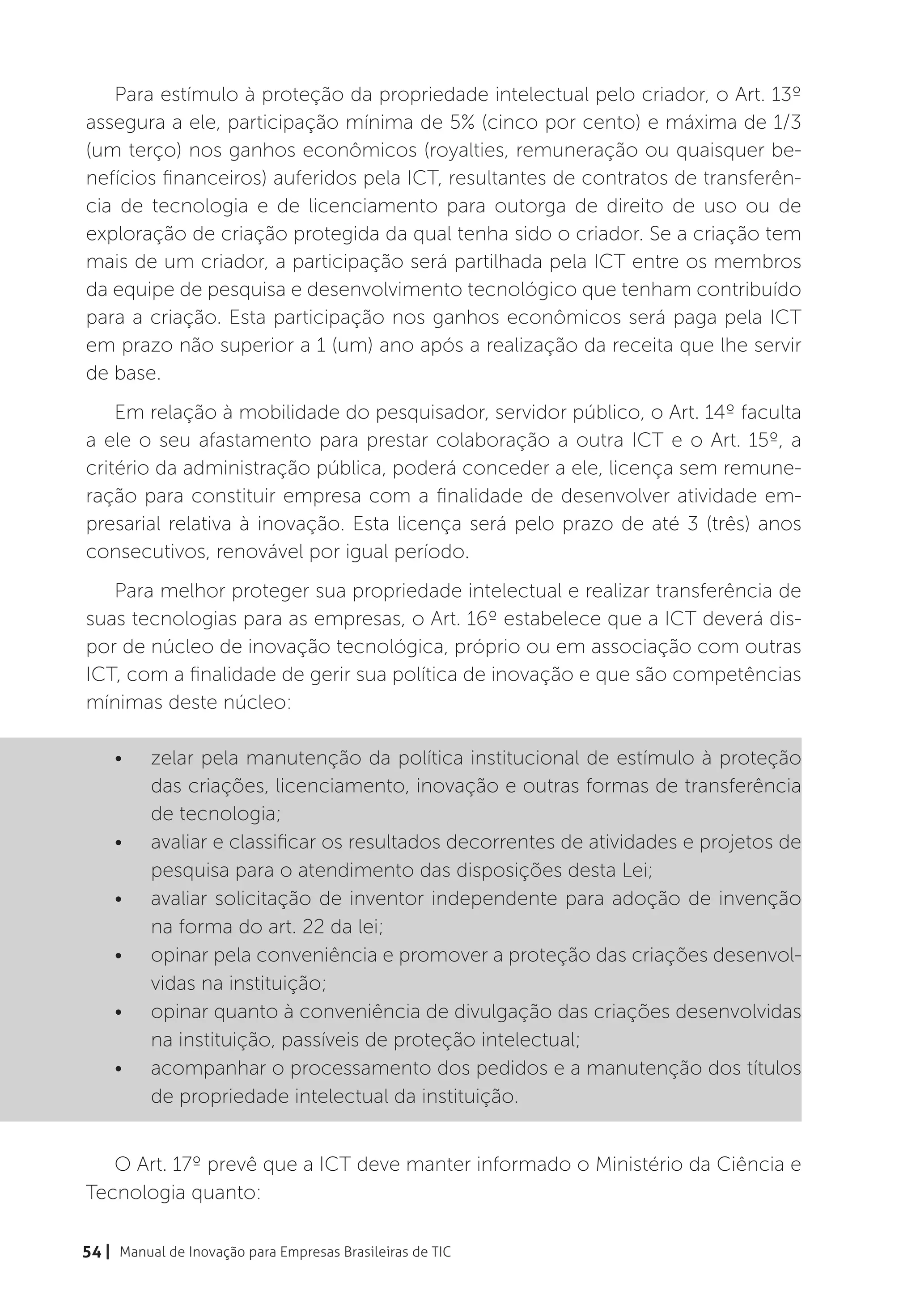 Para estímulo à proteção da propriedade intelectual pelo criador, o Art. 13º
assegura a ele, participação mínima de 5% (cinco por cento) e máxima de 1/3
(um terço) nos ganhos econômicos (royalties, remuneração ou quaisquer be-
nefícios financeiros) auferidos pela ICT, resultantes de contratos de transferên-
cia de tecnologia e de licenciamento para outorga de direito de uso ou de
exploração de criação protegida da qual tenha sido o criador. Se a criação tem
mais de um criador, a participação será partilhada pela ICT entre os membros
da equipe de pesquisa e desenvolvimento tecnológico que tenham contribuído
para a criação. Esta participação nos ganhos econômicos será paga pela ICT
em prazo não superior a 1 (um) ano após a realização da receita que lhe servir
de base.
    Em relação à mobilidade do pesquisador, servidor público, o Art. 14º faculta
a ele o seu afastamento para prestar colaboração a outra ICT e o Art. 15º, a
critério da administração pública, poderá conceder a ele, licença sem remune-
ração para constituir empresa com a finalidade de desenvolver atividade em-
presarial relativa à inovação. Esta licença será pelo prazo de até 3 (três) anos
consecutivos, renovável por igual período.
   Para melhor proteger sua propriedade intelectual e realizar transferência de
suas tecnologias para as empresas, o Art. 16º estabelece que a ICT deverá dis-
por de núcleo de inovação tecnológica, próprio ou em associação com outras
ICT, com a finalidade de gerir sua política de inovação e que são competências
mínimas deste núcleo:

    •	    zelar pela manutenção da política institucional de estímulo à proteção
          das criações, licenciamento, inovação e outras formas de transferência
          de tecnologia;
    •	    avaliar e classificar os resultados decorrentes de atividades e projetos de
          pesquisa para o atendimento das disposições desta Lei;
    •	    avaliar solicitação de inventor independente para adoção de invenção
          na forma do art. 22 da lei;
    •	    opinar pela conveniência e promover a proteção das criações desenvol-
          vidas na instituição;
    •	    opinar quanto à conveniência de divulgação das criações desenvolvidas
          na instituição, passíveis de proteção intelectual;
    •	    acompanhar o processamento dos pedidos e a manutenção dos títulos
          de propriedade intelectual da instituição.


   O Art. 17º prevê que a ICT deve manter informado o Ministério da Ciência e
Tecnologia quanto:

54 | Manual de Inovação para Empresas Brasileiras de TIC
 