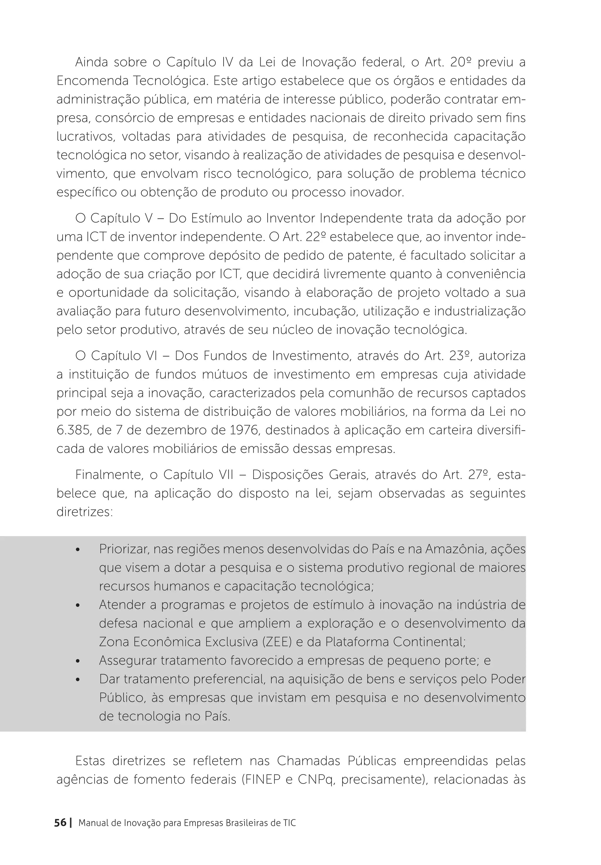 Ainda sobre o Capítulo IV da Lei de Inovação federal, o Art. 20º previu a
Encomenda Tecnológica. Este artigo estabelece que os órgãos e entidades da
administração pública, em matéria de interesse público, poderão contratar em-
presa, consórcio de empresas e entidades nacionais de direito privado sem fins
lucrativos, voltadas para atividades de pesquisa, de reconhecida capacitação
tecnológica no setor, visando à realização de atividades de pesquisa e desenvol-
vimento, que envolvam risco tecnológico, para solução de problema técnico
específico ou obtenção de produto ou processo inovador.
   O Capítulo V – Do Estímulo ao Inventor Independente trata da adoção por
uma ICT de inventor independente. O Art. 22º estabelece que, ao inventor inde-
pendente que comprove depósito de pedido de patente, é facultado solicitar a
adoção de sua criação por ICT, que decidirá livremente quanto à conveniência
e oportunidade da solicitação, visando à elaboração de projeto voltado a sua
avaliação para futuro desenvolvimento, incubação, utilização e industrialização
pelo setor produtivo, através de seu núcleo de inovação tecnológica.
   O Capítulo VI – Dos Fundos de Investimento, através do Art. 23º, autoriza
a instituição de fundos mútuos de investimento em empresas cuja atividade
principal seja a inovação, caracterizados pela comunhão de recursos captados
por meio do sistema de distribuição de valores mobiliários, na forma da Lei no
6.385, de 7 de dezembro de 1976, destinados à aplicação em carteira diversifi-
cada de valores mobiliários de emissão dessas empresas.
    Finalmente, o Capítulo VII – Disposições Gerais, através do Art. 27º, esta-
belece que, na aplicação do disposto na lei, sejam observadas as seguintes
diretrizes:

    •	    Priorizar, nas regiões menos desenvolvidas do País e na Amazônia, ações
          que visem a dotar a pesquisa e o sistema produtivo regional de maiores
          recursos humanos e capacitação tecnológica;
    •	    Atender a programas e projetos de estímulo à inovação na indústria de
          defesa nacional e que ampliem a exploração e o desenvolvimento da
          Zona Econômica Exclusiva (ZEE) e da Plataforma Continental;
    •	    Assegurar tratamento favorecido a empresas de pequeno porte; e
    •	    Dar tratamento preferencial, na aquisição de bens e serviços pelo Poder
          Público, às empresas que invistam em pesquisa e no desenvolvimento
          de tecnologia no País.


   Estas diretrizes se refletem nas Chamadas Públicas empreendidas pelas
agências de fomento federais (FINEP e CNPq, precisamente), relacionadas às


56 | Manual de Inovação para Empresas Brasileiras de TIC
 
