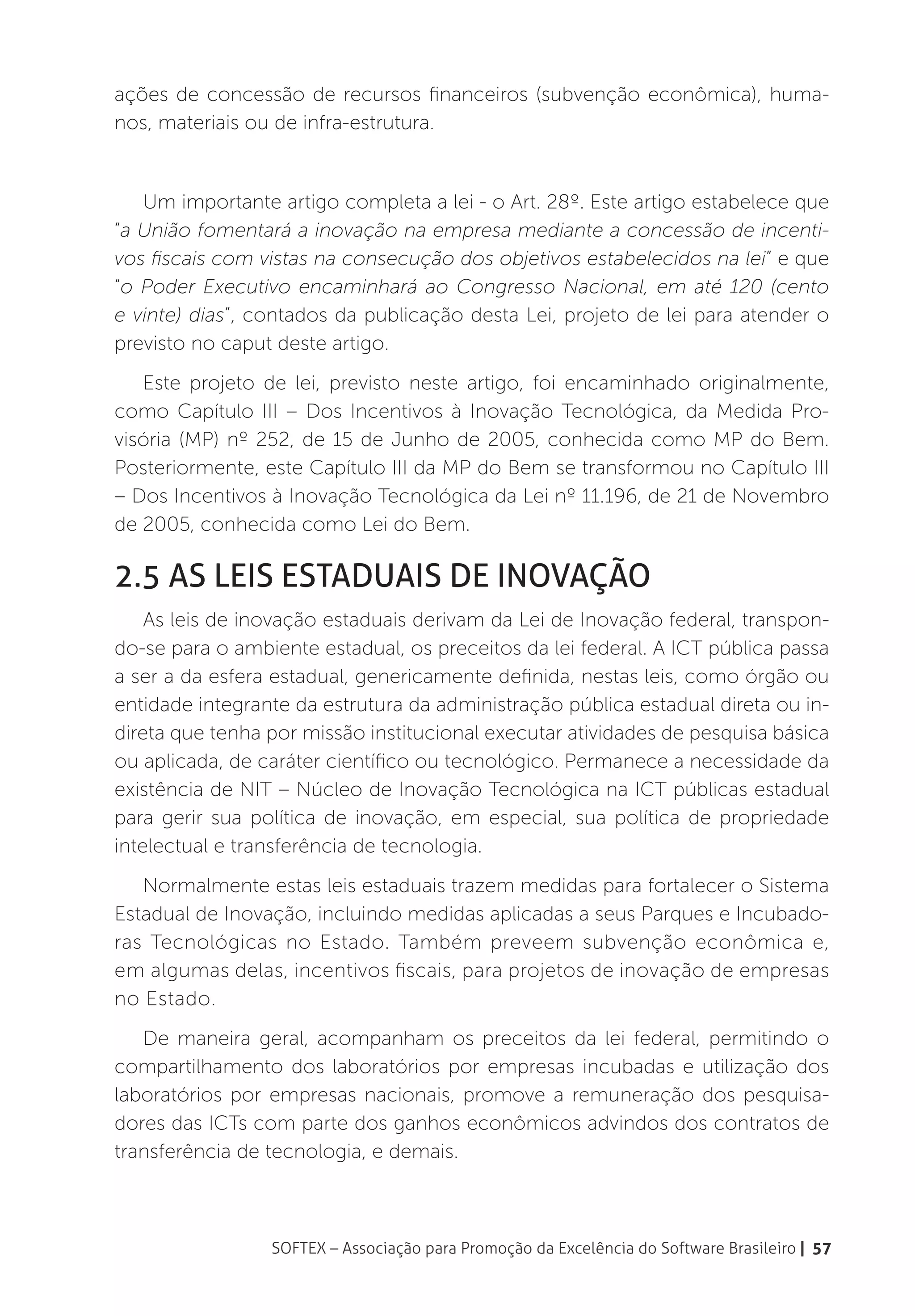 ações de concessão de recursos financeiros (subvenção econômica), huma-
nos, materiais ou de infra-estrutura.


   Um importante artigo completa a lei - o Art. 28º. Este artigo estabelece que
“a União fomentará a inovação na empresa mediante a concessão de incenti-
vos fiscais com vistas na consecução dos objetivos estabelecidos na lei” e que
“o Poder Executivo encaminhará ao Congresso Nacional, em até 120 (cento
e vinte) dias”, contados da publicação desta Lei, projeto de lei para atender o
previsto no caput deste artigo.
   Este projeto de lei, previsto neste artigo, foi encaminhado originalmente,
como Capítulo III – Dos Incentivos à Inovação Tecnológica, da Medida Pro-
visória (MP) nº 252, de 15 de Junho de 2005, conhecida como MP do Bem.
Posteriormente, este Capítulo III da MP do Bem se transformou no Capítulo III
– Dos Incentivos à Inovação Tecnológica da Lei nº 11.196, de 21 de Novembro
de 2005, conhecida como Lei do Bem.

2.5 As leis estaduais de inovação
    As leis de inovação estaduais derivam da Lei de Inovação federal, transpon-
do-se para o ambiente estadual, os preceitos da lei federal. A ICT pública passa
a ser a da esfera estadual, genericamente definida, nestas leis, como órgão ou
entidade integrante da estrutura da administração pública estadual direta ou in-
direta que tenha por missão institucional executar atividades de pesquisa básica
ou aplicada, de caráter científico ou tecnológico. Permanece a necessidade da
existência de NIT – Núcleo de Inovação Tecnológica na ICT públicas estadual
para gerir sua política de inovação, em especial, sua política de propriedade
intelectual e transferência de tecnologia.
   Normalmente estas leis estaduais trazem medidas para fortalecer o Sistema
Estadual de Inovação, incluindo medidas aplicadas a seus Parques e Incubado-
ras Tecnológicas no Estado. Também preveem subvenção econômica e,
em algumas delas, incentivos fiscais, para projetos de inovação de empresas
no Estado.
   De maneira geral, acompanham os preceitos da lei federal, permitindo o
compartilhamento dos laboratórios por empresas incubadas e utilização dos
laboratórios por empresas nacionais, promove a remuneração dos pesquisa-
dores das ICTs com parte dos ganhos econômicos advindos dos contratos de
transferência de tecnologia, e demais.



                 SOFTEX – Associação para Promoção da Excelência do Software Brasileiro | 57
 