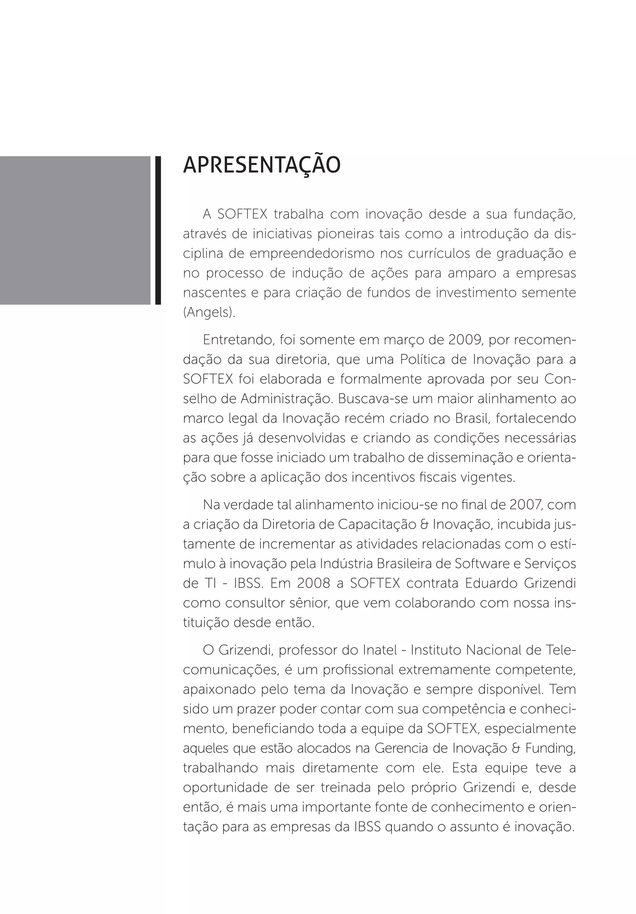 APRESENTAÇÃO

   A SOFTEX trabalha com inovação desde a sua fundação,
através de iniciativas pioneiras tais como a introdução da dis-
ciplina de empreendedorismo nos currículos de graduação e
no processo de indução de ações para amparo a empresas
nascentes e para criação de fundos de investimento semente
(Angels).
   Entretando, foi somente em março de 2009, por recomen-
dação da sua diretoria, que uma Política de Inovação para a
SOFTEX foi elaborada e formalmente aprovada por seu Con-
selho de Administração. Buscava-se um maior alinhamento ao
marco legal da Inovação recém criado no Brasil, fortalecendo
as ações já desenvolvidas e criando as condições necessárias
para que fosse iniciado um trabalho de disseminação e orienta-
ção sobre a aplicação dos incentivos fiscais vigentes.
    Na verdade tal alinhamento iniciou-se no final de 2007, com
a criação da Diretoria de Capacitação & Inovação, incubida jus-
tamente de incrementar as atividades relacionadas com o estí-
mulo à inovação pela Indústria Brasileira de Software e Serviços
de TI - IBSS. Em 2008 a SOFTEX contrata Eduardo Grizendi
como consultor sênior, que vem colaborando com nossa ins-
tituição desde então.
   O Grizendi, professor do Inatel - Instituto Nacional de Tele-
comunicações, é um profissional extremamente competente,
apaixonado pelo tema da Inovação e sempre disponível. Tem
sido um prazer poder contar com sua competência e conheci-
mento, beneficiando toda a equipe da SOFTEX, especialmente
aqueles que estão alocados na Gerencia de Inovação & Funding,
trabalhando mais diretamente com ele. Esta equipe teve a
oportunidade de ser treinada pelo próprio Grizendi e, desde
então, é mais uma importante fonte de conhecimento e orien-
tação para as empresas da IBSS quando o assunto é inovação.
 