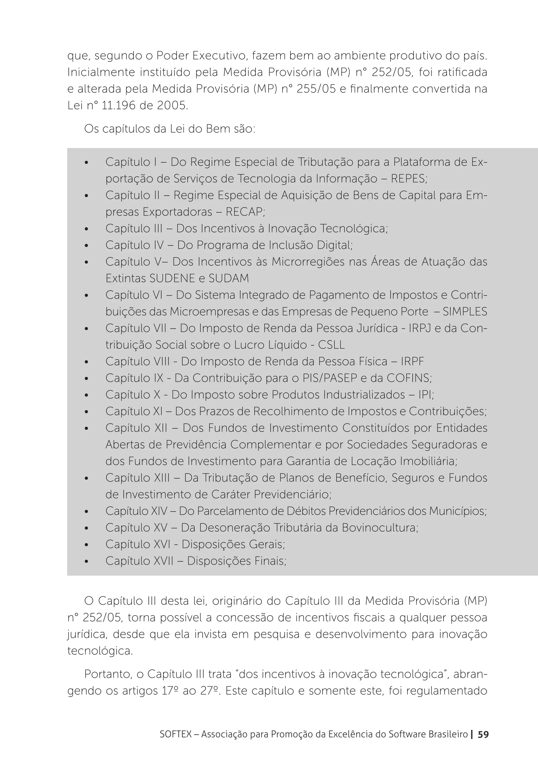 que, segundo o Poder Executivo, fazem bem ao ambiente produtivo do país.
Inicialmente instituído pela Medida Provisória (MP) n° 252/05, foi ratificada
e alterada pela Medida Provisória (MP) n° 255/05 e finalmente convertida na
Lei n° 11.196 de 2005.
   Os capítulos da Lei do Bem são:

   •	   Capítulo I – Do Regime Especial de Tributação para a Plataforma de Ex-
        portação de Serviços de Tecnologia da Informação – REPES;
   •	   Capítulo II – Regime Especial de Aquisição de Bens de Capital para Em-
        presas Exportadoras – RECAP;
   •	   Capítulo III – Dos Incentivos à Inovação Tecnológica;
   •	   Capítulo IV – Do Programa de Inclusão Digital;
   •	   Capítulo V– Dos Incentivos às Microrregiões nas Áreas de Atuação das
        Extintas SUDENE e SUDAM
   •	   Capítulo VI – Do Sistema Integrado de Pagamento de Impostos e Contri-
        buições das Microempresas e das Empresas de Pequeno Porte – SIMPLES
   •	   Capítulo VII – Do Imposto de Renda da Pessoa Jurídica - IRPJ e da Con-
        tribuição Social sobre o Lucro Líquido - CSLL
   •	   Capítulo VIII - Do Imposto de Renda da Pessoa Física – IRPF
   •	   Capítulo IX - Da Contribuição para o PIS/PASEP e da COFINS;
   •	   Capítulo X - Do Imposto sobre Produtos Industrializados – IPI;
   •	   Capítulo XI – Dos Prazos de Recolhimento de Impostos e Contribuições;
   •	   Capítulo XII – Dos Fundos de Investimento Constituídos por Entidades
        Abertas de Previdência Complementar e por Sociedades Seguradoras e
        dos Fundos de Investimento para Garantia de Locação Imobiliária;
   •	   Capítulo XIII – Da Tributação de Planos de Benefício, Seguros e Fundos
        de Investimento de Caráter Previdenciário;
   •	   Capítulo XIV – Do Parcelamento de Débitos Previdenciários dos Municípios;
   •	   Capítulo XV – Da Desoneração Tributária da Bovinocultura;
   •	   Capítulo XVI - Disposições Gerais;
   •	   Capítulo XVII – Disposições Finais;


    O Capítulo III desta lei, originário do Capítulo III da Medida Provisória (MP)
n° 252/05, torna possível a concessão de incentivos fiscais a qualquer pessoa
jurídica, desde que ela invista em pesquisa e desenvolvimento para inovação
tecnológica.
  Portanto, o Capítulo III trata “dos incentivos à inovação tecnológica”, abran-
gendo os artigos 17º ao 27º. Este capítulo e somente este, foi regulamentado


                  SOFTEX – Associação para Promoção da Excelência do Software Brasileiro | 59
 