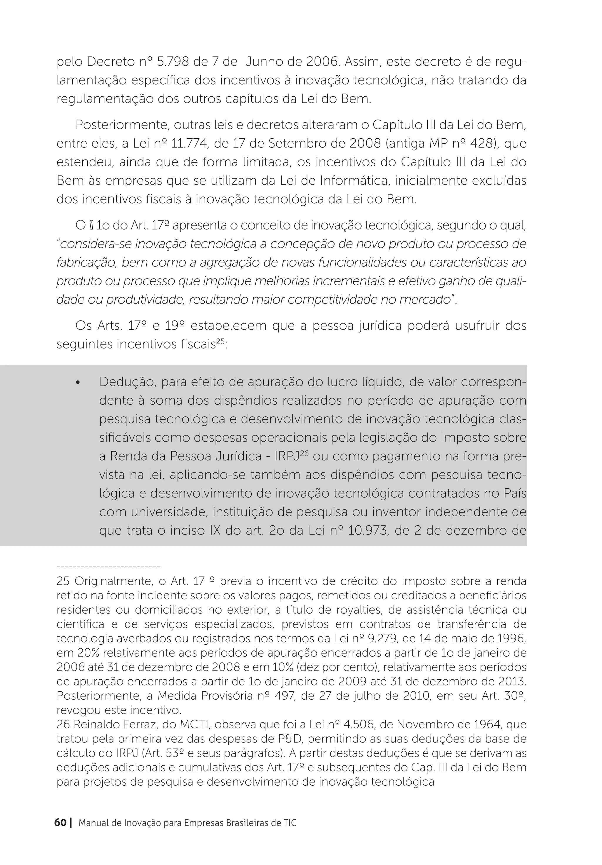 pelo Decreto nº 5.798 de 7 de Junho de 2006. Assim, este decreto é de regu-
lamentação específica dos incentivos à inovação tecnológica, não tratando da
regulamentação dos outros capítulos da Lei do Bem.
   Posteriormente, outras leis e decretos alteraram o Capítulo III da Lei do Bem,
entre eles, a Lei nº 11.774, de 17 de Setembro de 2008 (antiga MP nº 428), que
estendeu, ainda que de forma limitada, os incentivos do Capítulo III da Lei do
Bem às empresas que se utilizam da Lei de Informática, inicialmente excluídas
dos incentivos fiscais à inovação tecnológica da Lei do Bem.
   O § 1o do Art. 17º apresenta o conceito de inovação tecnológica, segundo o qual,
“considera-se inovação tecnológica a concepção de novo produto ou processo de
fabricação, bem como a agregação de novas funcionalidades ou características ao
produto ou processo que implique melhorias incrementais e efetivo ganho de quali-
dade ou produtividade, resultando maior competitividade no mercado”.
   Os Arts. 17º e 19º estabelecem que a pessoa jurídica poderá usufruir dos
seguintes incentivos fiscais25:

    •	    Dedução, para efeito de apuração do lucro líquido, de valor correspon-
          dente à soma dos dispêndios realizados no período de apuração com
          pesquisa tecnológica e desenvolvimento de inovação tecnológica clas-
          sificáveis como despesas operacionais pela legislação do Imposto sobre
          a Renda da Pessoa Jurídica - IRPJ26 ou como pagamento na forma pre-
          vista na lei, aplicando-se também aos dispêndios com pesquisa tecno-
          lógica e desenvolvimento de inovação tecnológica contratados no País
          com universidade, instituição de pesquisa ou inventor independente de
          que trata o inciso IX do art. 2o da Lei nº 10.973, de 2 de dezembro de

__________________________

25 Originalmente, o Art. 17 º previa o incentivo de crédito do imposto sobre a renda
retido na fonte incidente sobre os valores pagos, remetidos ou creditados a beneficiários
residentes ou domiciliados no exterior, a título de royalties, de assistência técnica ou
científica e de serviços especializados, previstos em contratos de transferência de
tecnologia averbados ou registrados nos termos da Lei nº 9.279, de 14 de maio de 1996,
em 20% relativamente aos períodos de apuração encerrados a partir de 1o de janeiro de
2006 até 31 de dezembro de 2008 e em 10% (dez por cento), relativamente aos períodos
de apuração encerrados a partir de 1o de janeiro de 2009 até 31 de dezembro de 2013.
Posteriormente, a Medida Provisória nº 497, de 27 de julho de 2010, em seu Art. 30º,
revogou este incentivo.
26 Reinaldo Ferraz, do MCTI, observa que foi a Lei nº 4.506, de Novembro de 1964, que
tratou pela primeira vez das despesas de P&D, permitindo as suas deduções da base de
cálculo do IRPJ (Art. 53º e seus parágrafos). A partir destas deduções é que se derivam as
deduções adicionais e cumulativas dos Art. 17º e subsequentes do Cap. III da Lei do Bem
para projetos de pesquisa e desenvolvimento de inovação tecnológica


60 | Manual de Inovação para Empresas Brasileiras de TIC
 