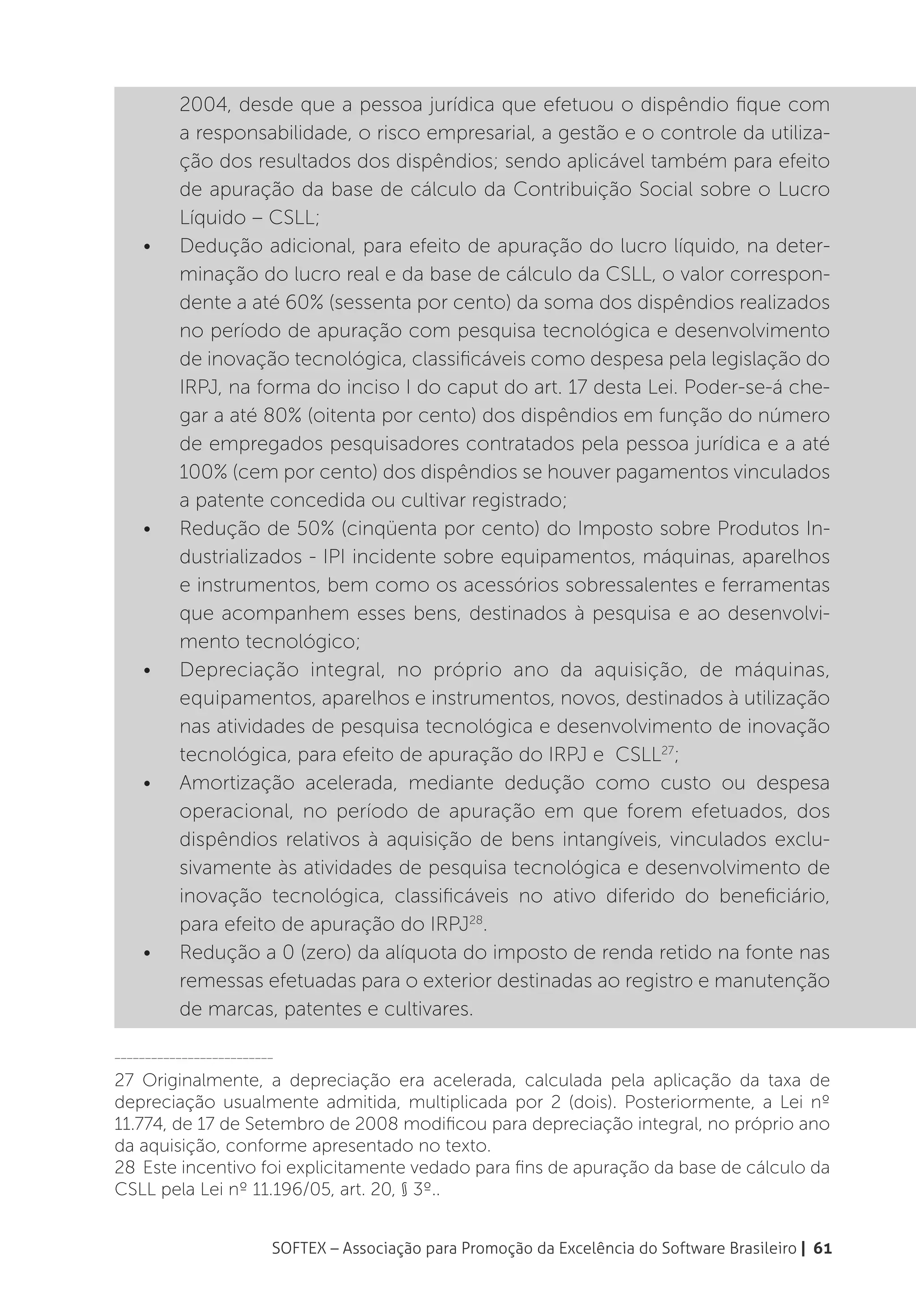 2004, desde que a pessoa jurídica que efetuou o dispêndio fique com
          a responsabilidade, o risco empresarial, a gestão e o controle da utiliza-
          ção dos resultados dos dispêndios; sendo aplicável também para efeito
          de apuração da base de cálculo da Contribuição Social sobre o Lucro
          Líquido – CSLL;
    •	    Dedução adicional, para efeito de apuração do lucro líquido, na deter-
          minação do lucro real e da base de cálculo da CSLL, o valor correspon-
          dente a até 60% (sessenta por cento) da soma dos dispêndios realizados
          no período de apuração com pesquisa tecnológica e desenvolvimento
          de inovação tecnológica, classificáveis como despesa pela legislação do
          IRPJ, na forma do inciso I do caput do art. 17 desta Lei. Poder-se-á che-
          gar a até 80% (oitenta por cento) dos dispêndios em função do número
          de empregados pesquisadores contratados pela pessoa jurídica e a até
          100% (cem por cento) dos dispêndios se houver pagamentos vinculados
          a patente concedida ou cultivar registrado;
    •	    Redução de 50% (cinqüenta por cento) do Imposto sobre Produtos In-
          dustrializados - IPI incidente sobre equipamentos, máquinas, aparelhos
          e instrumentos, bem como os acessórios sobressalentes e ferramentas
          que acompanhem esses bens, destinados à pesquisa e ao desenvolvi-
          mento tecnológico;
    •	    Depreciação integral, no próprio ano da aquisição, de máquinas,
          equipamentos, aparelhos e instrumentos, novos, destinados à utilização
          nas atividades de pesquisa tecnológica e desenvolvimento de inovação
          tecnológica, para efeito de apuração do IRPJ e CSLL27;
    •	    Amortização acelerada, mediante dedução como custo ou despesa
          operacional, no período de apuração em que forem efetuados, dos
          dispêndios relativos à aquisição de bens intangíveis, vinculados exclu-
          sivamente às atividades de pesquisa tecnológica e desenvolvimento de
          inovação tecnológica, classificáveis no ativo diferido do beneficiário,
          para efeito de apuração do IRPJ28.
    •	    Redução a 0 (zero) da alíquota do imposto de renda retido na fonte nas
          remessas efetuadas para o exterior destinadas ao registro e manutenção
          de marcas, patentes e cultivares.

__________________________

27 Originalmente, a depreciação era acelerada, calculada pela aplicação da taxa de
depreciação usualmente admitida, multiplicada por 2 (dois). Posteriormente, a Lei nº
11.774, de 17 de Setembro de 2008 modificou para depreciação integral, no próprio ano
da aquisição, conforme apresentado no texto.
28 Este incentivo foi explicitamente vedado para fins de apuração da base de cálculo da
CSLL pela Lei nº 11.196/05, art. 20, § 3º..


                         SOFTEX – Associação para Promoção da Excelência do Software Brasileiro | 61
 