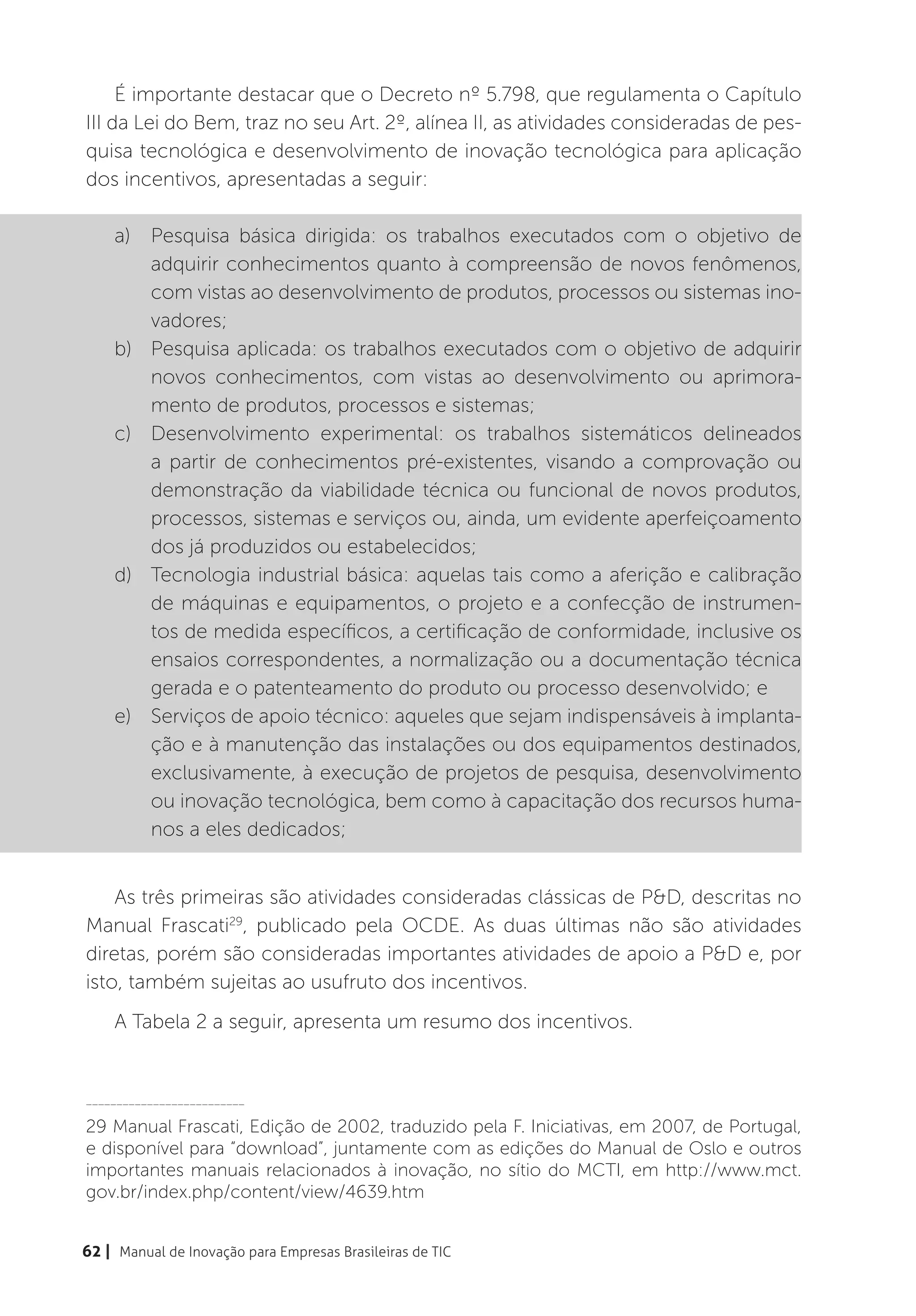 É importante destacar que o Decreto nº 5.798, que regulamenta o Capítulo
III da Lei do Bem, traz no seu Art. 2º, alínea II, as atividades consideradas de pes-
quisa tecnológica e desenvolvimento de inovação tecnológica para aplicação
dos incentivos, apresentadas a seguir:

    a)	 Pesquisa básica dirigida: os trabalhos executados com o objetivo de
        adquirir conhecimentos quanto à compreensão de novos fenômenos,
        com vistas ao desenvolvimento de produtos, processos ou sistemas ino-
        vadores;
    b)	 Pesquisa aplicada: os trabalhos executados com o objetivo de adquirir
        novos conhecimentos, com vistas ao desenvolvimento ou aprimora-
        mento de produtos, processos e sistemas;
    c)	 Desenvolvimento experimental: os trabalhos sistemáticos delineados
        a partir de conhecimentos pré-existentes, visando a comprovação ou
        demonstração da viabilidade técnica ou funcional de novos produtos,
        processos, sistemas e serviços ou, ainda, um evidente aperfeiçoamento
        dos já produzidos ou estabelecidos;
    d)	 Tecnologia industrial básica: aquelas tais como a aferição e calibração
        de máquinas e equipamentos, o projeto e a confecção de instrumen-
        tos de medida específicos, a certificação de conformidade, inclusive os
        ensaios correspondentes, a normalização ou a documentação técnica
        gerada e o patenteamento do produto ou processo desenvolvido; e
    e)	 Serviços de apoio técnico: aqueles que sejam indispensáveis à implanta-
        ção e à manutenção das instalações ou dos equipamentos destinados,
        exclusivamente, à execução de projetos de pesquisa, desenvolvimento
        ou inovação tecnológica, bem como à capacitação dos recursos huma-
        nos a eles dedicados;


    As três primeiras são atividades consideradas clássicas de P&D, descritas no
Manual Frascati29, publicado pela OCDE. As duas últimas não são atividades
diretas, porém são consideradas importantes atividades de apoio a P&D e, por
isto, também sujeitas ao usufruto dos incentivos.
    A Tabela 2 a seguir, apresenta um resumo dos incentivos.


__________________________

29 Manual Frascati, Edição de 2002, traduzido pela F. Iniciativas, em 2007, de Portugal,
e disponível para “download”, juntamente com as edições do Manual de Oslo e outros
importantes manuais relacionados à inovação, no sítio do MCTI, em http://www.mct.
gov.br/index.php/content/view/4639.htm


62 | Manual de Inovação para Empresas Brasileiras de TIC
 
