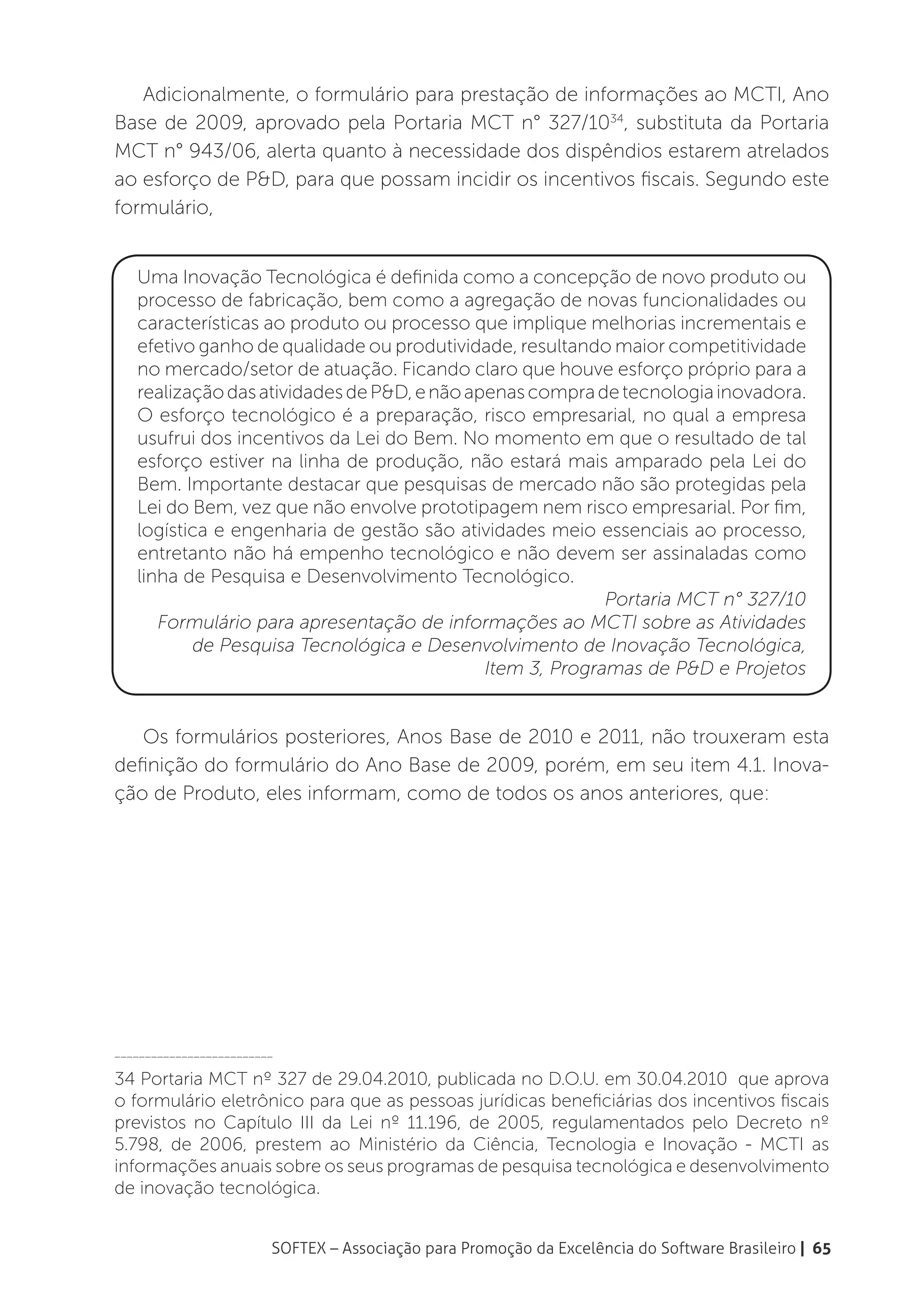 Adicionalmente, o formulário para prestação de informações ao MCTI, Ano
Base de 2009, aprovado pela Portaria MCT n° 327/1034, substituta da Portaria
MCT n° 943/06, alerta quanto à necessidade dos dispêndios estarem atrelados
ao esforço de P&D, para que possam incidir os incentivos fiscais. Segundo este
formulário,


   Uma Inovação Tecnológica é definida como a concepção de novo produto ou
   processo de fabricação, bem como a agregação de novas funcionalidades ou
   características ao produto ou processo que implique melhorias incrementais e
   efetivo ganho de qualidade ou produtividade, resultando maior competitividade
   no mercado/setor de atuação. Ficando claro que houve esforço próprio para a
   realização das atividades de P&D, e não apenas compra de tecnologia inovadora.
   O esforço tecnológico é a preparação, risco empresarial, no qual a empresa
   usufrui dos incentivos da Lei do Bem. No momento em que o resultado de tal
   esforço estiver na linha de produção, não estará mais amparado pela Lei do
   Bem. Importante destacar que pesquisas de mercado não são protegidas pela
   Lei do Bem, vez que não envolve prototipagem nem risco empresarial. Por fim,
   logística e engenharia de gestão são atividades meio essenciais ao processo,
   entretanto não há empenho tecnológico e não devem ser assinaladas como
   linha de Pesquisa e Desenvolvimento Tecnológico.
                                                           Portaria MCT n° 327/10
      Formulário para apresentação de informações ao MCTI sobre as Atividades
          de Pesquisa Tecnológica e Desenvolvimento de Inovação Tecnológica,
                                             Item 3, Programas de P&D e Projetos


   Os formulários posteriores, Anos Base de 2010 e 2011, não trouxeram esta
definição do formulário do Ano Base de 2009, porém, em seu item 4.1. Inova-
ção de Produto, eles informam, como de todos os anos anteriores, que:




__________________________

34 Portaria MCT nº 327 de 29.04.2010, publicada no D.O.U. em 30.04.2010 que aprova
o formulário eletrônico para que as pessoas jurídicas beneficiárias dos incentivos fiscais
previstos no Capítulo III da Lei nº 11.196, de 2005, regulamentados pelo Decreto nº
5.798, de 2006, prestem ao Ministério da Ciência, Tecnologia e Inovação - MCTI as
informações anuais sobre os seus programas de pesquisa tecnológica e desenvolvimento
de inovação tecnológica.


                         SOFTEX – Associação para Promoção da Excelência do Software Brasileiro | 65
 