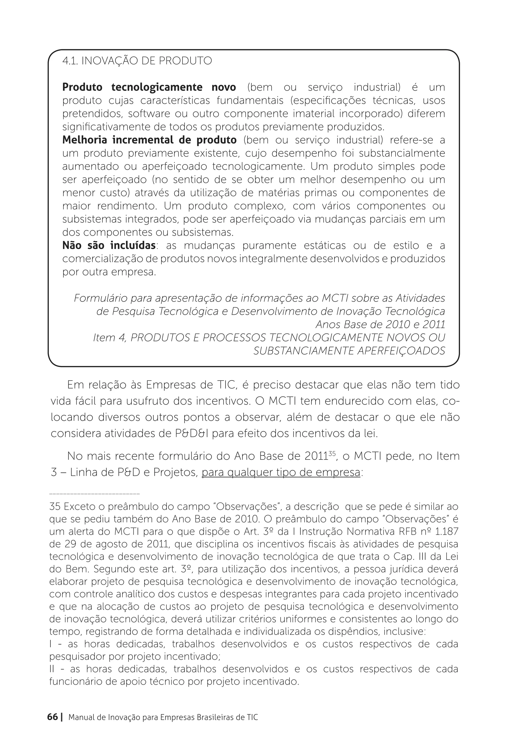 4.1. INOVAÇÃO DE PRODUTO

    Produto tecnologicamente novo (bem ou serviço industrial) é um
    produto cujas características fundamentais (especificações técnicas, usos
    pretendidos, software ou outro componente imaterial incorporado) diferem
    significativamente de todos os produtos previamente produzidos.
    Melhoria incremental de produto (bem ou serviço industrial) refere-se a
    um produto previamente existente, cujo desempenho foi substancialmente
    aumentado ou aperfeiçoado tecnologicamente. Um produto simples pode
    ser aperfeiçoado (no sentido de se obter um melhor desempenho ou um
    menor custo) através da utilização de matérias primas ou componentes de
    maior rendimento. Um produto complexo, com vários componentes ou
    subsistemas integrados, pode ser aperfeiçoado via mudanças parciais em um
    dos componentes ou subsistemas.
    Não são incluídas: as mudanças puramente estáticas ou de estilo e a
    comercialização de produtos novos integralmente desenvolvidos e produzidos
    por outra empresa.

       Formulário para apresentação de informações ao MCTI sobre as Atividades
           de Pesquisa Tecnológica e Desenvolvimento de Inovação Tecnológica
                                                     Anos Base de 2010 e 2011
          Item 4, PRODUTOS E PROCESSOS TECNOLOGICAMENTE NOVOS OU
                                          SUBSTANCIAMENTE APERFEIÇOADOS


   Em relação às Empresas de TIC, é preciso destacar que elas não tem tido
vida fácil para usufruto dos incentivos. O MCTI tem endurecido com elas, co-
locando diversos outros pontos a observar, além de destacar o que ele não
considera atividades de P&D&I para efeito dos incentivos da lei.
   No mais recente formulário do Ano Base de 201135, o MCTI pede, no Item
3 – Linha de P&D e Projetos, para qualquer tipo de empresa:
__________________________

35 Exceto o preâmbulo do campo “Observações”, a descrição que se pede é similar ao
que se pediu também do Ano Base de 2010. O preâmbulo do campo “Observações” é
um alerta do MCTI para o que dispõe o Art. 3º da I Instrução Normativa RFB nº 1.187
de 29 de agosto de 2011, que disciplina os incentivos fiscais às atividades de pesquisa
tecnológica e desenvolvimento de inovação tecnológica de que trata o Cap. III da Lei
do Bem. Segundo este art. 3º, para utilização dos incentivos, a pessoa jurídica deverá
elaborar projeto de pesquisa tecnológica e desenvolvimento de inovação tecnológica,
com controle analítico dos custos e despesas integrantes para cada projeto incentivado
e que na alocação de custos ao projeto de pesquisa tecnológica e desenvolvimento
de inovação tecnológica, deverá utilizar critérios uniformes e consistentes ao longo do
tempo, registrando de forma detalhada e individualizada os dispêndios, inclusive:
I - as horas dedicadas, trabalhos desenvolvidos e os custos respectivos de cada
pesquisador por projeto incentivado;
II - as horas dedicadas, trabalhos desenvolvidos e os custos respectivos de cada
funcionário de apoio técnico por projeto incentivado.


66 | Manual de Inovação para Empresas Brasileiras de TIC
 