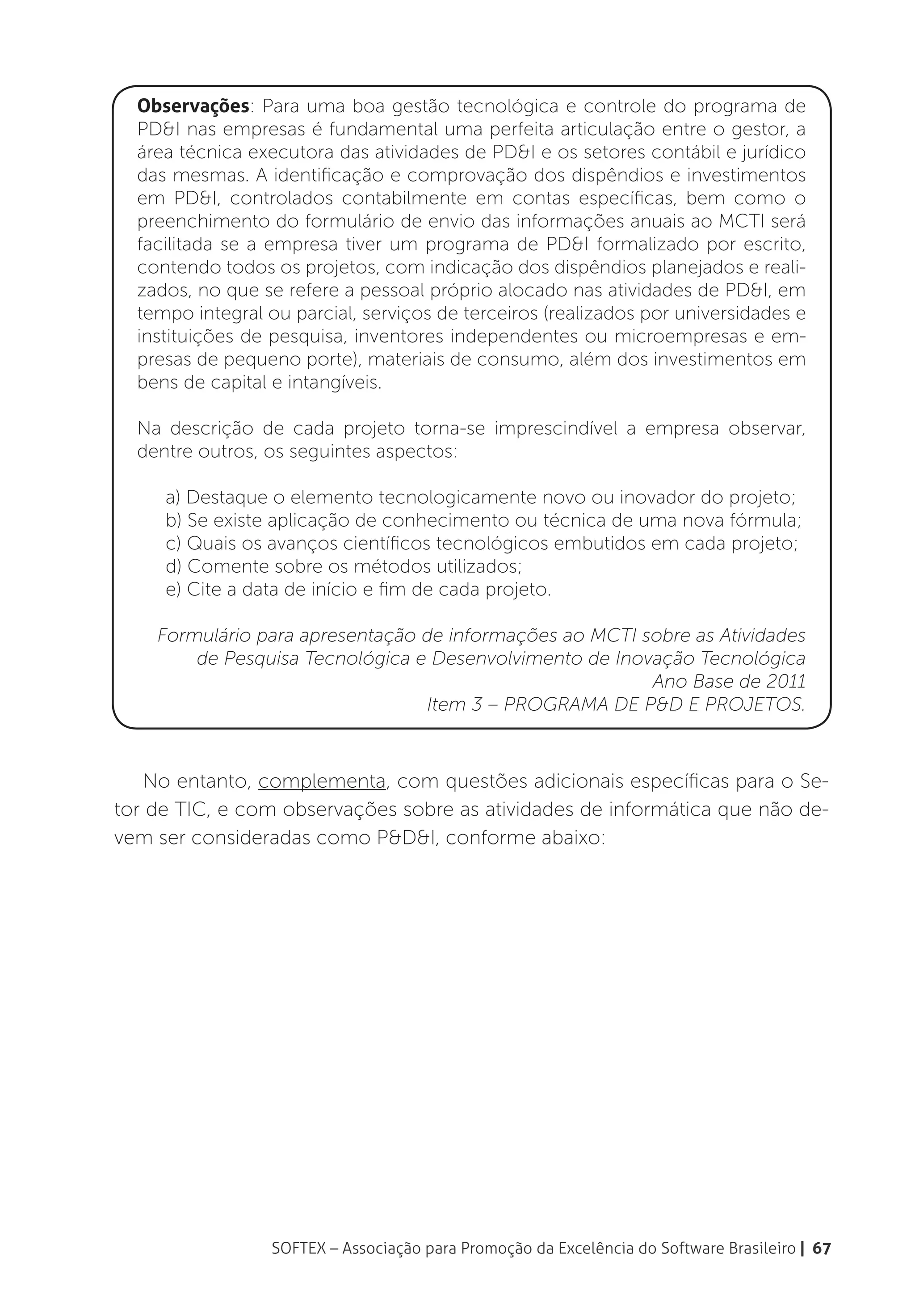 Observações: Para uma boa gestão tecnológica e controle do programa de
  PD&I nas empresas é fundamental uma perfeita articulação entre o gestor, a
  área técnica executora das atividades de PD&I e os setores contábil e jurídico
  das mesmas. A identificação e comprovação dos dispêndios e investimentos
  em PD&I, controlados contabilmente em contas específicas, bem como o
  preenchimento do formulário de envio das informações anuais ao MCTI será
  facilitada se a empresa tiver um programa de PD&I formalizado por escrito,
  contendo todos os projetos, com indicação dos dispêndios planejados e reali-
  zados, no que se refere a pessoal próprio alocado nas atividades de PD&I, em
  tempo integral ou parcial, serviços de terceiros (realizados por universidades e
  instituições de pesquisa, inventores independentes ou microempresas e em-
  presas de pequeno porte), materiais de consumo, além dos investimentos em
  bens de capital e intangíveis.

  Na descrição de cada projeto torna-se imprescindível a empresa observar,
  dentre outros, os seguintes aspectos:

     a) Destaque o elemento tecnologicamente novo ou inovador do projeto;
     b) Se existe aplicação de conhecimento ou técnica de uma nova fórmula;
     c) Quais os avanços científicos tecnológicos embutidos em cada projeto;
     d) Comente sobre os métodos utilizados;
     e) Cite a data de início e fim de cada projeto.

    Formulário para apresentação de informações ao MCTI sobre as Atividades
        de Pesquisa Tecnológica e Desenvolvimento de Inovação Tecnológica
                                                         Ano Base de 2011
                                 Item 3 – PROGRAMA DE P&D E PROJETOS.



   No entanto, complementa, com questões adicionais específicas para o Se-
tor de TIC, e com observações sobre as atividades de informática que não de-
vem ser consideradas como P&D&I, conforme abaixo:




                  SOFTEX – Associação para Promoção da Excelência do Software Brasileiro | 67
 