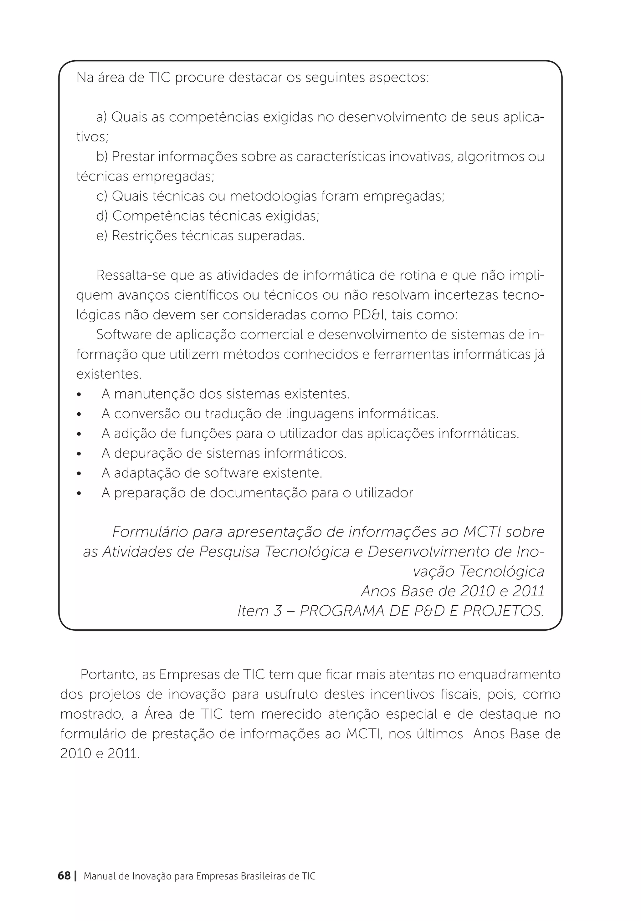 Na área de TIC procure destacar os seguintes aspectos:

        a) Quais as competências exigidas no desenvolvimento de seus aplica-
    tivos;
        b) Prestar informações sobre as características inovativas, algoritmos ou
    técnicas empregadas;
        c) Quais técnicas ou metodologias foram empregadas;
        d) Competências técnicas exigidas;
        e) Restrições técnicas superadas.

       Ressalta-se que as atividades de informática de rotina e que não impli-
    quem avanços científicos ou técnicos ou não resolvam incertezas tecno-
    lógicas não devem ser consideradas como PD&I, tais como:
       Software de aplicação comercial e desenvolvimento de sistemas de in-
    formação que utilizem métodos conhecidos e ferramentas informáticas já
    existentes.
    •	 A manutenção dos sistemas existentes.
    •	 A conversão ou tradução de linguagens informáticas.
    •	 A adição de funções para o utilizador das aplicações informáticas.
    •	 A depuração de sistemas informáticos.
    •	 A adaptação de software existente.
    •	 A preparação de documentação para o utilizador

         Formulário para apresentação de informações ao MCTI sobre
     as Atividades de Pesquisa Tecnológica e Desenvolvimento de Ino-
                                                  vação Tecnológica
                                            Anos Base de 2010 e 2011
                           Item 3 – PROGRAMA DE P&D E PROJETOS.



   Portanto, as Empresas de TIC tem que ficar mais atentas no enquadramento
dos projetos de inovação para usufruto destes incentivos fiscais, pois, como
mostrado, a Área de TIC tem merecido atenção especial e de destaque no
formulário de prestação de informações ao MCTI, nos últimos Anos Base de
2010 e 2011.




68 | Manual de Inovação para Empresas Brasileiras de TIC
 
