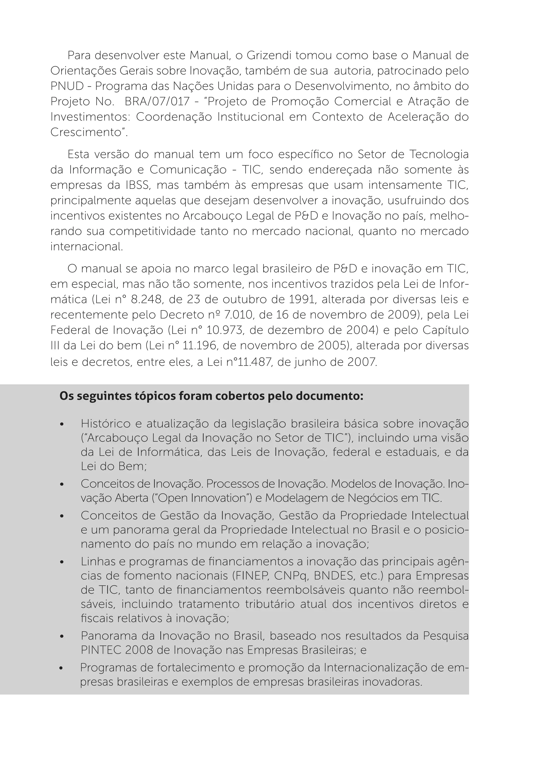 Para desenvolver este Manual, o Grizendi tomou como base o Manual de
Orientações Gerais sobre Inovação, também de sua autoria, patrocinado pelo
PNUD - Programa das Nações Unidas para o Desenvolvimento, no âmbito do
Projeto No. BRA/07/017 - “Projeto de Promoção Comercial e Atração de
Investimentos: Coordenação Institucional em Contexto de Aceleração do
Crescimento”.
    Esta versão do manual tem um foco específico no Setor de Tecnologia
da Informação e Comunicação - TIC, sendo endereçada não somente às
empresas da IBSS, mas também às empresas que usam intensamente TIC,
principalmente aquelas que desejam desenvolver a inovação, usufruindo dos
incentivos existentes no Arcabouço Legal de P&D e Inovação no país, melho-
rando sua competitividade tanto no mercado nacional, quanto no mercado
internacional.
     O manual se apoia no marco legal brasileiro de P&D e inovação em TIC,
em especial, mas não tão somente, nos incentivos trazidos pela Lei de Infor-
mática (Lei n° 8.248, de 23 de outubro de 1991, alterada por diversas leis e
recentemente pelo Decreto nº 7.010, de 16 de novembro de 2009), pela Lei
Federal de Inovação (Lei n° 10.973, de dezembro de 2004) e pelo Capítulo
III da Lei do bem (Lei n° 11.196, de novembro de 2005), alterada por diversas
leis e decretos, entre eles, a Lei n°11.487, de junho de 2007.

 Os seguintes tópicos foram cobertos pelo documento:

 •	   Histórico e atualização da legislação brasileira básica sobre inovação
      (“Arcabouço Legal da Inovação no Setor de TIC”), incluindo uma visão
      da Lei de Informática, das Leis de Inovação, federal e estaduais, e da
      Lei do Bem;
 •	   Conceitos de Inovação. Processos de Inovação. Modelos de Inovação. Ino-
      vação Aberta (“Open Innovation”) e Modelagem de Negócios em TIC.
 •	   Conceitos de Gestão da Inovação, Gestão da Propriedade Intelectual
      e um panorama geral da Propriedade Intelectual no Brasil e o posicio-
      namento do país no mundo em relação a inovação;
 •	   Linhas e programas de financiamentos a inovação das principais agên-
      cias de fomento nacionais (FINEP, CNPq, BNDES, etc.) para Empresas
      de TIC, tanto de financiamentos reembolsáveis quanto não reembol-
      sáveis, incluindo tratamento tributário atual dos incentivos diretos e
      fiscais relativos à inovação;
 •	   Panorama da Inovação no Brasil, baseado nos resultados da Pesquisa
      PINTEC 2008 de Inovação nas Empresas Brasileiras; e
 •	   Programas de fortalecimento e promoção da Internacionalização de em-
      presas brasileiras e exemplos de empresas brasileiras inovadoras.
 