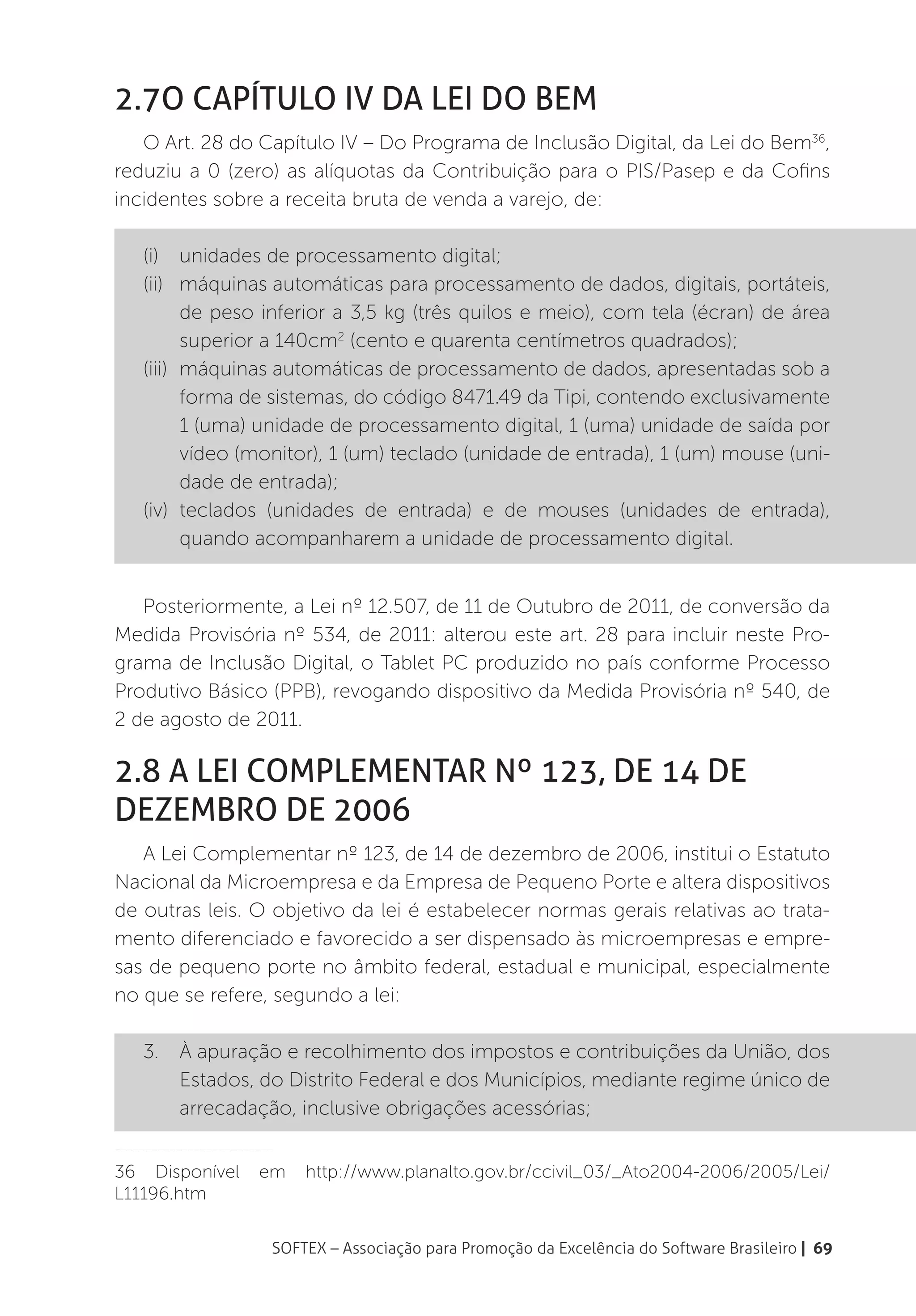 2.7O Capítulo IV da Lei do Bem
   O Art. 28 do Capítulo IV – Do Programa de Inclusão Digital, da Lei do Bem36,
reduziu a 0 (zero) as alíquotas da Contribuição para o PIS/Pasep e da Cofins
incidentes sobre a receita bruta de venda a varejo, de:

    (i)	 unidades de processamento digital;
    (ii)	 máquinas automáticas para processamento de dados, digitais, portáteis,
           de peso inferior a 3,5 kg (três quilos e meio), com tela (écran) de área
           superior a 140cm2 (cento e quarenta centímetros quadrados);
    (iii)	 máquinas automáticas de processamento de dados, apresentadas sob a
           forma de sistemas, do código 8471.49 da Tipi, contendo exclusivamente
           1 (uma) unidade de processamento digital, 1 (uma) unidade de saída por
           vídeo (monitor), 1 (um) teclado (unidade de entrada), 1 (um) mouse (uni-
           dade de entrada);
    (iv)	teclados (unidades de entrada) e de mouses (unidades de entrada),
           quando acompanharem a unidade de processamento digital.


   Posteriormente, a Lei nº 12.507, de 11 de Outubro de 2011, de conversão da
Medida Provisória nº 534, de 2011: alterou este art. 28 para incluir neste Pro-
grama de Inclusão Digital, o Tablet PC produzido no país conforme Processo
Produtivo Básico (PPB), revogando dispositivo da Medida Provisória nº 540, de
2 de agosto de 2011.

2.8 A Lei Complementar nº 123, de 14 de
dezembro de 2006
   A Lei Complementar nº 123, de 14 de dezembro de 2006, institui o Estatuto
Nacional da Microempresa e da Empresa de Pequeno Porte e altera dispositivos
de outras leis. O objetivo da lei é estabelecer normas gerais relativas ao trata-
mento diferenciado e favorecido a ser dispensado às microempresas e empre-
sas de pequeno porte no âmbito federal, estadual e municipal, especialmente
no que se refere, segundo a lei:

    3.	 À apuração e recolhimento dos impostos e contribuições da União, dos
        Estados, do Distrito Federal e dos Municípios, mediante regime único de
        arrecadação, inclusive obrigações acessórias;
__________________________

36 Disponível          em    http://www.planalto.gov.br/ccivil_03/_Ato2004-2006/2005/Lei/
L11196.htm

                         SOFTEX – Associação para Promoção da Excelência do Software Brasileiro | 69
 