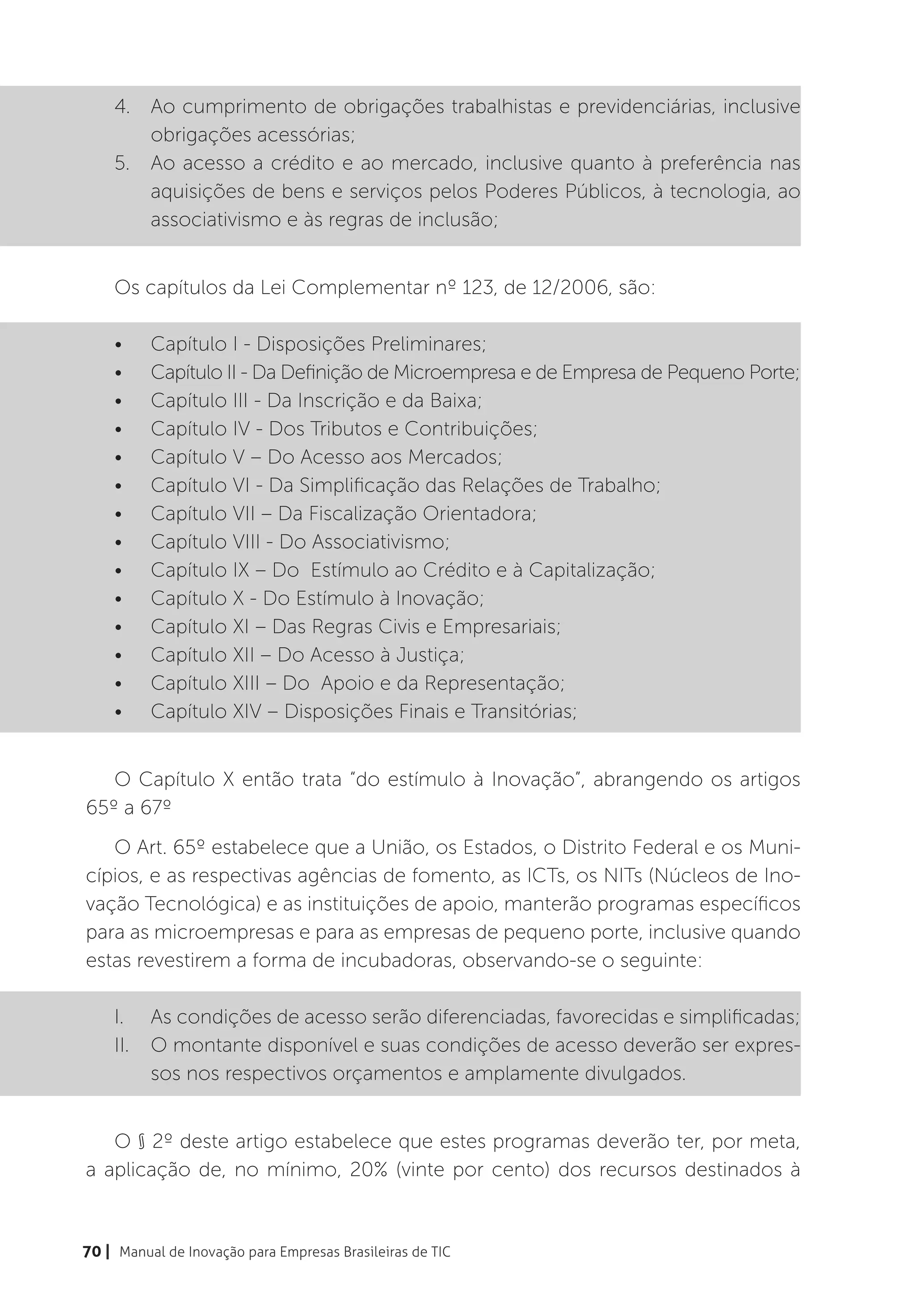 4.	 Ao cumprimento de obrigações trabalhistas e previdenciárias, inclusive
        obrigações acessórias;
    5.	 Ao acesso a crédito e ao mercado, inclusive quanto à preferência nas
        aquisições de bens e serviços pelos Poderes Públicos, à tecnologia, ao
        associativismo e às regras de inclusão;


    Os capítulos da Lei Complementar nº 123, de 12/2006, são:

    •	    Capítulo I - Disposições Preliminares;
    •	    Capítulo II - Da Definição de Microempresa e de Empresa de Pequeno Porte;
    •	    Capítulo III - Da Inscrição e da Baixa;
    •	    Capítulo IV - Dos Tributos e Contribuições;
    •	    Capítulo V – Do Acesso aos Mercados;
    •	    Capítulo VI - Da Simplificação das Relações de Trabalho;
    •	    Capítulo VII – Da Fiscalização Orientadora;
    •	    Capítulo VIII - Do Associativismo;
    •	    Capítulo IX – Do Estímulo ao Crédito e à Capitalização;
    •	    Capítulo X - Do Estímulo à Inovação;
    •	    Capítulo XI – Das Regras Civis e Empresariais;
    •	    Capítulo XII – Do Acesso à Justiça;
    •	    Capítulo XIII – Do Apoio e da Representação;
    •	    Capítulo XIV – Disposições Finais e Transitórias;


   O Capítulo X então trata “do estímulo à Inovação”, abrangendo os artigos
65º a 67º
   O Art. 65º estabelece que a União, os Estados, o Distrito Federal e os Muni-
cípios, e as respectivas agências de fomento, as ICTs, os NITs (Núcleos de Ino-
vação Tecnológica) e as instituições de apoio, manterão programas específicos
para as microempresas e para as empresas de pequeno porte, inclusive quando
estas revestirem a forma de incubadoras, observando-se o seguinte:

    I.	 As condições de acesso serão diferenciadas, favorecidas e simplificadas;
    II.	 O montante disponível e suas condições de acesso deverão ser expres-
         sos nos respectivos orçamentos e amplamente divulgados.


   O § 2º deste artigo estabelece que estes programas deverão ter, por meta,
a aplicação de, no mínimo, 20% (vinte por cento) dos recursos destinados à


70 | Manual de Inovação para Empresas Brasileiras de TIC
 
