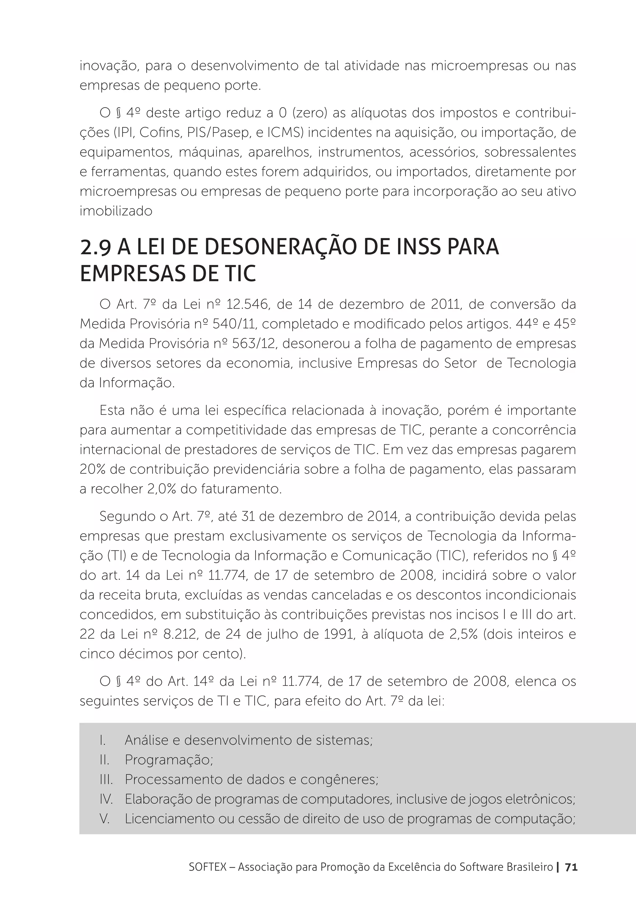 inovação, para o desenvolvimento de tal atividade nas microempresas ou nas
empresas de pequeno porte.
    O § 4º deste artigo reduz a 0 (zero) as alíquotas dos impostos e contribui-
ções (IPI, Cofins, PIS/Pasep, e ICMS) incidentes na aquisição, ou importação, de
equipamentos, máquinas, aparelhos, instrumentos, acessórios, sobressalentes
e ferramentas, quando estes forem adquiridos, ou importados, diretamente por
microempresas ou empresas de pequeno porte para incorporação ao seu ativo
imobilizado

2.9 A Lei de Desoneração de INSS para
Empresas de TIC
   O Art. 7º da Lei nº 12.546, de 14 de dezembro de 2011, de conversão da
Medida Provisória nº 540/11, completado e modificado pelos artigos. 44º e 45º
da Medida Provisória nº 563/12, desonerou a folha de pagamento de empresas
de diversos setores da economia, inclusive Empresas do Setor de Tecnologia
da Informação.
    Esta não é uma lei específica relacionada à inovação, porém é importante
para aumentar a competitividade das empresas de TIC, perante a concorrência
internacional de prestadores de serviços de TIC. Em vez das empresas pagarem
20% de contribuição previdenciária sobre a folha de pagamento, elas passaram
a recolher 2,0% do faturamento.
   Segundo o Art. 7º, até 31 de dezembro de 2014, a contribuição devida pelas
empresas que prestam exclusivamente os serviços de Tecnologia da Informa-
ção (TI) e de Tecnologia da Informação e Comunicação (TIC), referidos no § 4º
do art. 14 da Lei nº 11.774, de 17 de setembro de 2008, incidirá sobre o valor
da receita bruta, excluídas as vendas canceladas e os descontos incondicionais
concedidos, em substituição às contribuições previstas nos incisos I e III do art.
22 da Lei nº 8.212, de 24 de julho de 1991, à alíquota de 2,5% (dois inteiros e
cinco décimos por cento).
   O § 4º do Art. 14º da Lei nº 11.774, de 17 de setembro de 2008, elenca os
seguintes serviços de TI e TIC, para efeito do Art. 7º da lei:

   I.	 Análise e desenvolvimento de sistemas;
   II.	Programação;
   III.	 Processamento de dados e congêneres;
   IV.	 Elaboração de programas de computadores, inclusive de jogos eletrônicos;
   V.	 Licenciamento ou cessão de direito de uso de programas de computação;


                  SOFTEX – Associação para Promoção da Excelência do Software Brasileiro | 71
 