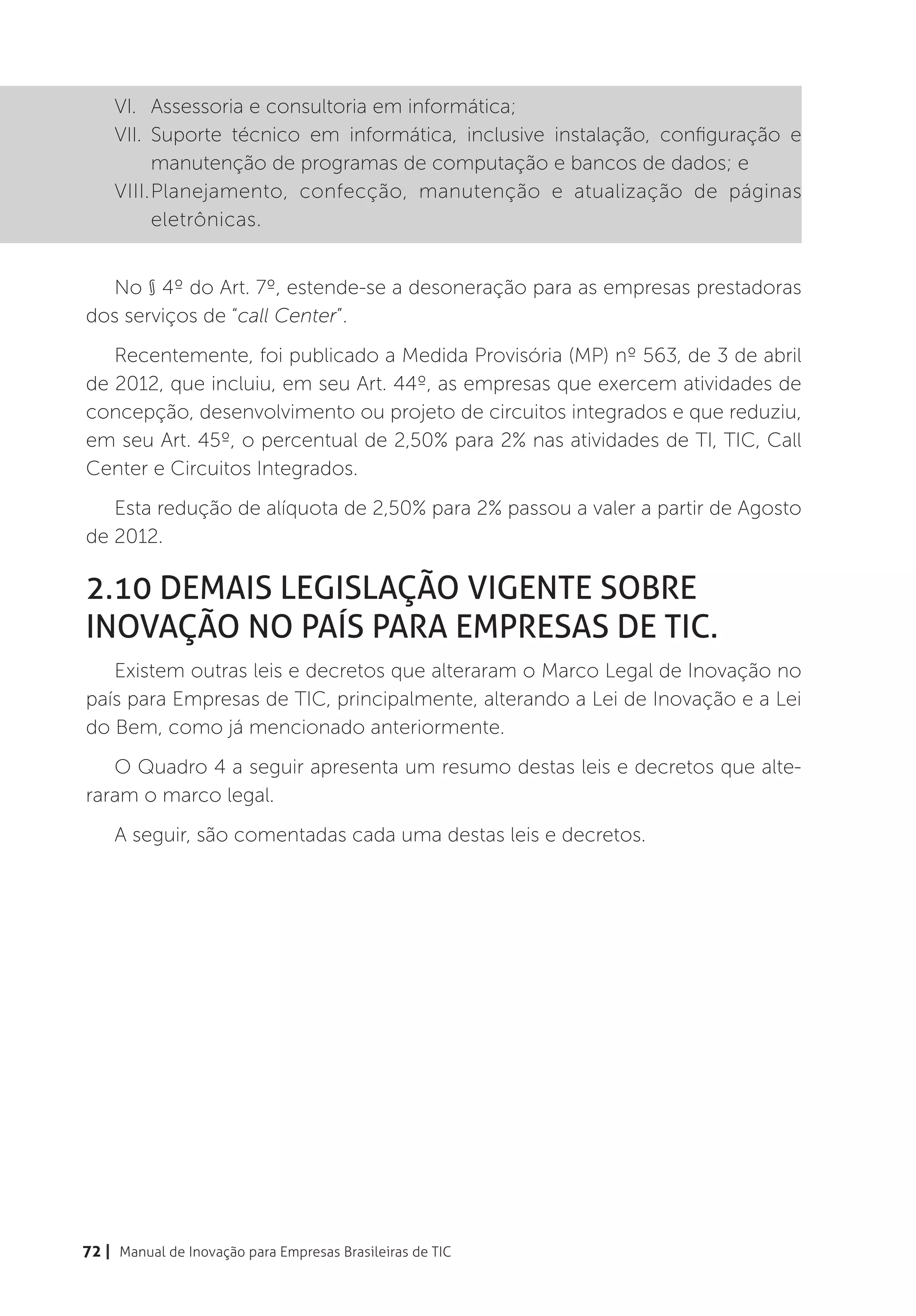 VI.	 Assessoria e consultoria em informática;
    VII.	Suporte técnico em informática, inclusive instalação, configuração e
         manutenção de programas de computação e bancos de dados; e
    VIII.	 lanejamento, confecção, manutenção e atualização de páginas
         P
         eletrônicas.


  No § 4º do Art. 7º, estende-se a desoneração para as empresas prestadoras
dos serviços de “call Center”.
   Recentemente, foi publicado a Medida Provisória (MP) nº 563, de 3 de abril
de 2012, que incluiu, em seu Art. 44º, as empresas que exercem atividades de
concepção, desenvolvimento ou projeto de circuitos integrados e que reduziu,
em seu Art. 45º, o percentual de 2,50% para 2% nas atividades de TI, TIC, Call
Center e Circuitos Integrados.
   Esta redução de alíquota de 2,50% para 2% passou a valer a partir de Agosto
de 2012.

2.10 Demais legislação vigente sobre
inovação no país para Empresas de TIC.
   Existem outras leis e decretos que alteraram o Marco Legal de Inovação no
país para Empresas de TIC, principalmente, alterando a Lei de Inovação e a Lei
do Bem, como já mencionado anteriormente.
   O Quadro 4 a seguir apresenta um resumo destas leis e decretos que alte-
raram o marco legal.
    A seguir, são comentadas cada uma destas leis e decretos.




72 | Manual de Inovação para Empresas Brasileiras de TIC
 