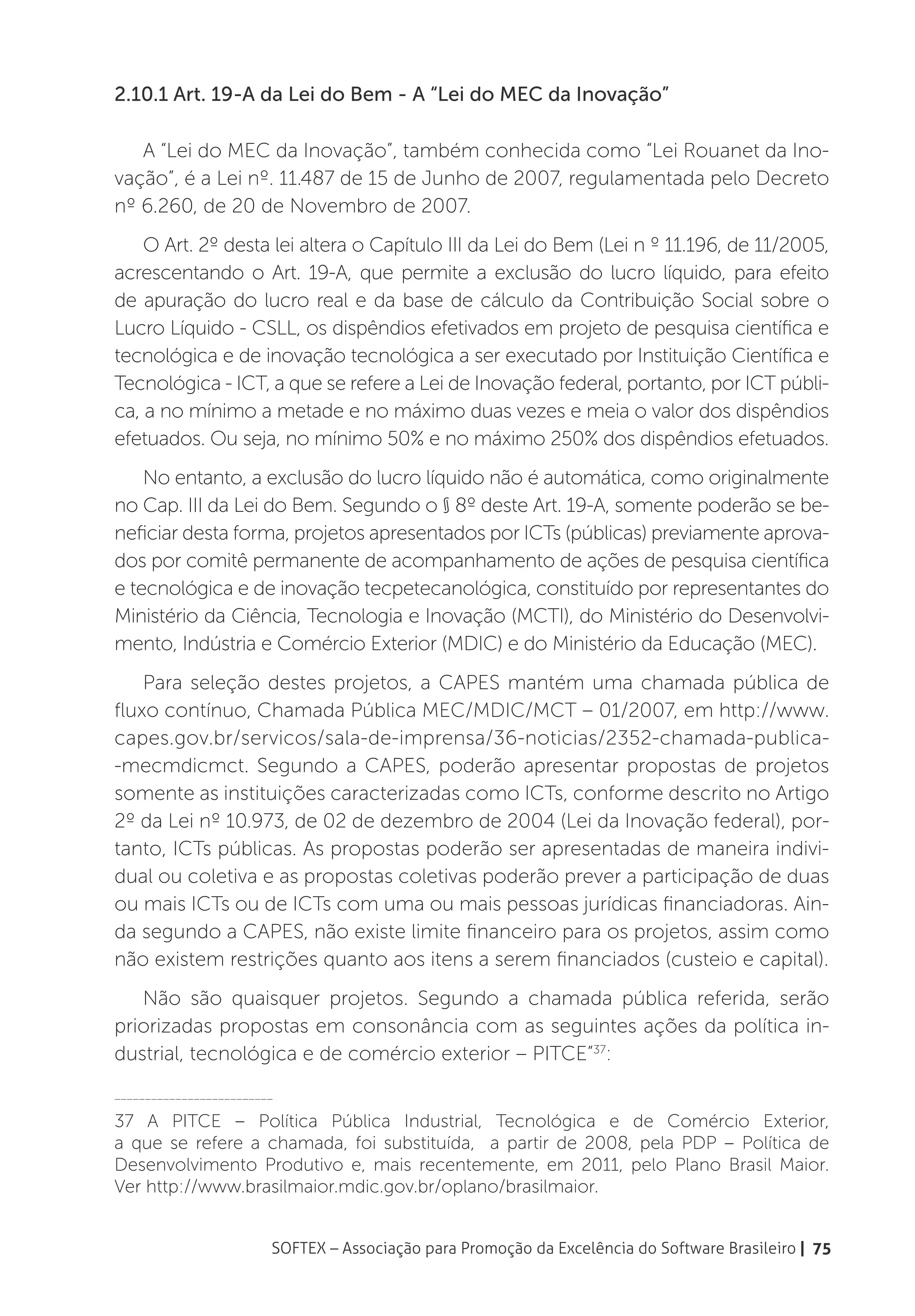 2.10.1 Art. 19-A da Lei do Bem - A “Lei do MEC da Inovação”

   A “Lei do MEC da Inovação”, também conhecida como “Lei Rouanet da Ino-
vação”, é a Lei nº. 11.487 de 15 de Junho de 2007, regulamentada pelo Decreto
nº 6.260, de 20 de Novembro de 2007.
    O Art. 2º desta lei altera o Capítulo III da Lei do Bem (Lei n º 11.196, de 11/2005,
acrescentando o Art. 19-A, que permite a exclusão do lucro líquido, para efeito
de apuração do lucro real e da base de cálculo da Contribuição Social sobre o
Lucro Líquido - CSLL, os dispêndios efetivados em projeto de pesquisa científica e
tecnológica e de inovação tecnológica a ser executado por Instituição Científica e
Tecnológica - ICT, a que se refere a Lei de Inovação federal, portanto, por ICT públi-
ca, a no mínimo a metade e no máximo duas vezes e meia o valor dos dispêndios
efetuados. Ou seja, no mínimo 50% e no máximo 250% dos dispêndios efetuados.
    No entanto, a exclusão do lucro líquido não é automática, como originalmente
no Cap. III da Lei do Bem. Segundo o § 8º deste Art. 19-A, somente poderão se be-
neficiar desta forma, projetos apresentados por ICTs (públicas) previamente aprova-
dos por comitê permanente de acompanhamento de ações de pesquisa científica
e tecnológica e de inovação tecpetecanológica, constituído por representantes do
Ministério da Ciência, Tecnologia e Inovação (MCTI), do Ministério do Desenvolvi-
mento, Indústria e Comércio Exterior (MDIC) e do Ministério da Educação (MEC).
    Para seleção destes projetos, a CAPES mantém uma chamada pública de
fluxo contínuo, Chamada Pública MEC/MDIC/MCT – 01/2007, em http://www.
capes.gov.br/servicos/sala-de-imprensa/36-noticias/2352-chamada-publica-
-mecmdicmct. Segundo a CAPES, poderão apresentar propostas de projetos
somente as instituições caracterizadas como ICTs, conforme descrito no Artigo
2º da Lei nº 10.973, de 02 de dezembro de 2004 (Lei da Inovação federal), por-
tanto, ICTs públicas. As propostas poderão ser apresentadas de maneira indivi-
dual ou coletiva e as propostas coletivas poderão prever a participação de duas
ou mais ICTs ou de ICTs com uma ou mais pessoas jurídicas financiadoras. Ain-
da segundo a CAPES, não existe limite financeiro para os projetos, assim como
não existem restrições quanto aos itens a serem financiados (custeio e capital).
   Não são quaisquer projetos. Segundo a chamada pública referida, serão
priorizadas propostas em consonância com as seguintes ações da política in-
dustrial, tecnológica e de comércio exterior – PITCE”37:
__________________________

37 A PITCE – Política Pública Industrial, Tecnológica e de Comércio Exterior,
a que se refere a chamada, foi substituída, a partir de 2008, pela PDP – Política de
Desenvolvimento Produtivo e, mais recentemente, em 2011, pelo Plano Brasil Maior.
Ver http://www.brasilmaior.mdic.gov.br/oplano/brasilmaior.


                         SOFTEX – Associação para Promoção da Excelência do Software Brasileiro | 75
 