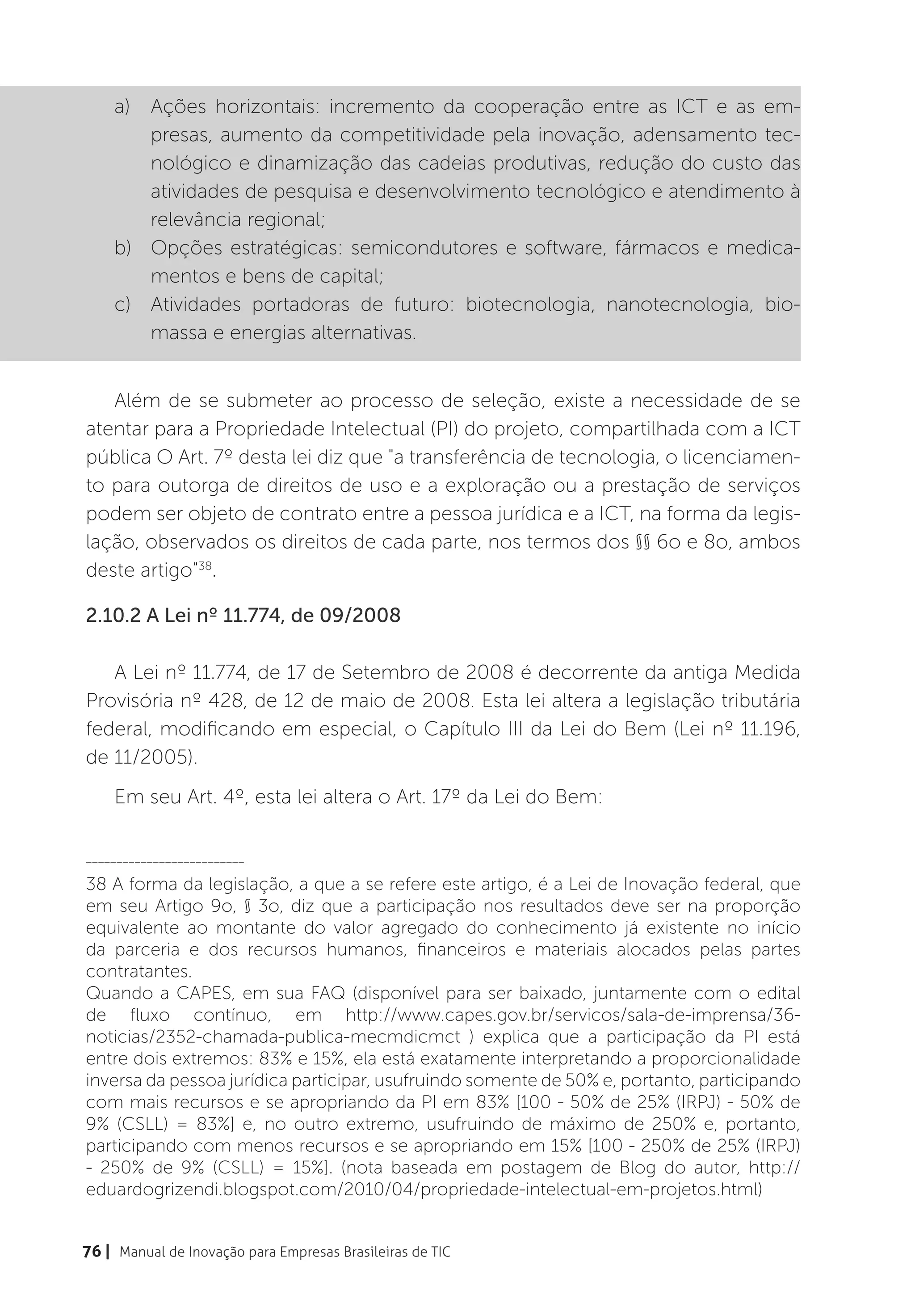 a)	 Ações horizontais: incremento da cooperação entre as ICT e as em-
        presas, aumento da competitividade pela inovação, adensamento tec-
        nológico e dinamização das cadeias produtivas, redução do custo das
        atividades de pesquisa e desenvolvimento tecnológico e atendimento à
        relevância regional;
    b)	 Opções estratégicas: semicondutores e software, fármacos e medica-
        mentos e bens de capital;
    c)	 Atividades portadoras de futuro: biotecnologia, nanotecnologia, bio-
        massa e energias alternativas.


   Além de se submeter ao processo de seleção, existe a necessidade de se
atentar para a Propriedade Intelectual (PI) do projeto, compartilhada com a ICT
pública O Art. 7º desta lei diz que "a transferência de tecnologia, o licenciamen-
to para outorga de direitos de uso e a exploração ou a prestação de serviços
podem ser objeto de contrato entre a pessoa jurídica e a ICT, na forma da legis-
lação, observados os direitos de cada parte, nos termos dos §§ 6o e 8o, ambos
deste artigo"38.

2.10.2 A Lei nº 11.774, de 09/2008

   A Lei nº 11.774, de 17 de Setembro de 2008 é decorrente da antiga Medida
Provisória nº 428, de 12 de maio de 2008. Esta lei altera a legislação tributária
federal, modificando em especial, o Capítulo III da Lei do Bem (Lei nº 11.196,
de 11/2005).
    Em seu Art. 4º, esta lei altera o Art. 17º da Lei do Bem:

__________________________

38 A forma da legislação, a que a se refere este artigo, é a Lei de Inovação federal, que
em seu Artigo 9o, § 3o, diz que a participação nos resultados deve ser na proporção
equivalente ao montante do valor agregado do conhecimento já existente no início
da parceria e dos recursos humanos, financeiros e materiais alocados pelas partes
contratantes.
Quando a CAPES, em sua FAQ (disponível para ser baixado, juntamente com o edital
de fluxo contínuo, em http://www.capes.gov.br/servicos/sala-de-imprensa/36-
noticias/2352-chamada-publica-mecmdicmct ) explica que a participação da PI está
entre dois extremos: 83% e 15%, ela está exatamente interpretando a proporcionalidade
inversa da pessoa jurídica participar, usufruindo somente de 50% e, portanto, participando
com mais recursos e se apropriando da PI em 83% [100 - 50% de 25% (IRPJ) - 50% de
9% (CSLL) = 83%] e, no outro extremo, usufruindo de máximo de 250% e, portanto,
participando com menos recursos e se apropriando em 15% [100 - 250% de 25% (IRPJ)
- 250% de 9% (CSLL) = 15%]. (nota baseada em postagem de Blog do autor, http://
eduardogrizendi.blogspot.com/2010/04/propriedade-intelectual-em-projetos.html)


76 | Manual de Inovação para Empresas Brasileiras de TIC
 