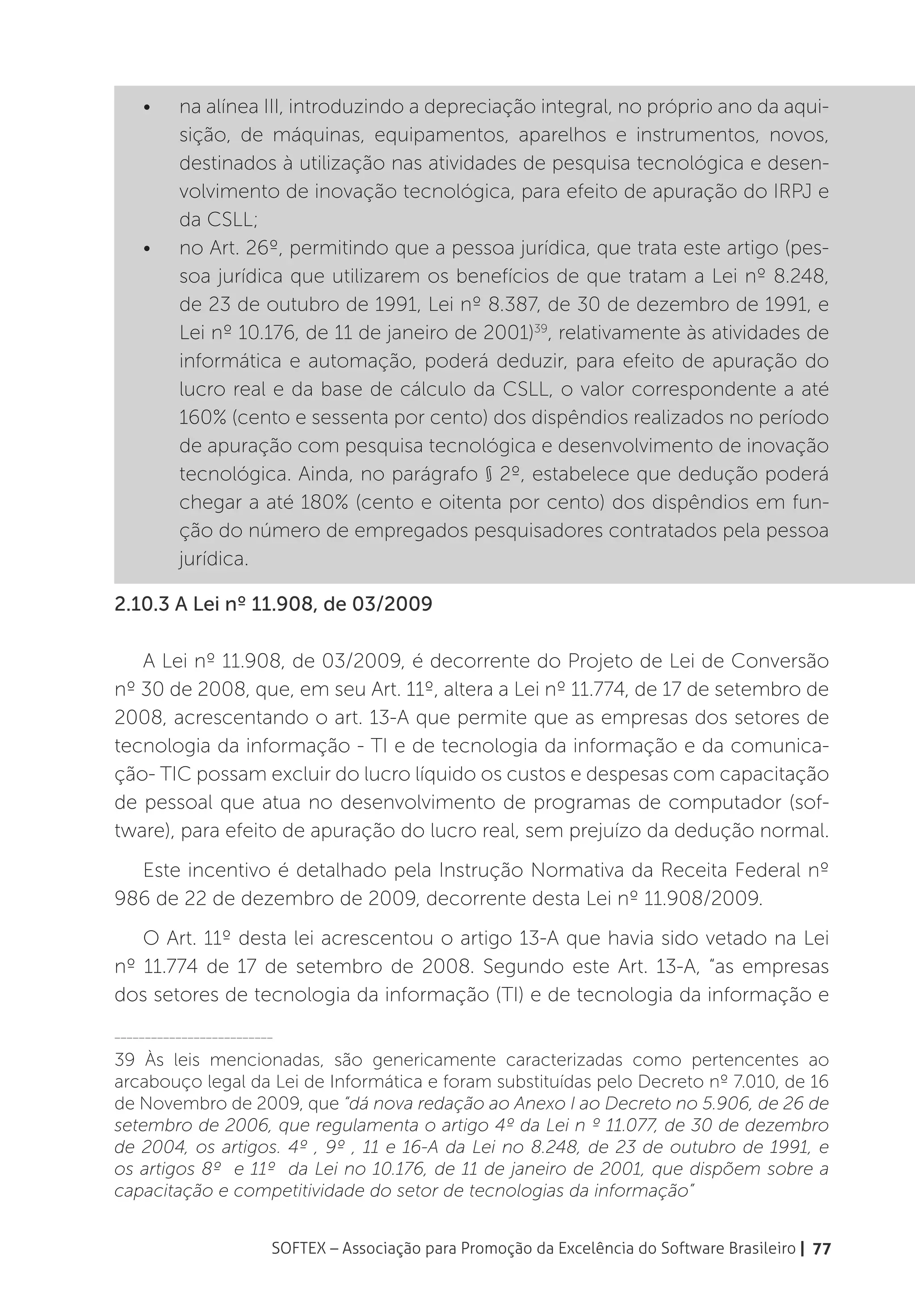 •	    na alínea III, introduzindo a depreciação integral, no próprio ano da aqui-
          sição, de máquinas, equipamentos, aparelhos e instrumentos, novos,
          destinados à utilização nas atividades de pesquisa tecnológica e desen-
          volvimento de inovação tecnológica, para efeito de apuração do IRPJ e
          da CSLL;
    •	    no Art. 26º, permitindo que a pessoa jurídica, que trata este artigo (pes-
          soa jurídica que utilizarem os benefícios de que tratam a Lei nº 8.248,
          de 23 de outubro de 1991, Lei nº 8.387, de 30 de dezembro de 1991, e
          Lei nº 10.176, de 11 de janeiro de 2001)39, relativamente às atividades de
          informática e automação, poderá deduzir, para efeito de apuração do
          lucro real e da base de cálculo da CSLL, o valor correspondente a até
          160% (cento e sessenta por cento) dos dispêndios realizados no período
          de apuração com pesquisa tecnológica e desenvolvimento de inovação
          tecnológica. Ainda, no parágrafo § 2º, estabelece que dedução poderá
          chegar a até 180% (cento e oitenta por cento) dos dispêndios em fun-
          ção do número de empregados pesquisadores contratados pela pessoa
          jurídica.

2.10.3 A Lei nº 11.908, de 03/2009

   A Lei nº 11.908, de 03/2009, é decorrente do Projeto de Lei de Conversão
nº 30 de 2008, que, em seu Art. 11º, altera a Lei nº 11.774, de 17 de setembro de
2008, acrescentando o art. 13-A que permite que as empresas dos setores de
tecnologia da informação - TI e de tecnologia da informação e da comunica-
ção- TIC possam excluir do lucro líquido os custos e despesas com capacitação
de pessoal que atua no desenvolvimento de programas de computador (sof-
tware), para efeito de apuração do lucro real, sem prejuízo da dedução normal.
  Este incentivo é detalhado pela Instrução Normativa da Receita Federal nº
986 de 22 de dezembro de 2009, decorrente desta Lei nº 11.908/2009.
   O Art. 11º desta lei acrescentou o artigo 13-A que havia sido vetado na Lei
nº 11.774 de 17 de setembro de 2008. Segundo este Art. 13-A, “as empresas
dos setores de tecnologia da informação (TI) e de tecnologia da informação e
__________________________

39 Às leis mencionadas, são genericamente caracterizadas como pertencentes ao
arcabouço legal da Lei de Informática e foram substituídas pelo Decreto nº 7.010, de 16
de Novembro de 2009, que “dá nova redação ao Anexo I ao Decreto no 5.906, de 26 de
setembro de 2006, que regulamenta o artigo 4º da Lei n º 11.077, de 30 de dezembro
de 2004, os artigos. 4º , 9º , 11 e 16-A da Lei no 8.248, de 23 de outubro de 1991, e
os artigos 8º e 11º da Lei no 10.176, de 11 de janeiro de 2001, que dispõem sobre a
capacitação e competitividade do setor de tecnologias da informação”


                         SOFTEX – Associação para Promoção da Excelência do Software Brasileiro | 77
 