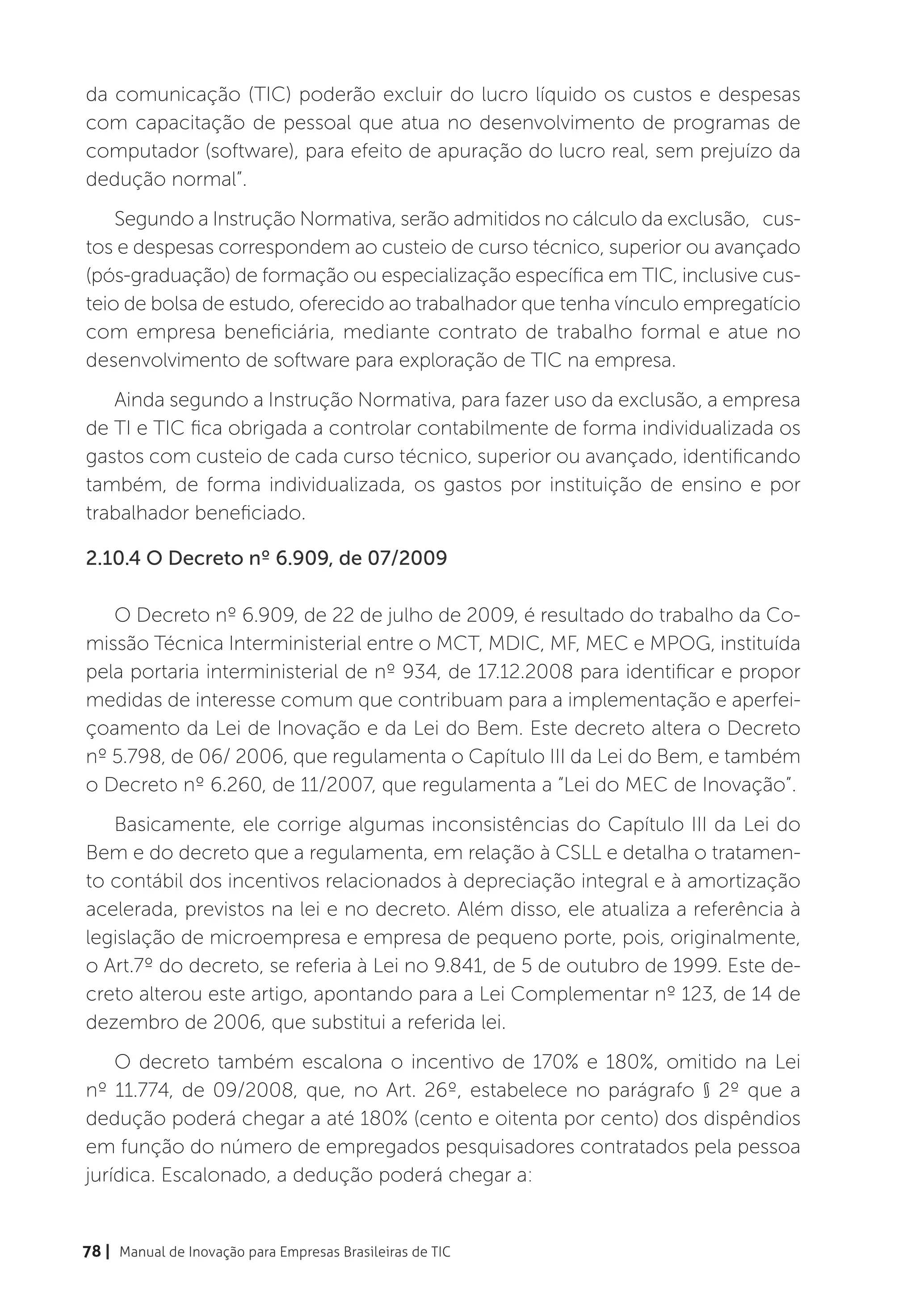 da comunicação (TIC) poderão excluir do lucro líquido os custos e despesas
com capacitação de pessoal que atua no desenvolvimento de programas de
computador (software), para efeito de apuração do lucro real, sem prejuízo da
dedução normal”.
    Segundo a Instrução Normativa, serão admitidos no cálculo da exclusão, cus-
tos e despesas correspondem ao custeio de curso técnico, superior ou avançado
(pós-graduação) de formação ou especialização específica em TIC, inclusive cus-
teio de bolsa de estudo, oferecido ao trabalhador que tenha vínculo empregatício
com empresa beneficiária, mediante contrato de trabalho formal e atue no
desenvolvimento de software para exploração de TIC na empresa.
   Ainda segundo a Instrução Normativa, para fazer uso da exclusão, a empresa
de TI e TIC fica obrigada a controlar contabilmente de forma individualizada os
gastos com custeio de cada curso técnico, superior ou avançado, identificando
também, de forma individualizada, os gastos por instituição de ensino e por
trabalhador beneficiado.

2.10.4 O Decreto nº 6.909, de 07/2009

   O Decreto nº 6.909, de 22 de julho de 2009, é resultado do trabalho da Co-
missão Técnica Interministerial entre o MCT, MDIC, MF, MEC e MPOG, instituída
pela portaria interministerial de nº 934, de 17.12.2008 para identificar e propor
medidas de interesse comum que contribuam para a implementação e aperfei-
çoamento da Lei de Inovação e da Lei do Bem. Este decreto altera o Decreto
nº 5.798, de 06/ 2006, que regulamenta o Capítulo III da Lei do Bem, e também
o Decreto nº 6.260, de 11/2007, que regulamenta a “Lei do MEC de Inovação”.
   Basicamente, ele corrige algumas inconsistências do Capítulo III da Lei do
Bem e do decreto que a regulamenta, em relação à CSLL e detalha o tratamen-
to contábil dos incentivos relacionados à depreciação integral e à amortização
acelerada, previstos na lei e no decreto. Além disso, ele atualiza a referência à
legislação de microempresa e empresa de pequeno porte, pois, originalmente,
o Art.7º do decreto, se referia à Lei no 9.841, de 5 de outubro de 1999. Este de-
creto alterou este artigo, apontando para a Lei Complementar nº 123, de 14 de
dezembro de 2006, que substitui a referida lei.
    O decreto também escalona o incentivo de 170% e 180%, omitido na Lei
nº 11.774, de 09/2008, que, no Art. 26º, estabelece no parágrafo § 2º que a
dedução poderá chegar a até 180% (cento e oitenta por cento) dos dispêndios
em função do número de empregados pesquisadores contratados pela pessoa
jurídica. Escalonado, a dedução poderá chegar a:


78 | Manual de Inovação para Empresas Brasileiras de TIC
 