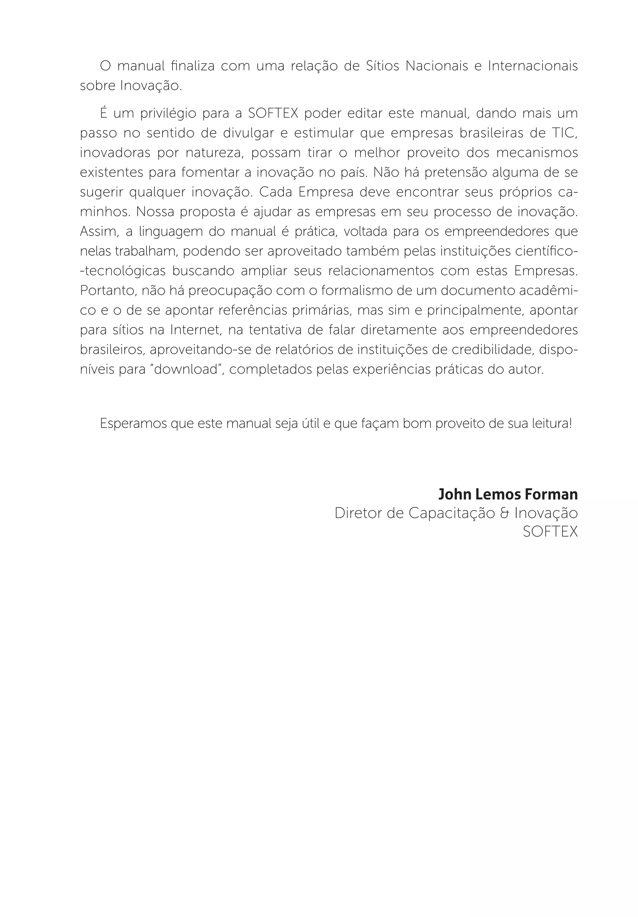 O manual finaliza com uma relação de Sítios Nacionais e Internacionais
sobre Inovação.
   É um privilégio para a SOFTEX poder editar este manual, dando mais um
passo no sentido de divulgar e estimular que empresas brasileiras de TIC,
inovadoras por natureza, possam tirar o melhor proveito dos mecanismos
existentes para fomentar a inovação no país. Não há pretensão alguma de se
sugerir qualquer inovação. Cada Empresa deve encontrar seus próprios ca-
minhos. Nossa proposta é ajudar as empresas em seu processo de inovação.
Assim, a linguagem do manual é prática, voltada para os empreendedores que
nelas trabalham, podendo ser aproveitado também pelas instituições científico-
-tecnológicas buscando ampliar seus relacionamentos com estas Empresas.
Portanto, não há preocupação com o formalismo de um documento acadêmi-
co e o de se apontar referências primárias, mas sim e principalmente, apontar
para sítios na Internet, na tentativa de falar diretamente aos empreendedores
brasileiros, aproveitando-se de relatórios de instituições de credibilidade, dispo-
níveis para “download”, completados pelas experiências práticas do autor.


   Esperamos que este manual seja útil e que façam bom proveito de sua leitura!




                                                        John Lemos Forman
                                          Diretor de Capacitação & Inovação
                                                                    SOFTEX
 