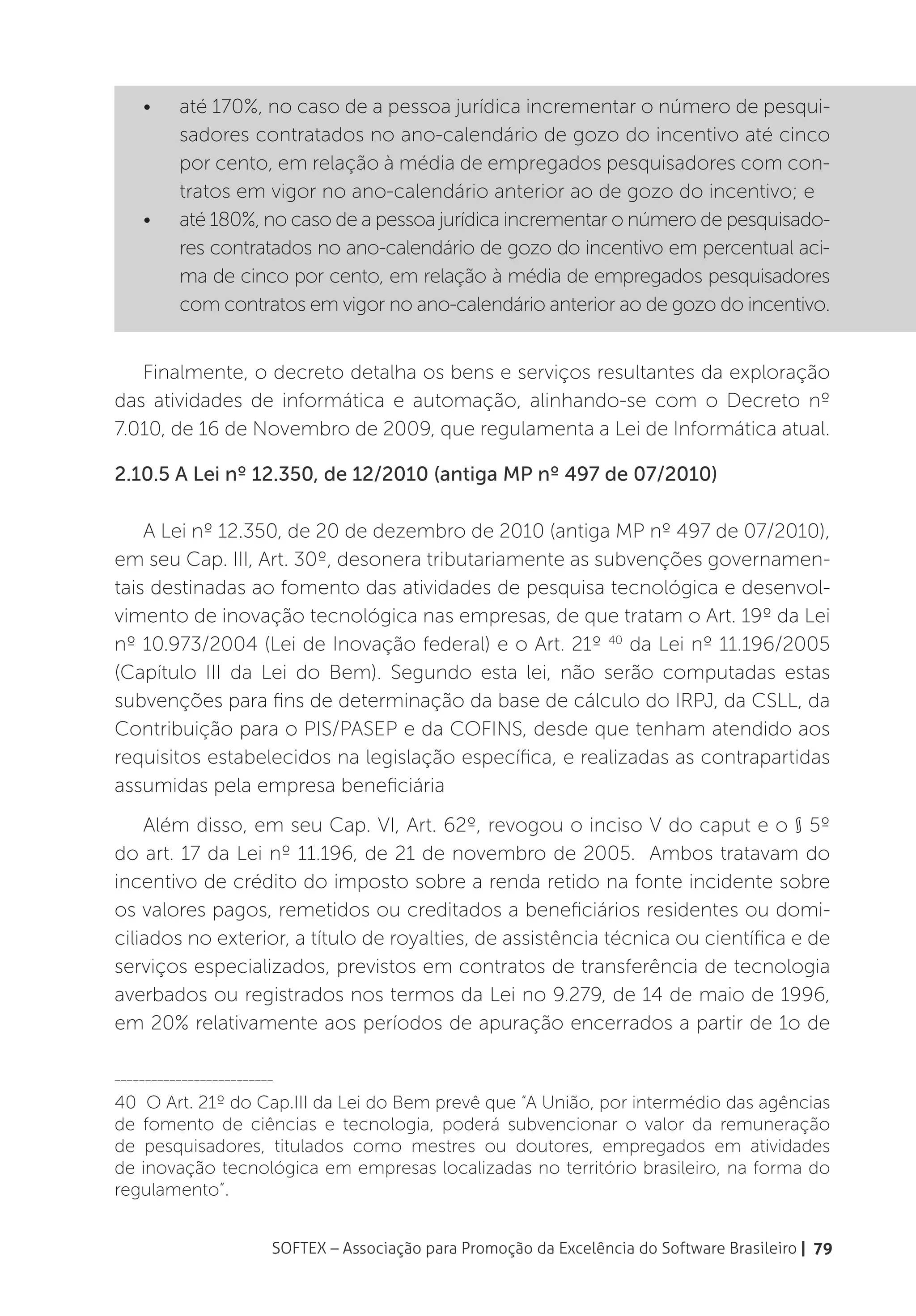 •	    até 170%, no caso de a pessoa jurídica incrementar o número de pesqui-
          sadores contratados no ano-calendário de gozo do incentivo até cinco
          por cento, em relação à média de empregados pesquisadores com con-
          tratos em vigor no ano-calendário anterior ao de gozo do incentivo; e
    •	    até 180%, no caso de a pessoa jurídica incrementar o número de pesquisado-
          res contratados no ano-calendário de gozo do incentivo em percentual aci-
          ma de cinco por cento, em relação à média de empregados pesquisadores
          com contratos em vigor no ano-calendário anterior ao de gozo do incentivo.


   Finalmente, o decreto detalha os bens e serviços resultantes da exploração
das atividades de informática e automação, alinhando-se com o Decreto nº
7.010, de 16 de Novembro de 2009, que regulamenta a Lei de Informática atual.

2.10.5 A Lei nº 12.350, de 12/2010 (antiga MP nº 497 de 07/2010)

    A Lei nº 12.350, de 20 de dezembro de 2010 (antiga MP nº 497 de 07/2010),
em seu Cap. III, Art. 30º, desonera tributariamente as subvenções governamen-
tais destinadas ao fomento das atividades de pesquisa tecnológica e desenvol-
vimento de inovação tecnológica nas empresas, de que tratam o Art. 19º da Lei
nº 10.973/2004 (Lei de Inovação federal) e o Art. 21º 40 da Lei nº 11.196/2005
(Capítulo III da Lei do Bem). Segundo esta lei, não serão computadas estas
subvenções para fins de determinação da base de cálculo do IRPJ, da CSLL, da
Contribuição para o PIS/PASEP e da COFINS, desde que tenham atendido aos
requisitos estabelecidos na legislação específica, e realizadas as contrapartidas
assumidas pela empresa beneficiária
    Além disso, em seu Cap. VI, Art. 62º, revogou o inciso V do caput e o § 5º
do art. 17 da Lei nº 11.196, de 21 de novembro de 2005. Ambos tratavam do
incentivo de crédito do imposto sobre a renda retido na fonte incidente sobre
os valores pagos, remetidos ou creditados a beneficiários residentes ou domi-
ciliados no exterior, a título de royalties, de assistência técnica ou científica e de
serviços especializados, previstos em contratos de transferência de tecnologia
averbados ou registrados nos termos da Lei no 9.279, de 14 de maio de 1996,
em 20% relativamente aos períodos de apuração encerrados a partir de 1o de

__________________________

40 O Art. 21º do Cap.III da Lei do Bem prevê que “A União, por intermédio das agências
de fomento de ciências e tecnologia, poderá subvencionar o valor da remuneração
de pesquisadores, titulados como mestres ou doutores, empregados em atividades
de inovação tecnológica em empresas localizadas no território brasileiro, na forma do
regulamento”.


                         SOFTEX – Associação para Promoção da Excelência do Software Brasileiro | 79
 
