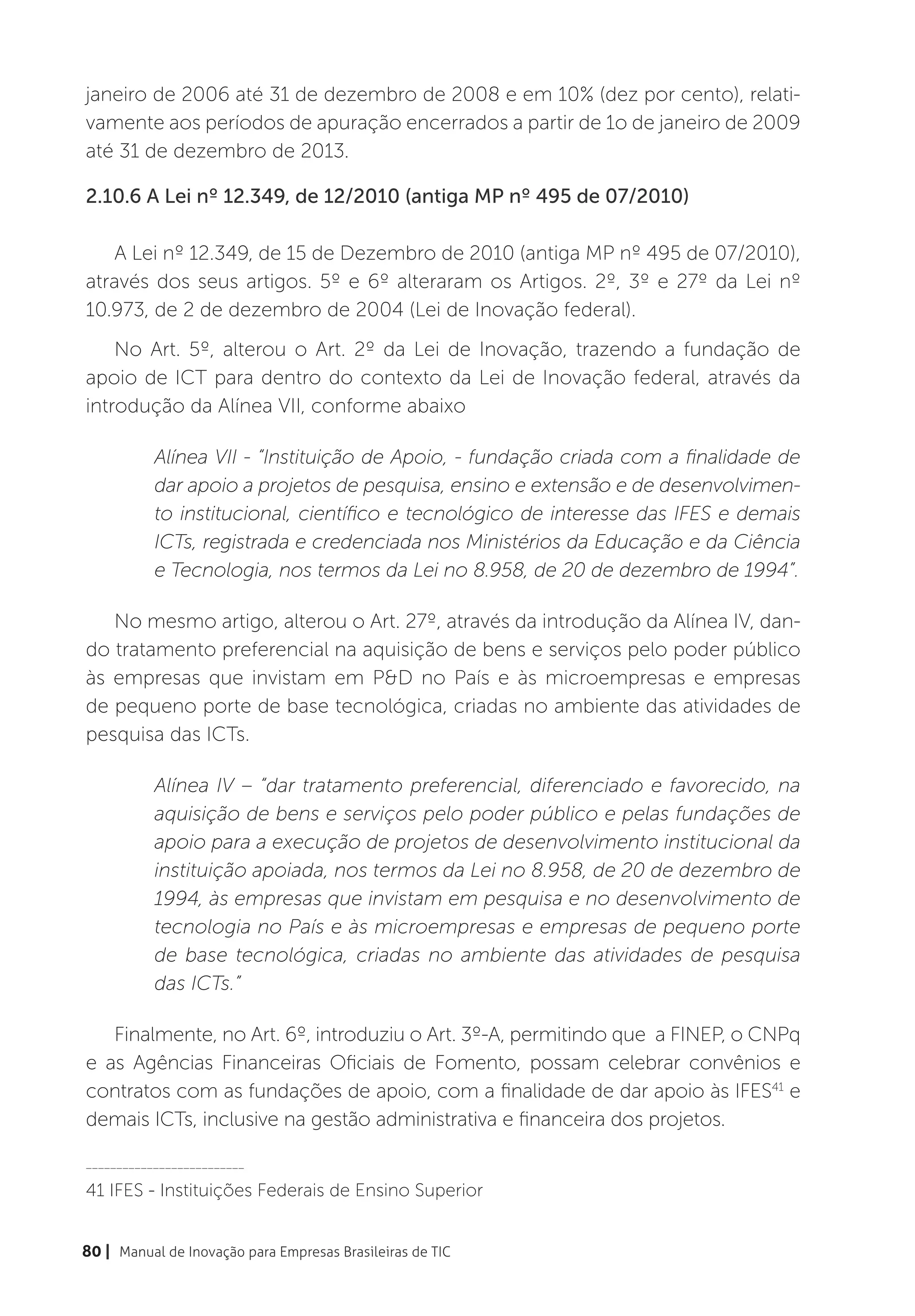 janeiro de 2006 até 31 de dezembro de 2008 e em 10% (dez por cento), relati-
vamente aos períodos de apuração encerrados a partir de 1o de janeiro de 2009
até 31 de dezembro de 2013.

2.10.6 A Lei nº 12.349, de 12/2010 (antiga MP nº 495 de 07/2010)

   A Lei nº 12.349, de 15 de Dezembro de 2010 (antiga MP nº 495 de 07/2010),
através dos seus artigos. 5º e 6º alteraram os Artigos. 2º, 3º e 27º da Lei nº
10.973, de 2 de dezembro de 2004 (Lei de Inovação federal).
    No Art. 5º, alterou o Art. 2º da Lei de Inovação, trazendo a fundação de
apoio de ICT para dentro do contexto da Lei de Inovação federal, através da
introdução da Alínea VII, conforme abaixo

           Alínea VII - “Instituição de Apoio, - fundação criada com a finalidade de
           dar apoio a projetos de pesquisa, ensino e extensão e de desenvolvimen-
           to institucional, científico e tecnológico de interesse das IFES e demais
           ICTs, registrada e credenciada nos Ministérios da Educação e da Ciência
           e Tecnologia, nos termos da Lei no 8.958, de 20 de dezembro de 1994”.

   No mesmo artigo, alterou o Art. 27º, através da introdução da Alínea IV, dan-
do tratamento preferencial na aquisição de bens e serviços pelo poder público
às empresas que invistam em P&D no País e às microempresas e empresas
de pequeno porte de base tecnológica, criadas no ambiente das atividades de
pesquisa das ICTs.

           Alínea IV – “dar tratamento preferencial, diferenciado e favorecido, na
           aquisição de bens e serviços pelo poder público e pelas fundações de
           apoio para a execução de projetos de desenvolvimento institucional da
           instituição apoiada, nos termos da Lei no 8.958, de 20 de dezembro de
           1994, às empresas que invistam em pesquisa e no desenvolvimento de
           tecnologia no País e às microempresas e empresas de pequeno porte
           de base tecnológica, criadas no ambiente das atividades de pesquisa
           das ICTs.”

   Finalmente, no Art. 6º, introduziu o Art. 3º-A, permitindo que  a FINEP, o CNPq
e as Agências Financeiras Oficiais de Fomento, possam celebrar convênios e
contratos com as fundações de apoio, com a finalidade de dar apoio às IFES41 e
demais ICTs, inclusive na gestão administrativa e financeira dos projetos. 

__________________________

41 IFES - Instituições Federais de Ensino Superior


80 | Manual de Inovação para Empresas Brasileiras de TIC
 