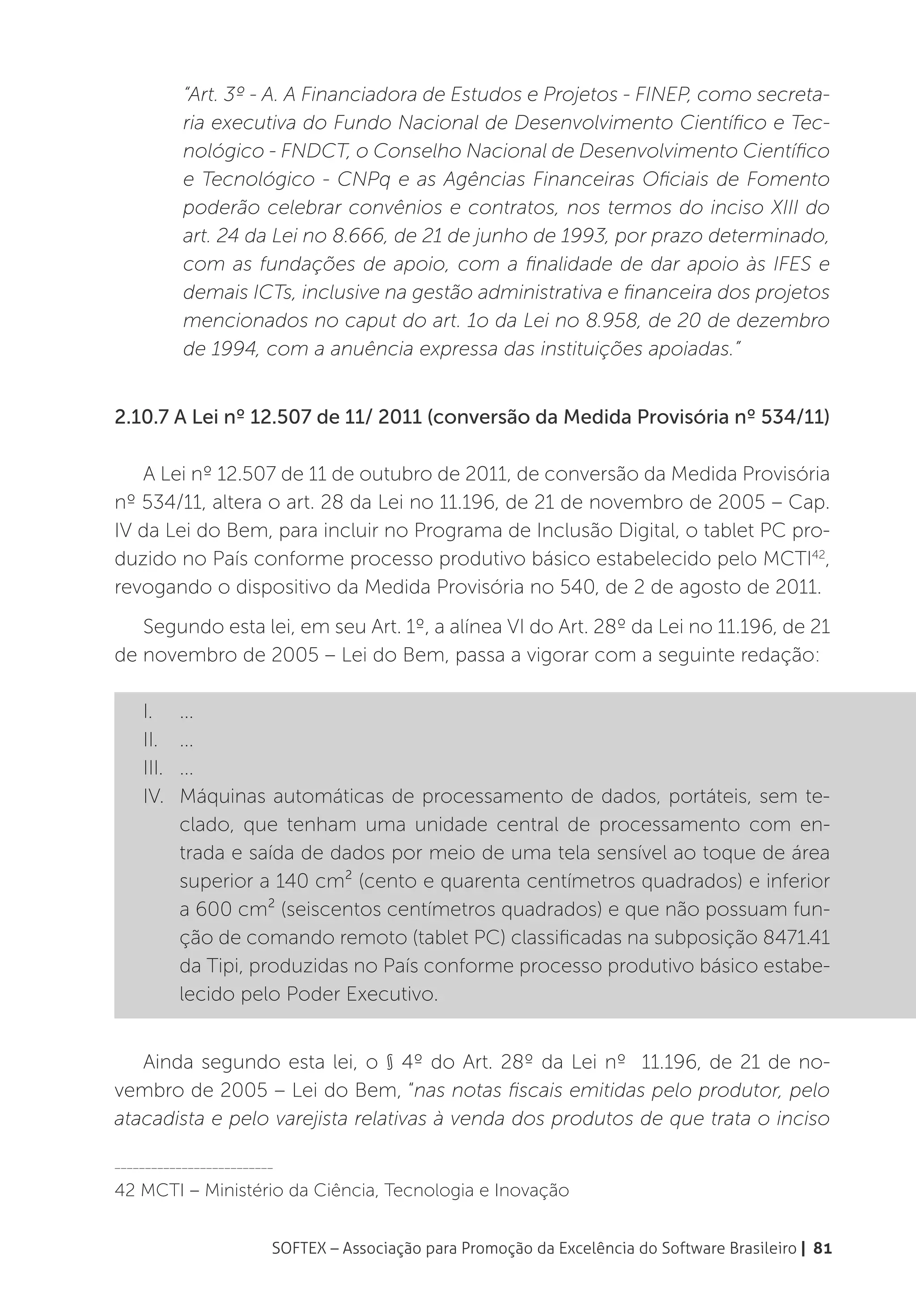 “Art. 3º - A. A Financiadora de Estudos e Projetos - FINEP, como secreta-
           ria executiva do Fundo Nacional de Desenvolvimento Científico e Tec-
           nológico - FNDCT, o Conselho Nacional de Desenvolvimento Científico
           e Tecnológico - CNPq e as Agências Financeiras Oficiais de Fomento
           poderão celebrar convênios e contratos, nos termos do inciso XIII do
           art. 24 da Lei no 8.666, de 21 de junho de 1993, por prazo determinado,
           com as fundações de apoio, com a finalidade de dar apoio às IFES e
           demais ICTs, inclusive na gestão administrativa e financeira dos projetos
           mencionados no caput do art. 1o da Lei no 8.958, de 20 de dezembro
           de 1994, com a anuência expressa das instituições apoiadas.”


2.10.7 A Lei nº 12.507 de 11/ 2011 (conversão da Medida Provisória nº 534/11)

   A Lei nº 12.507 de 11 de outubro de 2011, de conversão da Medida Provisória
nº 534/11, altera o art. 28 da Lei no 11.196, de 21 de novembro de 2005 – Cap.
IV da Lei do Bem, para incluir no Programa de Inclusão Digital, o tablet PC pro-
duzido no País conforme processo produtivo básico estabelecido pelo MCTI42,
revogando o dispositivo da Medida Provisória no 540, de 2 de agosto de 2011.
   Segundo esta lei, em seu Art. 1º, a alínea VI do Art. 28º da Lei no 11.196, de 21
de novembro de 2005 – Lei do Bem, passa a vigorar com a seguinte redação:

    I.	...
    II.	...
    III.	...
    IV.	 Máquinas automáticas de processamento de dados, portáteis, sem te-
         clado, que tenham uma unidade central de processamento com en-
         trada e saída de dados por meio de uma tela sensível ao toque de área
         superior a 140 cm² (cento e quarenta centímetros quadrados) e inferior
         a 600 cm² (seiscentos centímetros quadrados) e que não possuam fun-
         ção de comando remoto (tablet PC) classificadas na subposição 8471.41
         da Tipi, produzidas no País conforme processo produtivo básico estabe-
         lecido pelo Poder Executivo.


   Ainda segundo esta lei, o § 4º do Art. 28º da Lei nº 11.196, de 21 de no-
vembro de 2005 – Lei do Bem, “nas notas fiscais emitidas pelo produtor, pelo
atacadista e pelo varejista relativas à venda dos produtos de que trata o inciso

__________________________

42 MCTI – Ministério da Ciência, Tecnologia e Inovação


                         SOFTEX – Associação para Promoção da Excelência do Software Brasileiro | 81
 