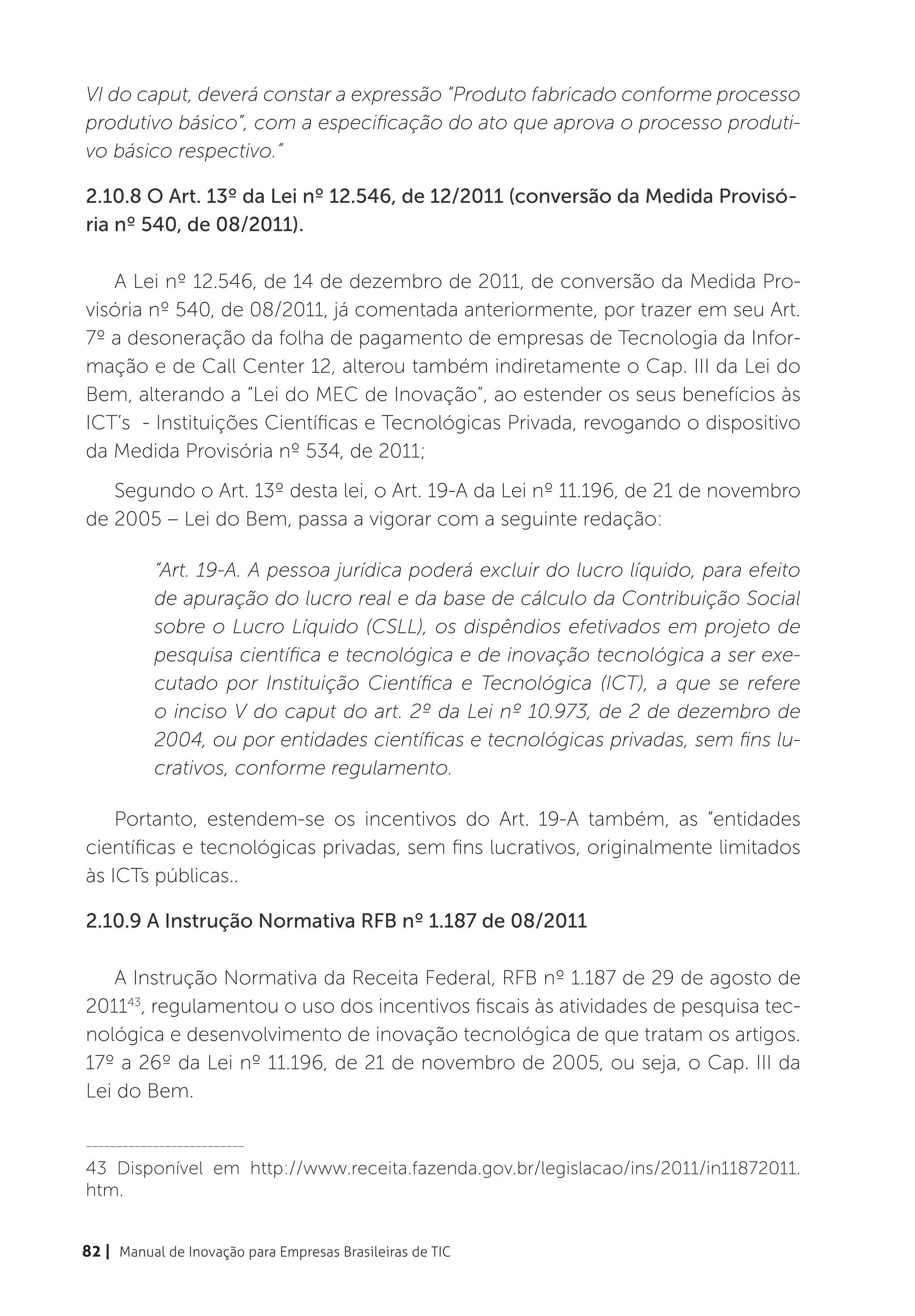 VI do caput, deverá constar a expressão “Produto fabricado conforme processo
produtivo básico”, com a especificação do ato que aprova o processo produti-
vo básico respectivo.”

2.10.8 O Art. 13º da Lei nº 12.546, de 12/2011 (conversão da Medida Provisó-
ria nº 540, de 08/2011).

   A Lei nº 12.546, de 14 de dezembro de 2011, de conversão da Medida Pro-
visória nº 540, de 08/2011, já comentada anteriormente, por trazer em seu Art.
7º a desoneração da folha de pagamento de empresas de Tecnologia da Infor-
mação e de Call Center 12, alterou também indiretamente o Cap. III da Lei do
Bem, alterando a “Lei do MEC de Inovação”, ao estender os seus benefícios às
ICT’s - Instituições Científicas e Tecnológicas Privada, revogando o dispositivo
da Medida Provisória nº 534, de 2011;
   Segundo o Art. 13º desta lei, o Art. 19-A da Lei nº 11.196, de 21 de novembro
de 2005 – Lei do Bem, passa a vigorar com a seguinte redação:

           “Art. 19-A. A pessoa jurídica poderá excluir do lucro líquido, para efeito
           de apuração do lucro real e da base de cálculo da Contribuição Social
           sobre o Lucro Líquido (CSLL), os dispêndios efetivados em projeto de
           pesquisa científica e tecnológica e de inovação tecnológica a ser exe-
           cutado por Instituição Científica e Tecnológica (ICT), a que se refere
           o inciso V do caput do art. 2º da Lei nº 10.973, de 2 de dezembro de
           2004, ou por entidades científicas e tecnológicas privadas, sem fins lu-
           crativos, conforme regulamento.

    Portanto, estendem-se os incentivos do Art. 19-A também, as “entidades
científicas e tecnológicas privadas, sem fins lucrativos, originalmente limitados
às ICTs públicas..

2.10.9 A Instrução Normativa RFB nº 1.187 de 08/2011

   A Instrução Normativa da Receita Federal, RFB nº 1.187 de 29 de agosto de
201143, regulamentou o uso dos incentivos fiscais às atividades de pesquisa tec-
nológica e desenvolvimento de inovação tecnológica de que tratam os artigos.
17º a 26º da Lei nº 11.196, de 21 de novembro de 2005, ou seja, o Cap. III da
Lei do Bem.

__________________________

43 Disponível em http://www.receita.fazenda.gov.br/legislacao/ins/2011/in11872011.
htm.


82 | Manual de Inovação para Empresas Brasileiras de TIC
 