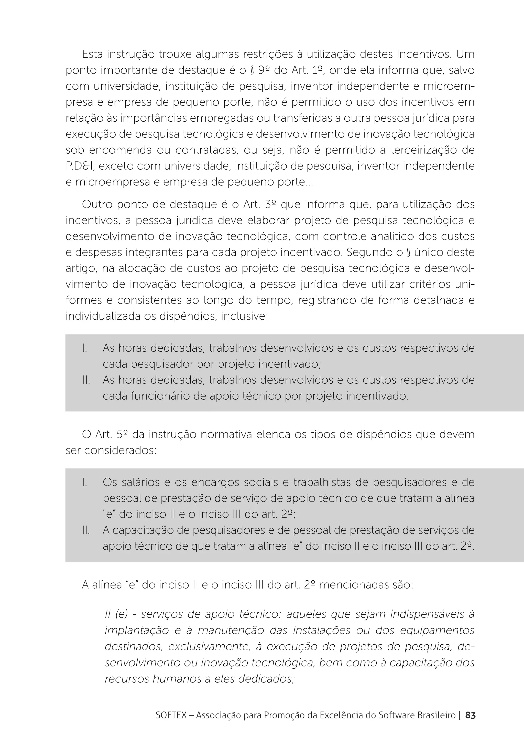 Esta instrução trouxe algumas restrições à utilização destes incentivos. Um
ponto importante de destaque é o § 9º do Art. 1º, onde ela informa que, salvo
com universidade, instituição de pesquisa, inventor independente e microem-
presa e empresa de pequeno porte, não é permitido o uso dos incentivos em
relação às importâncias empregadas ou transferidas a outra pessoa jurídica para
execução de pesquisa tecnológica e desenvolvimento de inovação tecnológica
sob encomenda ou contratadas, ou seja, não é permitido a terceirização de
P,D&I, exceto com universidade, instituição de pesquisa, inventor independente
e microempresa e empresa de pequeno porte...
    Outro ponto de destaque é o Art. 3º que informa que, para utilização dos
incentivos, a pessoa jurídica deve elaborar projeto de pesquisa tecnológica e
desenvolvimento de inovação tecnológica, com controle analítico dos custos
e despesas integrantes para cada projeto incentivado. Segundo o § único deste
artigo, na alocação de custos ao projeto de pesquisa tecnológica e desenvol-
vimento de inovação tecnológica, a pessoa jurídica deve utilizar critérios uni-
formes e consistentes ao longo do tempo, registrando de forma detalhada e
individualizada os dispêndios, inclusive:

   I.	  As horas dedicadas, trabalhos desenvolvidos e os custos respectivos de
        cada pesquisador por projeto incentivado;
   II.	 As horas dedicadas, trabalhos desenvolvidos e os custos respectivos de
        cada funcionário de apoio técnico por projeto incentivado.


   O Art. 5º da instrução normativa elenca os tipos de dispêndios que devem
ser considerados:

   I.	 Os salários e os encargos sociais e trabalhistas de pesquisadores e de
        pessoal de prestação de serviço de apoio técnico de que tratam a alínea
        "e" do inciso II e o inciso III do art. 2º;
   II.	 A capacitação de pesquisadores e de pessoal de prestação de serviços de
        apoio técnico de que tratam a alínea "e" do inciso II e o inciso III do art. 2º.


   A alínea “e” do inciso II e o inciso III do art. 2º mencionadas são:

         II (e) - serviços de apoio técnico: aqueles que sejam indispensáveis à
         implantação e à manutenção das instalações ou dos equipamentos
         destinados, exclusivamente, à execução de projetos de pesquisa, de-
         senvolvimento ou inovação tecnológica, bem como à capacitação dos
         recursos humanos a eles dedicados;


                  SOFTEX – Associação para Promoção da Excelência do Software Brasileiro | 83
 