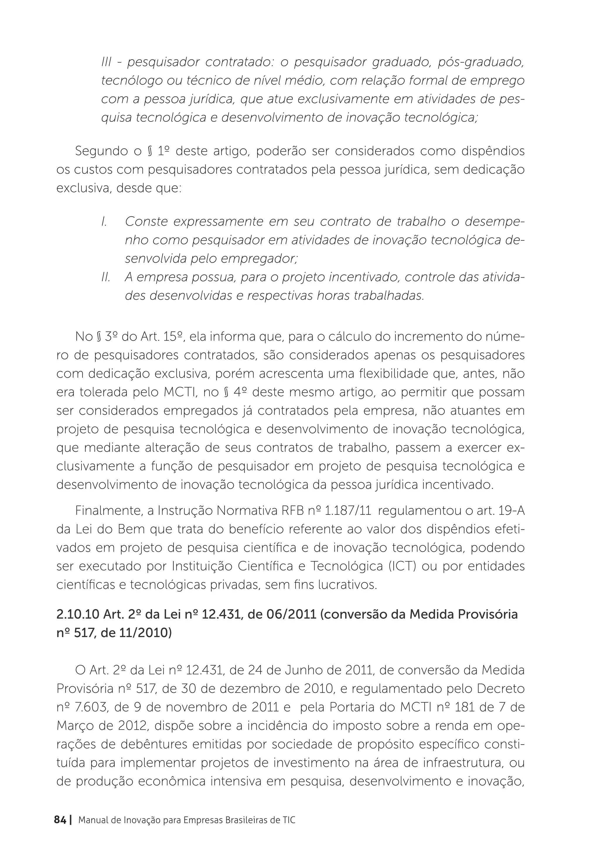 III - pesquisador contratado: o pesquisador graduado, pós-graduado,
          tecnólogo ou técnico de nível médio, com relação formal de emprego
          com a pessoa jurídica, que atue exclusivamente em atividades de pes-
          quisa tecnológica e desenvolvimento de inovação tecnológica;

   Segundo o § 1º deste artigo, poderão ser considerados como dispêndios
os custos com pesquisadores contratados pela pessoa jurídica, sem dedicação
exclusiva, desde que:

          I.	 Conste expressamente em seu contrato de trabalho o desempe-
               nho como pesquisador em atividades de inovação tecnológica de-
               senvolvida pelo empregador;
          II.	 A empresa possua, para o projeto incentivado, controle das ativida-
               des desenvolvidas e respectivas horas trabalhadas.


   No § 3º do Art. 15º, ela informa que, para o cálculo do incremento do núme-
ro de pesquisadores contratados, são considerados apenas os pesquisadores
com dedicação exclusiva, porém acrescenta uma flexibilidade que, antes, não
era tolerada pelo MCTI, no § 4º deste mesmo artigo, ao permitir que possam
ser considerados empregados já contratados pela empresa, não atuantes em
projeto de pesquisa tecnológica e desenvolvimento de inovação tecnológica,
que mediante alteração de seus contratos de trabalho, passem a exercer ex-
clusivamente a função de pesquisador em projeto de pesquisa tecnológica e
desenvolvimento de inovação tecnológica da pessoa jurídica incentivado.
   Finalmente, a Instrução Normativa RFB nº 1.187/11 regulamentou o art. 19-A
da Lei do Bem que trata do benefício referente ao valor dos dispêndios efeti-
vados em projeto de pesquisa científica e de inovação tecnológica, podendo
ser executado por Instituição Científica e Tecnológica (ICT) ou por entidades
científicas e tecnológicas privadas, sem fins lucrativos.

2.10.10 Art. 2º da Lei nº 12.431, de 06/2011 (conversão da Medida Provisória
nº 517, de 11/2010)

    O Art. 2º da Lei nº 12.431, de 24 de Junho de 2011, de conversão da Medida
Provisória nº 517, de 30 de dezembro de 2010, e regulamentado pelo Decreto
nº 7.603, de 9 de novembro de 2011 e pela Portaria do MCTI nº 181 de 7 de
Março de 2012, dispõe sobre a incidência do imposto sobre a renda em ope-
rações de debêntures emitidas por sociedade de propósito específico consti-
tuída para implementar projetos de investimento na área de infraestrutura, ou
de produção econômica intensiva em pesquisa, desenvolvimento e inovação,

84 | Manual de Inovação para Empresas Brasileiras de TIC
 