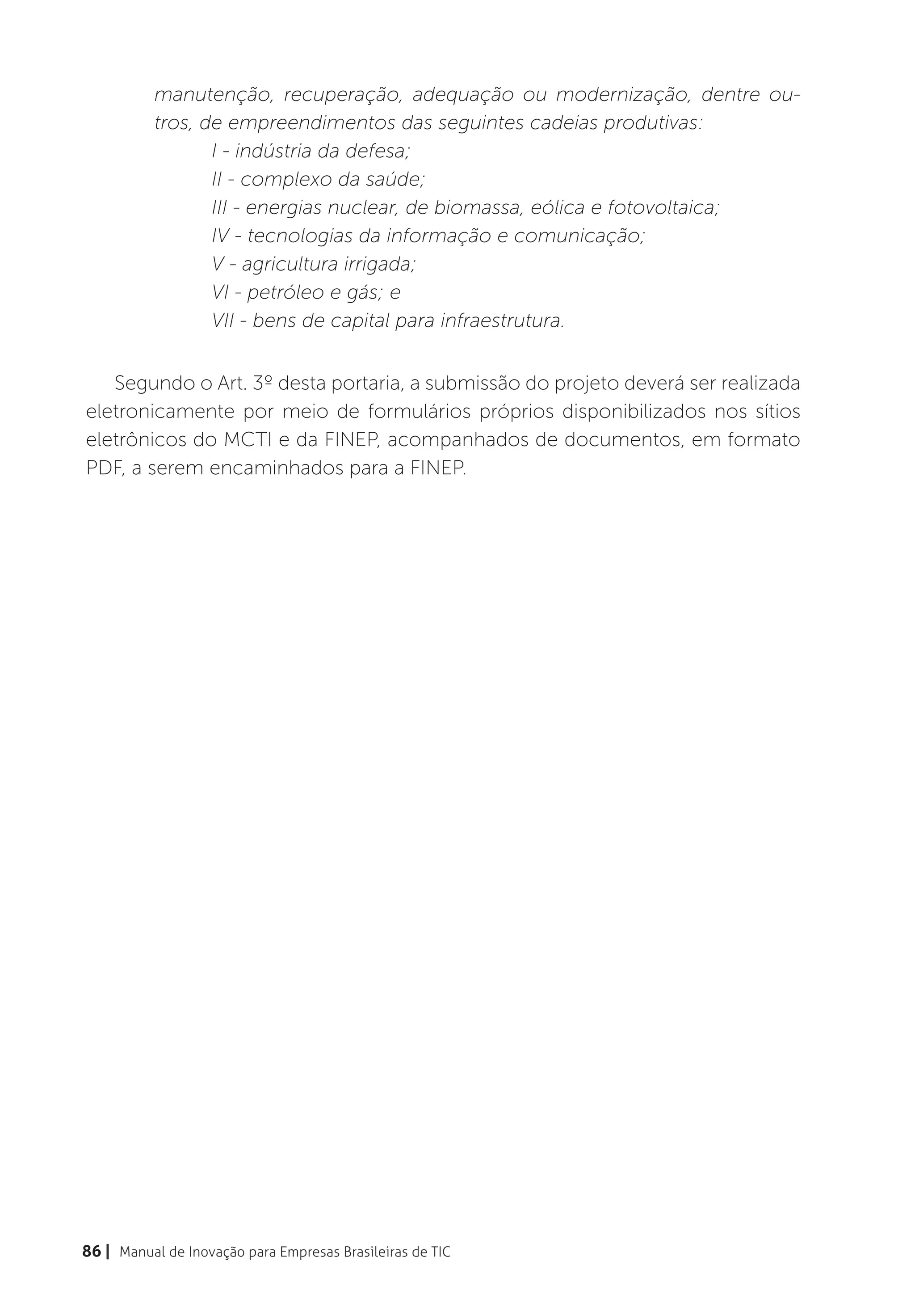 manutenção, recuperação, adequação ou modernização, dentre ou-
          tros, de empreendimentos das seguintes cadeias produtivas:
                 I - indústria da defesa;
                 II - complexo da saúde;
                 III - energias nuclear, de biomassa, eólica e fotovoltaica;
                 IV - tecnologias da informação e comunicação;
                 V - agricultura irrigada;
                 VI - petróleo e gás; e
                 VII - bens de capital para infraestrutura.


   Segundo o Art. 3º desta portaria, a submissão do projeto deverá ser realizada
eletronicamente por meio de formulários próprios disponibilizados nos sítios
eletrônicos do MCTI e da FINEP, acompanhados de documentos, em formato
PDF, a serem encaminhados para a FINEP.




86 | Manual de Inovação para Empresas Brasileiras de TIC
 