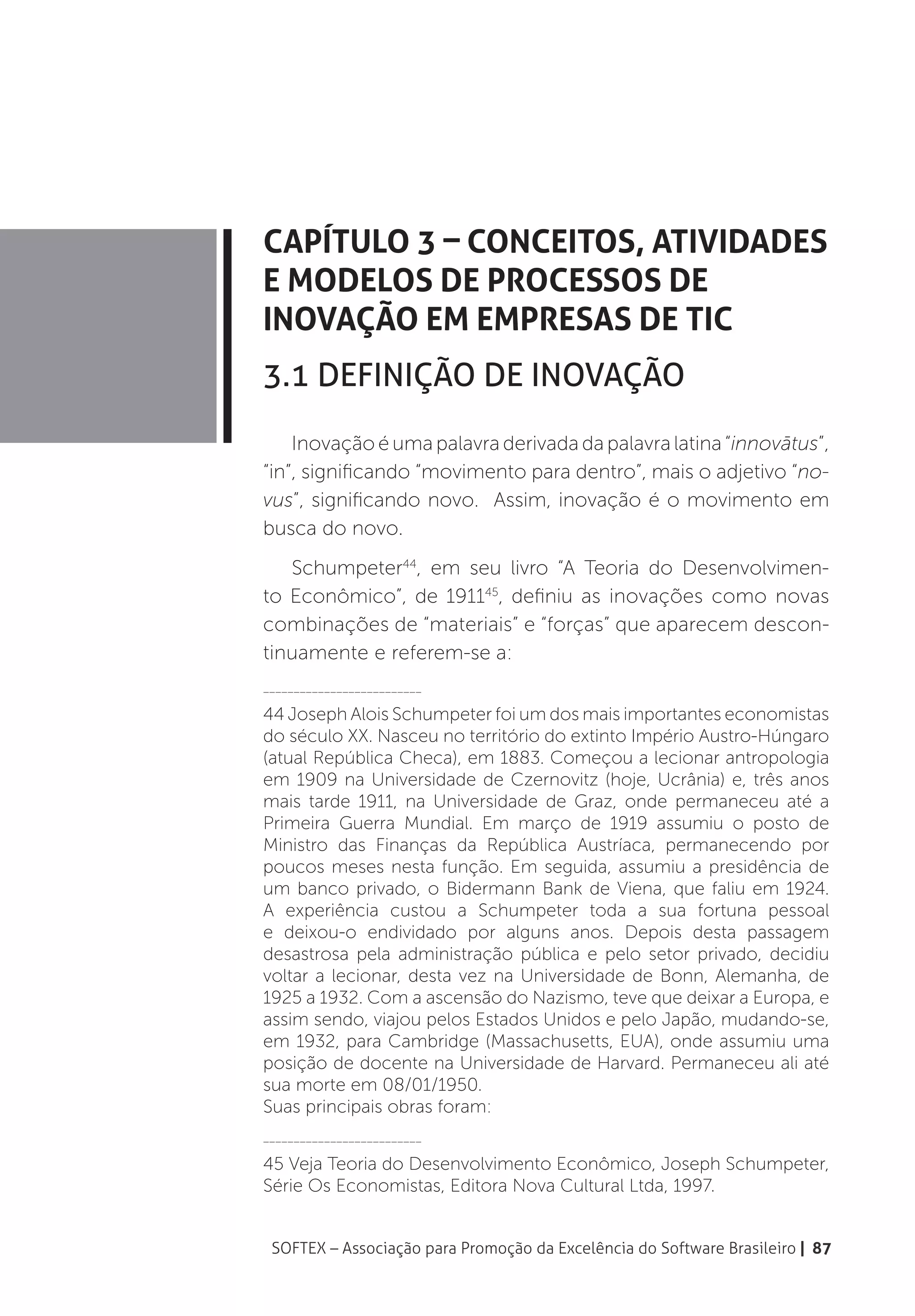 Capítulo 3 – Conceitos, Atividades
e Modelos de Processos de
Inovação em Empresas de TIC
3.1 Definição de Inovação
    Inovação é uma palavra derivada da palavra latina “innovātus”,
“in”, significando “movimento para dentro”, mais o adjetivo “no-
vus”, significando novo. Assim, inovação é o movimento em
busca do novo.
   Schumpeter44, em seu livro “A Teoria do Desenvolvimen-
to Econômico”, de 191145, definiu as inovações como novas
combinações de “materiais” e “forças” que aparecem descon-
tinuamente e referem-se a:
__________________________

44 Joseph Alois Schumpeter foi um dos mais importantes economistas
do século XX. Nasceu no território do extinto Império Austro-Húngaro
(atual República Checa), em 1883. Começou a lecionar antropologia
em 1909 na Universidade de Czernovitz (hoje, Ucrânia) e, três anos
mais tarde 1911, na Universidade de Graz, onde permaneceu até a
Primeira Guerra Mundial. Em março de 1919 assumiu o posto de
Ministro das Finanças da República Austríaca, permanecendo por
poucos meses nesta função. Em seguida, assumiu a presidência de
um banco privado, o Bidermann Bank de Viena, que faliu em 1924.
A experiência custou a Schumpeter toda a sua fortuna pessoal
e deixou-o endividado por alguns anos. Depois desta passagem
desastrosa pela administração pública e pelo setor privado, decidiu
voltar a lecionar, desta vez na Universidade de Bonn, Alemanha, de
1925 a 1932. Com a ascensão do Nazismo, teve que deixar a Europa, e
assim sendo, viajou pelos Estados Unidos e pelo Japão, mudando-se,
em 1932, para Cambridge (Massachusetts, EUA), onde assumiu uma
posição de docente na Universidade de Harvard. Permaneceu ali até
sua morte em 08/01/1950.
Suas principais obras foram:
__________________________

45 Veja Teoria do Desenvolvimento Econômico, Joseph Schumpeter,
Série Os Economistas, Editora Nova Cultural Ltda, 1997.


 SOFTEX – Associação para Promoção da Excelência do Software Brasileiro | 87
 