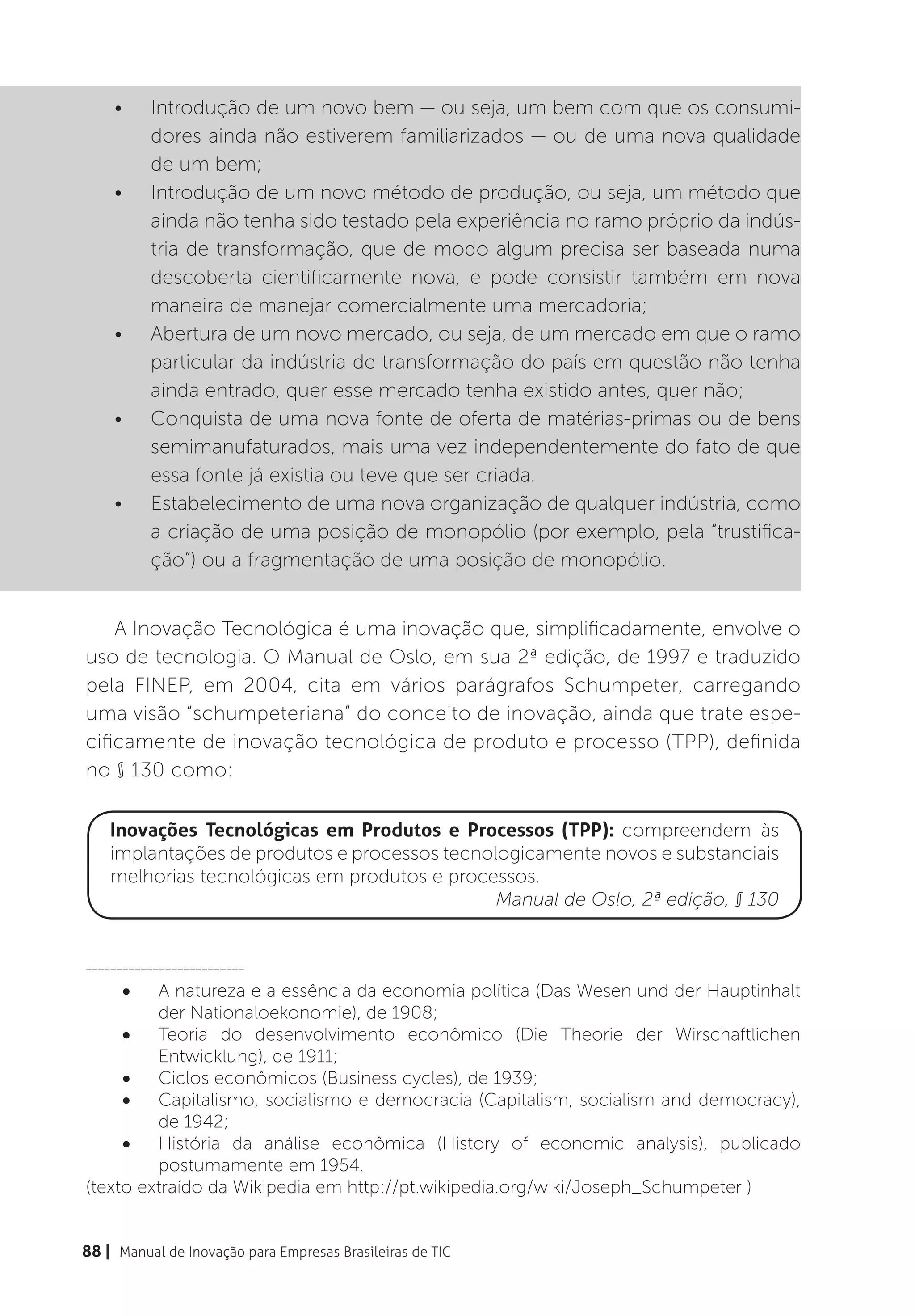 •	     Introdução de um novo bem — ou seja, um bem com que os consumi-
           dores ainda não estiverem familiarizados — ou de uma nova qualidade
           de um bem;
    •	     Introdução de um novo método de produção, ou seja, um método que
           ainda não tenha sido testado pela experiência no ramo próprio da indús-
           tria de transformação, que de modo algum precisa ser baseada numa
           descoberta cientificamente nova, e pode consistir também em nova
           maneira de manejar comercialmente uma mercadoria;
    •	     Abertura de um novo mercado, ou seja, de um mercado em que o ramo
           particular da indústria de transformação do país em questão não tenha
           ainda entrado, quer esse mercado tenha existido antes, quer não;
    •	     Conquista de uma nova fonte de oferta de matérias-primas ou de bens
           semimanufaturados, mais uma vez independentemente do fato de que
           essa fonte já existia ou teve que ser criada.
    •	     Estabelecimento de uma nova organização de qualquer indústria, como
           a criação de uma posição de monopólio (por exemplo, pela “trustifica-
           ção”) ou a fragmentação de uma posição de monopólio.


    A Inovação Tecnológica é uma inovação que, simplificadamente, envolve o
uso de tecnologia. O Manual de Oslo, em sua 2ª edição, de 1997 e traduzido
pela FINEP, em 2004, cita em vários parágrafos Schumpeter, carregando
uma visão “schumpeteriana” do conceito de inovação, ainda que trate espe-
cificamente de inovação tecnológica de produto e processo (TPP), definida
no § 130 como:

    Inovações Tecnológicas em Produtos e Processos (TPP): compreendem às
    implantações de produtos e processos tecnologicamente novos e substanciais
    melhorias tecnológicas em produtos e processos.
                                               Manual de Oslo, 2ª edição, § 130


__________________________

      •	 A natureza e a essência da economia política (Das Wesen und der Hauptinhalt
         der Nationaloekonomie), de 1908;
     •	 Teoria do desenvolvimento econômico (Die Theorie der Wirschaftlichen
         Entwicklung), de 1911;
     •	 Ciclos econômicos (Business cycles), de 1939;
     •	 Capitalismo, socialismo e democracia (Capitalism, socialism and democracy),
         de 1942;
     •	 História da análise econômica (History of economic analysis), publicado
         postumamente em 1954.
(texto extraído da Wikipedia em http://pt.wikipedia.org/wiki/Joseph_Schumpeter )


88 | Manual de Inovação para Empresas Brasileiras de TIC
 