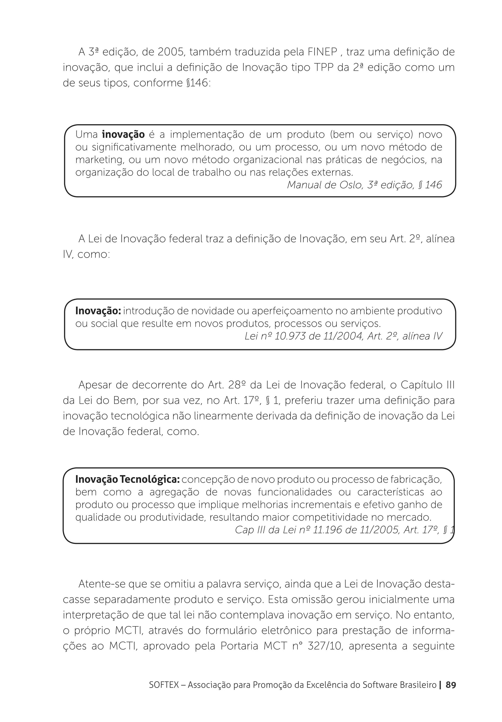 A 3ª edição, de 2005, também traduzida pela FINEP , traz uma definição de
inovação, que inclui a definição de Inovação tipo TPP da 2ª edição como um
de seus tipos, conforme §146:



  Uma inovação é a implementação de um produto (bem ou serviço) novo
  ou significativamente melhorado, ou um processo, ou um novo método de
  marketing, ou um novo método organizacional nas práticas de negócios, na
  organização do local de trabalho ou nas relações externas.
                                              Manual de Oslo, 3ª edição, § 146




    A Lei de Inovação federal traz a definição de Inovação, em seu Art. 2º, alínea
IV, como:




  Inovação: introdução de novidade ou aperfeiçoamento no ambiente produtivo
  ou social que resulte em novos produtos, processos ou serviços.
                                    Lei nº 10.973 de 11/2004, Art. 2º, alínea IV



   Apesar de decorrente do Art. 28º da Lei de Inovação federal, o Capítulo III
da Lei do Bem, por sua vez, no Art. 17º, § 1, preferiu trazer uma definição para
inovação tecnológica não linearmente derivada da definição de inovação da Lei
de Inovação federal, como.



  Inovação Tecnológica: concepção de novo produto ou processo de fabricação,
  bem como a agregação de novas funcionalidades ou características ao
  produto ou processo que implique melhorias incrementais e efetivo ganho de
  qualidade ou produtividade, resultando maior competitividade no mercado.
                                    Cap III da Lei nº 11.196 de 11/2005, Art. 17º, § 1




    Atente-se que se omitiu a palavra serviço, ainda que a Lei de Inovação desta-
casse separadamente produto e serviço. Esta omissão gerou inicialmente uma
interpretação de que tal lei não contemplava inovação em serviço. No entanto,
o próprio MCTI, através do formulário eletrônico para prestação de informa-
ções ao MCTI, aprovado pela Portaria MCT n° 327/10, apresenta a seguinte


                  SOFTEX – Associação para Promoção da Excelência do Software Brasileiro | 89
 