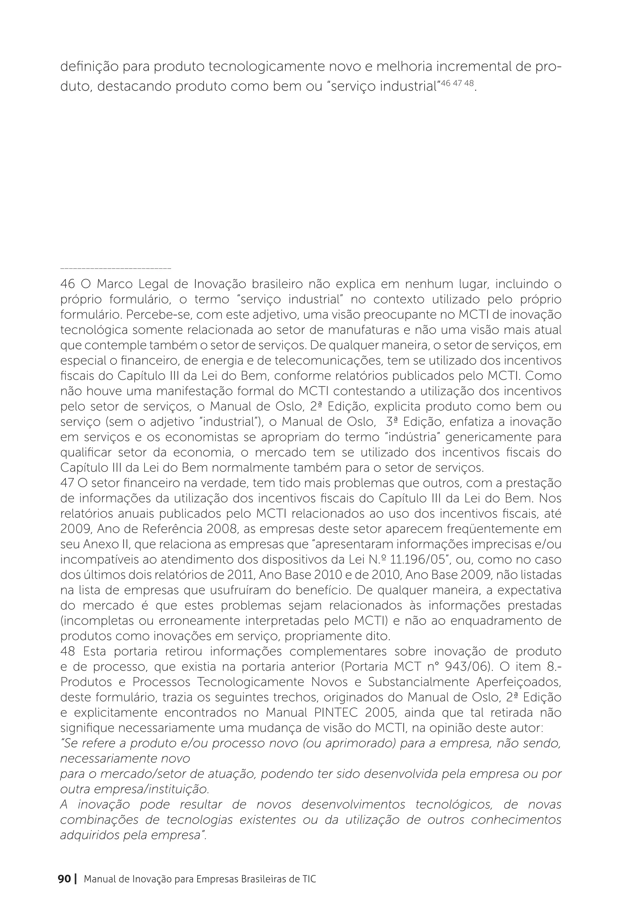 definição para produto tecnologicamente novo e melhoria incremental de pro-
duto, destacando produto como bem ou “serviço industrial”46 47 48.




__________________________

46 O Marco Legal de Inovação brasileiro não explica em nenhum lugar, incluindo o
próprio formulário, o termo “serviço industrial” no contexto utilizado pelo próprio
formulário. Percebe-se, com este adjetivo, uma visão preocupante no MCTI de inovação
tecnológica somente relacionada ao setor de manufaturas e não uma visão mais atual
que contemple também o setor de serviços. De qualquer maneira, o setor de serviços, em
especial o financeiro, de energia e de telecomunicações, tem se utilizado dos incentivos
fiscais do Capítulo III da Lei do Bem, conforme relatórios publicados pelo MCTI. Como
não houve uma manifestação formal do MCTI contestando a utilização dos incentivos
pelo setor de serviços, o Manual de Oslo, 2ª Edição, explicita produto como bem ou
serviço (sem o adjetivo “industrial”), o Manual de Oslo, 3ª Edição, enfatiza a inovação
em serviços e os economistas se apropriam do termo “indústria” genericamente para
qualificar setor da economia, o mercado tem se utilizado dos incentivos fiscais do
Capítulo III da Lei do Bem normalmente também para o setor de serviços.
47 O setor financeiro na verdade, tem tido mais problemas que outros, com a prestação
de informações da utilização dos incentivos fiscais do Capítulo III da Lei do Bem. Nos
relatórios anuais publicados pelo MCTI relacionados ao uso dos incentivos fiscais, até
2009, Ano de Referência 2008, as empresas deste setor aparecem freqüentemente em
seu Anexo II, que relaciona as empresas que “apresentaram informações imprecisas e/ou
incompatíveis ao atendimento dos dispositivos da Lei N.º 11.196/05”, ou, como no caso
dos últimos dois relatórios de 2011, Ano Base 2010 e de 2010, Ano Base 2009, não listadas
na lista de empresas que usufruíram do benefício. De qualquer maneira, a expectativa
do mercado é que estes problemas sejam relacionados às informações prestadas
(incompletas ou erroneamente interpretadas pelo MCTI) e não ao enquadramento de
produtos como inovações em serviço, propriamente dito.
48 Esta portaria retirou informações complementares sobre inovação de produto
e de processo, que existia na portaria anterior (Portaria MCT n° 943/06). O item 8.-
Produtos e Processos Tecnologicamente Novos e Substancialmente Aperfeiçoados,
deste formulário, trazia os seguintes trechos, originados do Manual de Oslo, 2ª Edição
e explicitamente encontrados no Manual PINTEC 2005, ainda que tal retirada não
signifique necessariamente uma mudança de visão do MCTI, na opinião deste autor:
“Se refere a produto e/ou processo novo (ou aprimorado) para a empresa, não sendo,
necessariamente novo
para o mercado/setor de atuação, podendo ter sido desenvolvida pela empresa ou por
outra empresa/instituição.
A inovação pode resultar de novos desenvolvimentos tecnológicos, de novas
combinações de tecnologias existentes ou da utilização de outros conhecimentos
adquiridos pela empresa”.


90 | Manual de Inovação para Empresas Brasileiras de TIC
 