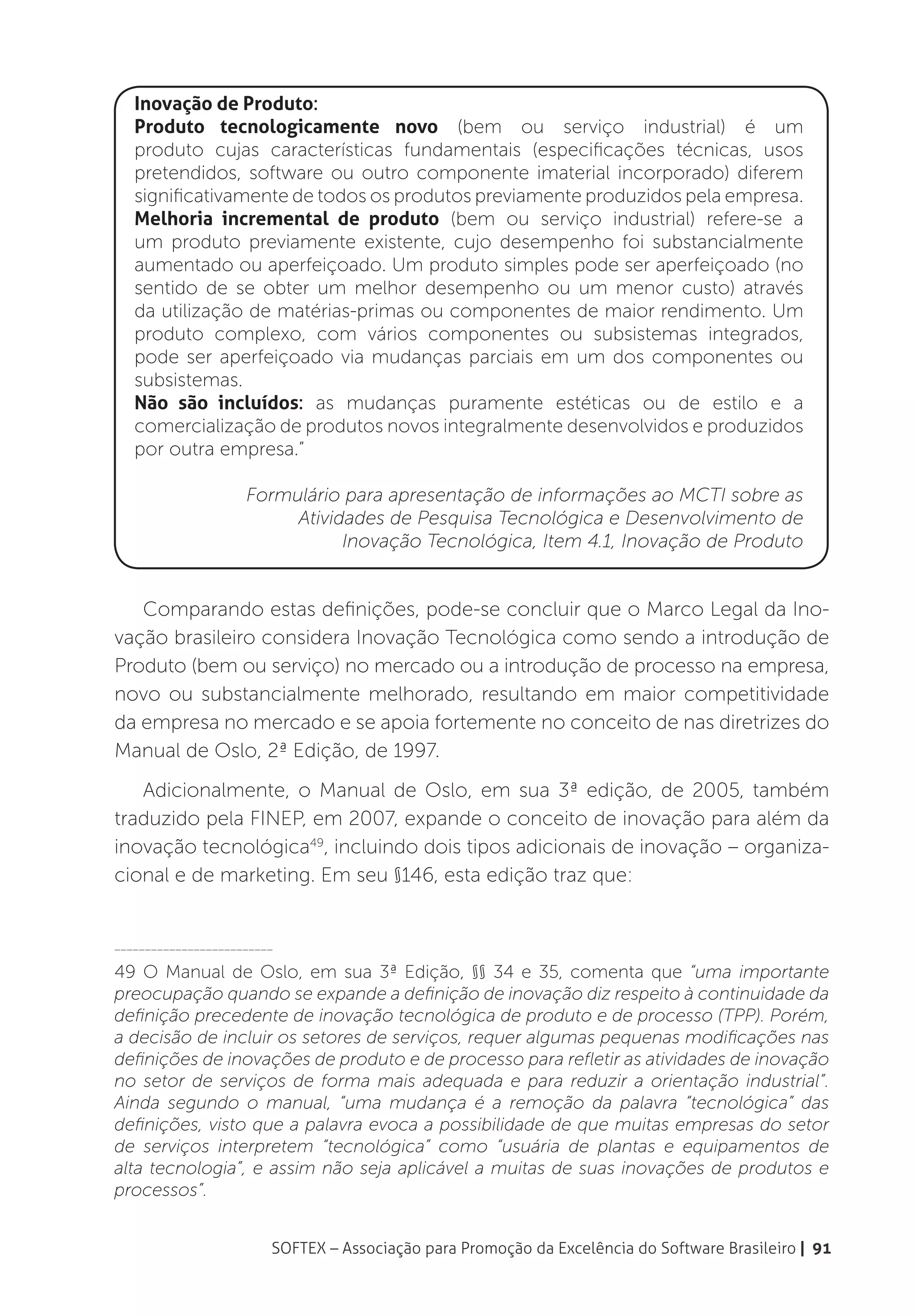 Inovação de Produto:
   Produto tecnologicamente novo (bem ou serviço industrial) é um
   produto cujas características fundamentais (especificações técnicas, usos
   pretendidos, software ou outro componente imaterial incorporado) diferem
   significativamente de todos os produtos previamente produzidos pela empresa.
   Melhoria incremental de produto (bem ou serviço industrial) refere-se a
   um produto previamente existente, cujo desempenho foi substancialmente
   aumentado ou aperfeiçoado. Um produto simples pode ser aperfeiçoado (no
   sentido de se obter um melhor desempenho ou um menor custo) através
   da utilização de matérias-primas ou componentes de maior rendimento. Um
   produto complexo, com vários componentes ou subsistemas integrados,
   pode ser aperfeiçoado via mudanças parciais em um dos componentes ou
   subsistemas.
   Não são incluídos: as mudanças puramente estéticas ou de estilo e a
   comercialização de produtos novos integralmente desenvolvidos e produzidos
   por outra empresa.”

                     Formulário para apresentação de informações ao MCTI sobre as
                          Atividades de Pesquisa Tecnológica e Desenvolvimento de
                                Inovação Tecnológica, Item 4.1, Inovação de Produto


   Comparando estas definições, pode-se concluir que o Marco Legal da Ino-
vação brasileiro considera Inovação Tecnológica como sendo a introdução de
Produto (bem ou serviço) no mercado ou a introdução de processo na empresa,
novo ou substancialmente melhorado, resultando em maior competitividade
da empresa no mercado e se apoia fortemente no conceito de nas diretrizes do
Manual de Oslo, 2ª Edição, de 1997.
   Adicionalmente, o Manual de Oslo, em sua 3ª edição, de 2005, também
traduzido pela FINEP, em 2007, expande o conceito de inovação para além da
inovação tecnológica49, incluindo dois tipos adicionais de inovação – organiza-
cional e de marketing. Em seu §146, esta edição traz que:


__________________________

49 O Manual de Oslo, em sua 3ª Edição, §§ 34 e 35, comenta que “uma importante
preocupação quando se expande a definição de inovação diz respeito à continuidade da
definição precedente de inovação tecnológica de produto e de processo (TPP). Porém,
a decisão de incluir os setores de serviços, requer algumas pequenas modificações nas
definições de inovações de produto e de processo para refletir as atividades de inovação
no setor de serviços de forma mais adequada e para reduzir a orientação industrial”.
Ainda segundo o manual, “uma mudança é a remoção da palavra “tecnológica” das
definições, visto que a palavra evoca a possibilidade de que muitas empresas do setor
de serviços interpretem “tecnológica” como “usuária de plantas e equipamentos de
alta tecnologia”, e assim não seja aplicável a muitas de suas inovações de produtos e
processos”.


                         SOFTEX – Associação para Promoção da Excelência do Software Brasileiro | 91
 