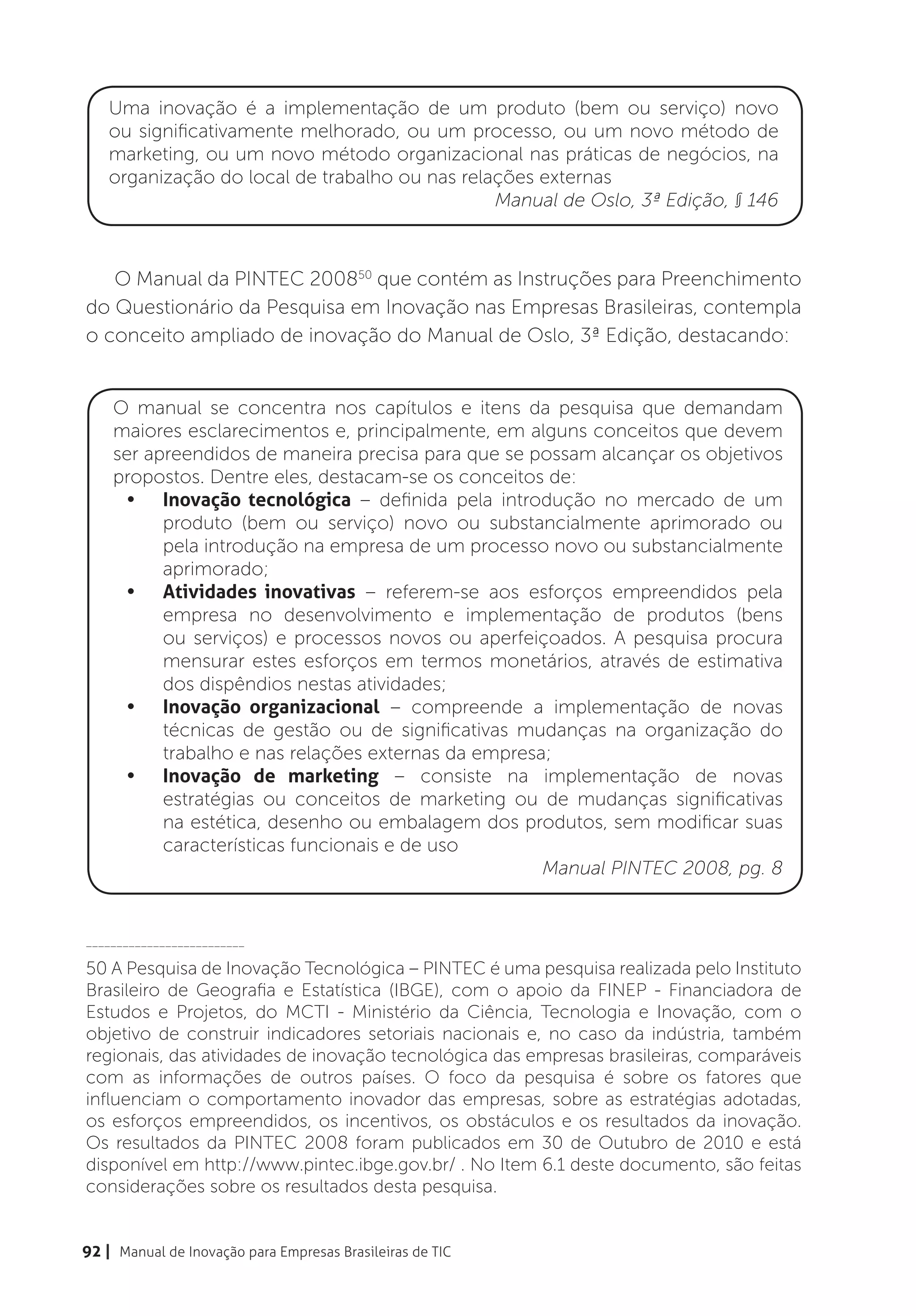 Uma inovação é a implementação de um produto (bem ou serviço) novo
    ou significativamente melhorado, ou um processo, ou um novo método de
    marketing, ou um novo método organizacional nas práticas de negócios, na
    organização do local de trabalho ou nas relações externas
                                                Manual de Oslo, 3ª Edição, § 146



   O Manual da PINTEC 200850 que contém as Instruções para Preenchimento
do Questionário da Pesquisa em Inovação nas Empresas Brasileiras, contempla
o conceito ampliado de inovação do Manual de Oslo, 3ª Edição, destacando:


    O manual se concentra nos capítulos e itens da pesquisa que demandam
    maiores esclarecimentos e, principalmente, em alguns conceitos que devem
    ser apreendidos de maneira precisa para que se possam alcançar os objetivos
    propostos. Dentre eles, destacam-se os conceitos de:
     •	 Inovação tecnológica – definida pela introdução no mercado de um
          produto (bem ou serviço) novo ou substancialmente aprimorado ou
          pela introdução na empresa de um processo novo ou substancialmente
          aprimorado;
     •	 Atividades inovativas – referem-se aos esforços empreendidos pela
          empresa no desenvolvimento e implementação de produtos (bens
          ou serviços) e processos novos ou aperfeiçoados. A pesquisa procura
          mensurar estes esforços em termos monetários, através de estimativa
          dos dispêndios nestas atividades;
     •	 Inovação organizacional – compreende a implementação de novas
          técnicas de gestão ou de significativas mudanças na organização do
          trabalho e nas relações externas da empresa;
     •	 Inovação de marketing – consiste na implementação de novas
          estratégias ou conceitos de marketing ou de mudanças significativas
          na estética, desenho ou embalagem dos produtos, sem modificar suas
          características funcionais e de uso
                                                     Manual PINTEC 2008, pg. 8


__________________________

50 A Pesquisa de Inovação Tecnológica – PINTEC é uma pesquisa realizada pelo Instituto
Brasileiro de Geografia e Estatística (IBGE), com o apoio da FINEP - Financiadora de
Estudos e Projetos, do MCTI - Ministério da Ciência, Tecnologia e Inovação, com o
objetivo de construir indicadores setoriais nacionais e, no caso da indústria, também
regionais, das atividades de inovação tecnológica das empresas brasileiras, comparáveis
com as informações de outros países. O foco da pesquisa é sobre os fatores que
influenciam o comportamento inovador das empresas, sobre as estratégias adotadas,
os esforços empreendidos, os incentivos, os obstáculos e os resultados da inovação.
Os resultados da PINTEC 2008 foram publicados em 30 de Outubro de 2010 e está
disponível em http://www.pintec.ibge.gov.br/ . No Item 6.1 deste documento, são feitas
considerações sobre os resultados desta pesquisa.


92 | Manual de Inovação para Empresas Brasileiras de TIC
 