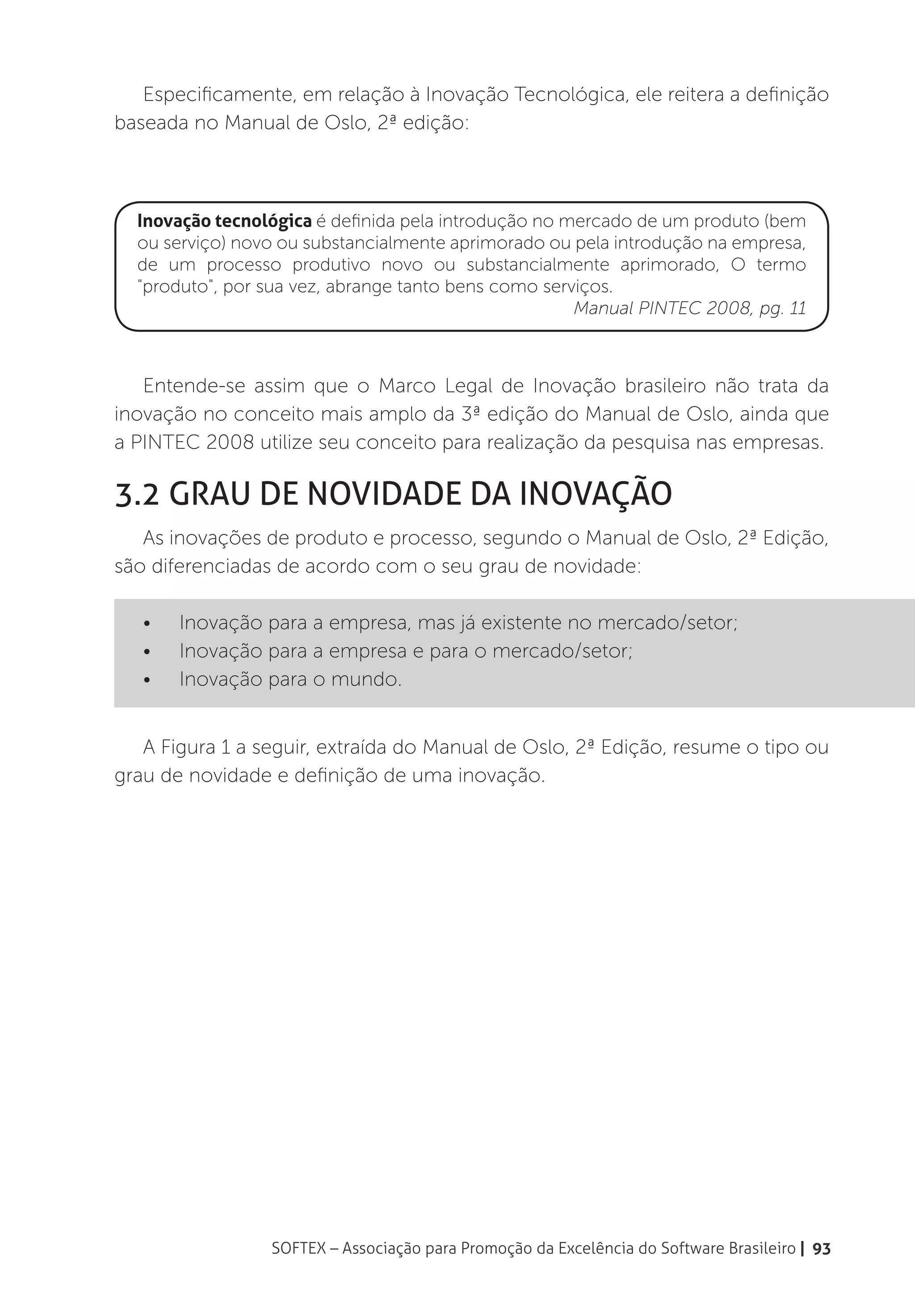 Especificamente, em relação à Inovação Tecnológica, ele reitera a definição
baseada no Manual de Oslo, 2ª edição:



  Inovação tecnológica é definida pela introdução no mercado de um produto (bem
  ou serviço) novo ou substancialmente aprimorado ou pela introdução na empresa,
  de um processo produtivo novo ou substancialmente aprimorado, O termo
  "produto", por sua vez, abrange tanto bens como serviços.
                                                      Manual PINTEC 2008, pg. 11



   Entende-se assim que o Marco Legal de Inovação brasileiro não trata da
inovação no conceito mais amplo da 3ª edição do Manual de Oslo, ainda que
a PINTEC 2008 utilize seu conceito para realização da pesquisa nas empresas.

3.2 Grau de Novidade da inovação
   As inovações de produto e processo, segundo o Manual de Oslo, 2ª Edição,
são diferenciadas de acordo com o seu grau de novidade:

   •	   Inovação para a empresa, mas já existente no mercado/setor;
   •	   Inovação para a empresa e para o mercado/setor;
   •	   Inovação para o mundo.


   A Figura 1 a seguir, extraída do Manual de Oslo, 2ª Edição, resume o tipo ou
grau de novidade e definição de uma inovação.




                 SOFTEX – Associação para Promoção da Excelência do Software Brasileiro | 93
 