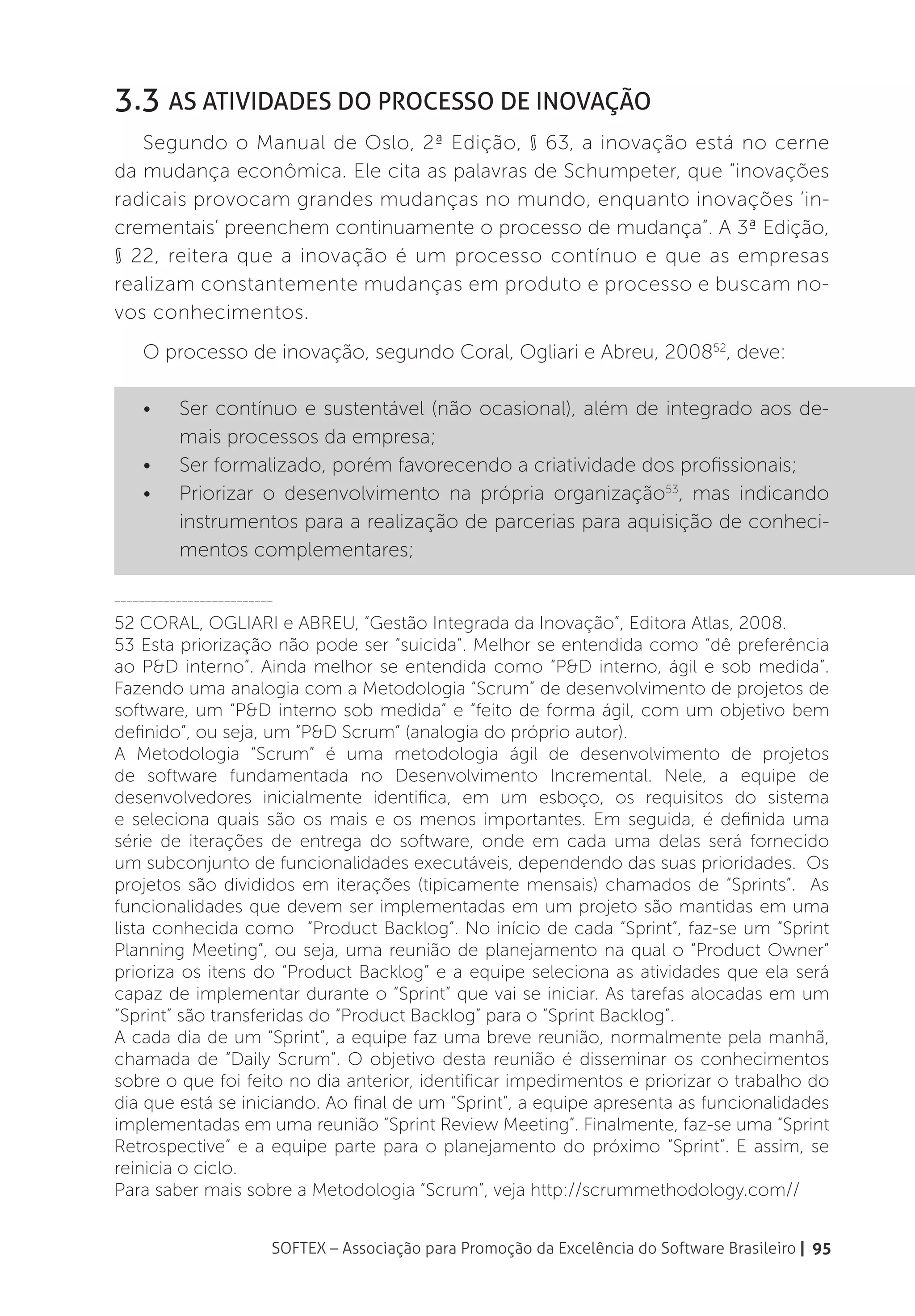 3.3 As Atividades do Processo de Inovação
   Segundo o Manual de Oslo, 2ª Edição, § 63, a inovação está no cerne
da mudança econômica. Ele cita as palavras de Schumpeter, que “inovações
radicais provocam grandes mudanças no mundo, enquanto inovações ‘in-
crementais’ preenchem continuamente o processo de mudança”. A 3ª Edição,
§ 22, reitera que a inovação é um processo contínuo e que as empresas
realizam constantemente mudanças em produto e processo e buscam no-
vos conhecimentos.
    O processo de inovação, segundo Coral, Ogliari e Abreu, 200852, deve:

    •	    Ser contínuo e sustentável (não ocasional), além de integrado aos de-
          mais processos da empresa;
    •	    Ser formalizado, porém favorecendo a criatividade dos profissionais;
    •	    Priorizar o desenvolvimento na própria organização53, mas indicando
          instrumentos para a realização de parcerias para aquisição de conheci-
          mentos complementares;

__________________________

52 CORAL, OGLIARI e ABREU, “Gestão Integrada da Inovação”, Editora Atlas, 2008.
53 Esta priorização não pode ser “suicida”. Melhor se entendida como “dê preferência
ao P&D interno”. Ainda melhor se entendida como “P&D interno, ágil e sob medida”.
Fazendo uma analogia com a Metodologia “Scrum” de desenvolvimento de projetos de
software, um “P&D interno sob medida” e “feito de forma ágil, com um objetivo bem
definido”, ou seja, um “P&D Scrum” (analogia do próprio autor).
A Metodologia “Scrum” é uma metodologia ágil de desenvolvimento de projetos
de software fundamentada no Desenvolvimento Incremental. Nele, a equipe de
desenvolvedores inicialmente identifica, em um esboço, os requisitos do sistema
e seleciona quais são os mais e os menos importantes. Em seguida, é definida uma
série de iterações de entrega do software, onde em cada uma delas será fornecido
um subconjunto de funcionalidades executáveis, dependendo das suas prioridades. Os
projetos são divididos em iterações (tipicamente mensais) chamados de “Sprints”. As
funcionalidades que devem ser implementadas em um projeto são mantidas em uma
lista conhecida como “Product Backlog”. No início de cada “Sprint”, faz-se um “Sprint
Planning Meeting”, ou seja, uma reunião de planejamento na qual o “Product Owner”
prioriza os itens do “Product Backlog” e a equipe seleciona as atividades que ela será
capaz de implementar durante o “Sprint” que vai se iniciar. As tarefas alocadas em um
“Sprint” são transferidas do “Product Backlog” para o “Sprint Backlog”.
A cada dia de um “Sprint”, a equipe faz uma breve reunião, normalmente pela manhã,
chamada de “Daily Scrum”. O objetivo desta reunião é disseminar os conhecimentos
sobre o que foi feito no dia anterior, identificar impedimentos e priorizar o trabalho do
dia que está se iniciando. Ao final de um “Sprint”, a equipe apresenta as funcionalidades
implementadas em uma reunião “Sprint Review Meeting”. Finalmente, faz-se uma “Sprint
Retrospective” e a equipe parte para o planejamento do próximo “Sprint”. E assim, se
reinicia o ciclo.
Para saber mais sobre a Metodologia “Scrum”, veja http://scrummethodology.com//


                         SOFTEX – Associação para Promoção da Excelência do Software Brasileiro | 95
 